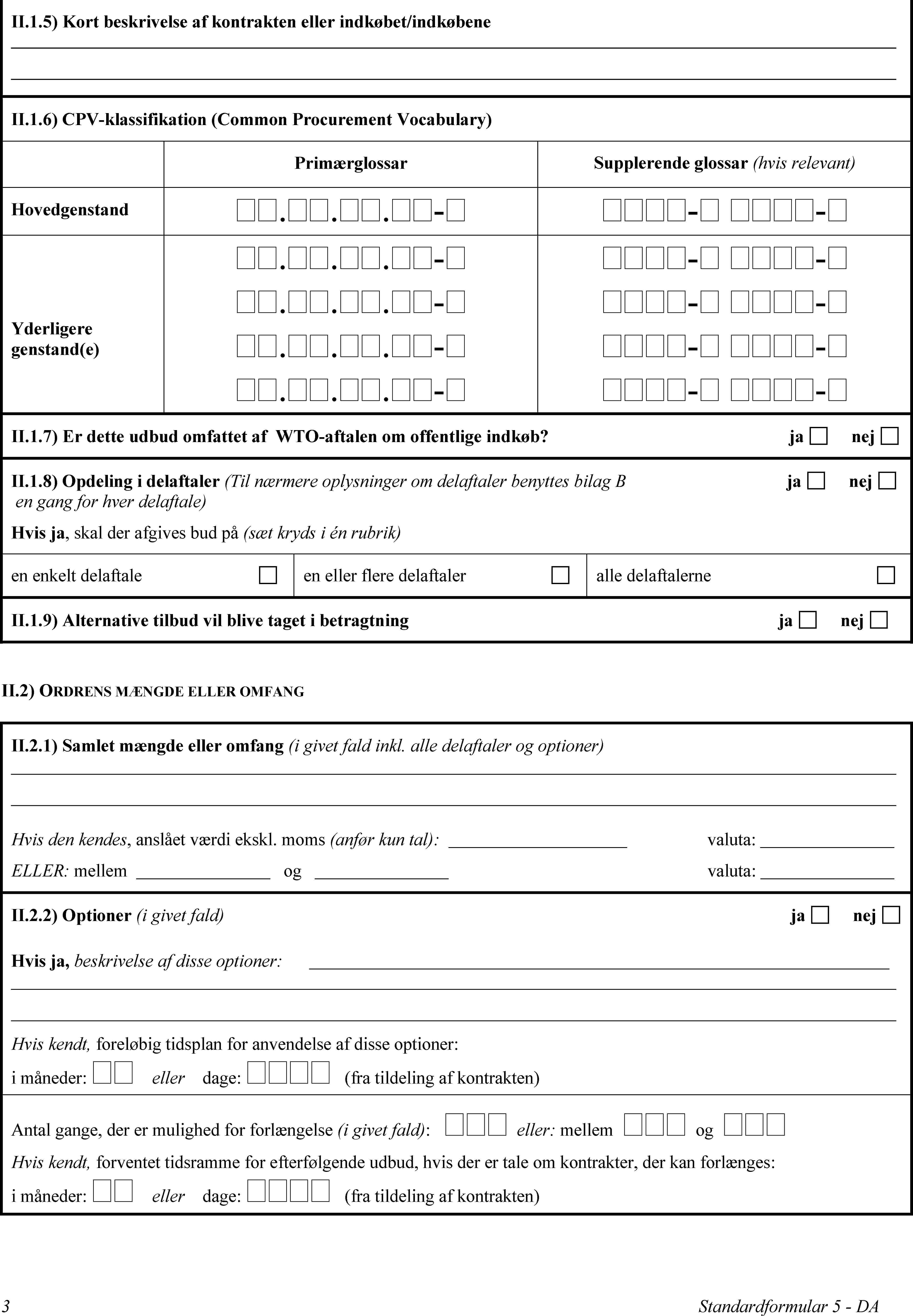 II.1.5) Kort beskrivelse af kontrakten eller indkøbet/indkøbeneII.1.6) CPV-klassifikation (Common Procurement Vocabulary)PrimærglossarSupplerende glossar (hvis relevant)Hovedgenstand...-- -Yderligere genstand(e)...-...-...-...-- -- -- -- -II.1.7) Er dette udbud omfattet af WTO-aftalen om offentlige indkøb?janejII.1.8) Opdeling i delaftaler (Til nærmere oplysninger om delaftaler benyttes bilag B ja nej en gang for hver delaftale)Hvis ja, skal der afgives bud på (sæt kryds i én rubrik)en enkelt delaftaleen eller flere delaftaleralle delaftalerneII.1.9) Alternative tilbud vil blive taget i betragtningjanejII.2) ORDRENS MÆNGDE ELLER OMFANGII.2.1) Samlet mængde eller omfang (i givet fald inkl. alle delaftaler og optioner)Hvis den kendes, anslået værdi ekskl. moms (anfør kun tal):valuta:ELLER: mellemogvaluta:II.2.2) Optioner (i givet fald)janejHvis ja, beskrivelse af disse optioner:Hvis kendt, foreløbig tidsplan for anvendelse af disse optioner: i måneder:  eller dage:  (fra tildeling af kontrakten)Antal gange, der er mulighed for forlængelse (i givet fald):  eller: mellem  og Hvis kendt, forventet tidsramme for efterfølgende udbud, hvis der er tale om kontrakter, der kan forlænges:i måneder: ellerdage:  (fra tildeling af kontrakten)3Standardformular 5 - DA