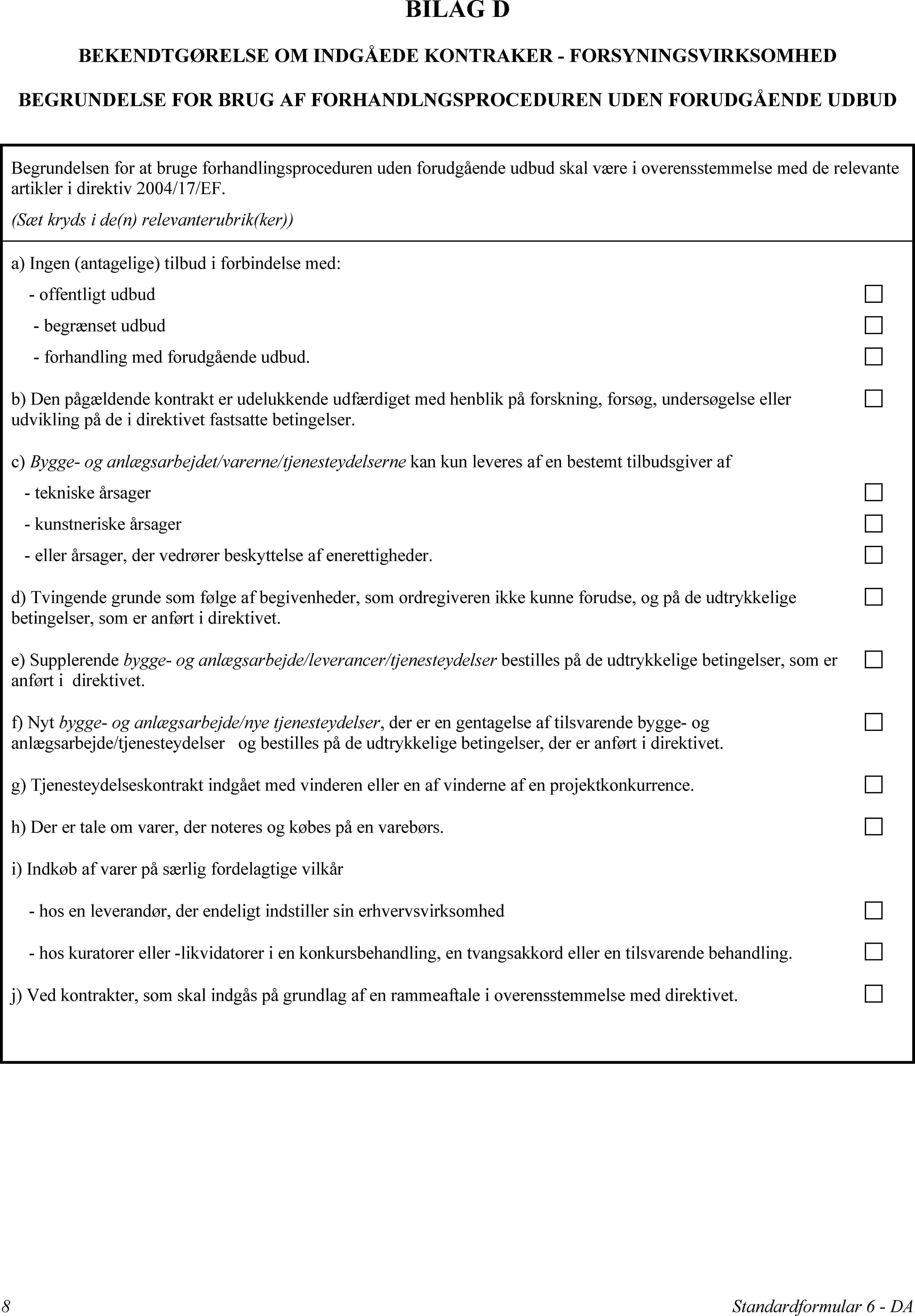 BILAG DBEKENDTGØRELSE OM INDGÅEDE KONTRAKER - FORSYNINGSVIRKSOMHEDBEGRUNDELSE FOR BRUG AF FORHANDLNGSPROCEDUREN UDEN FORUDGÅENDE UDBUDBegrundelsen for at bruge forhandlingsproceduren uden forudgående udbud skal være i overensstemmelse med de relevante artikler i direktiv 2004/17/EF.(Sæt kryds i de(n) relevanterubrik(ker))a) Ingen (antagelige) tilbud i forbindelse med:offentligt udbudbegrænset udbudforhandling med forudgående udbud.b) Den pågældende kontrakt er udelukkende udfærdiget med henblik på forskning, forsøg, undersøgelse eller udvikling på de i direktivet fastsatte betingelser.c) Bygge- og anlægsarbejdet/varerne/tjenesteydelserne kan kun leveres af en bestemt tilbudsgiver aftekniske årsagerkunstneriske årsagereller årsager, der vedrører beskyttelse af enerettigheder.d) Tvingende grunde som følge af begivenheder, som ordregiveren ikke kunne forudse, og på de udtrykkelige betingelser, som er anført i direktivet.e) Supplerende bygge- og anlægsarbejde/leverancer/tjenesteydelser bestilles på de udtrykkelige betingelser, som er anført i direktivet.f) Nyt bygge- og anlægsarbejde/nye tjenesteydelser, der er en gentagelse af tilsvarende bygge- og anlægsarbejde/tjenesteydelser og bestilles på de udtrykkelige betingelser, der er anført i direktivet.g) Tjenesteydelseskontrakt indgået med vinderen eller en af vinderne af en projektkonkurrence.h) Der er tale om varer, der noteres og købes på en varebørs.i) Indkøb af varer på særlig fordelagtige vilkårhos en leverandør, der endeligt indstiller sin erhvervsvirksomhedhos kuratorer eller -likvidatorer i en konkursbehandling, en tvangsakkord eller en tilsvarende behandling.j) Ved kontrakter, som skal indgås på grundlag af en rammeaftale i overensstemmelse med direktivet.8Standardformular 6 - DA