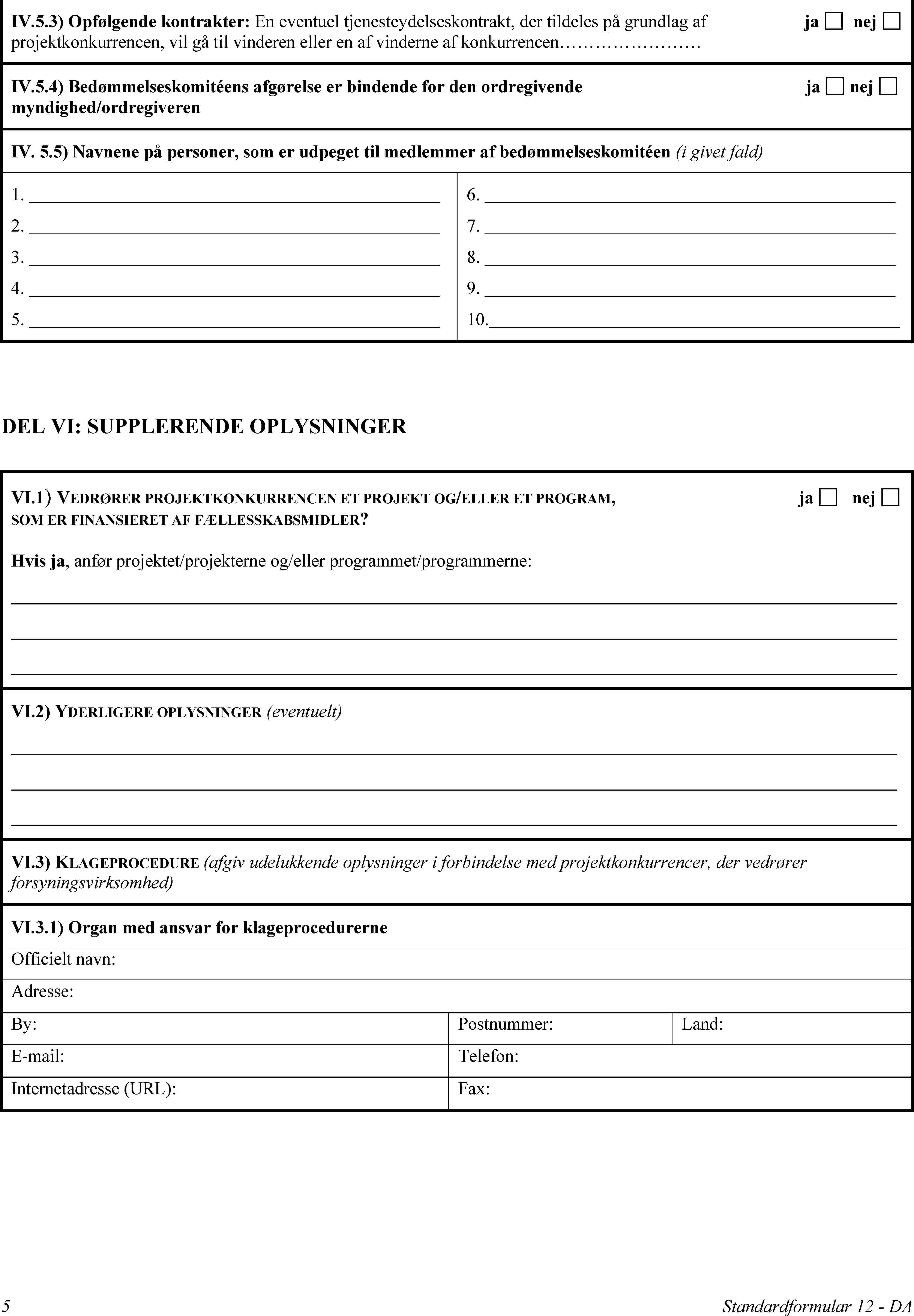 IV.5.3) Opfølgende kontrakter: En eventuel tjenesteydelseskontrakt, der tildeles på grundlag af projektkonkurrencen, vil gå til vinderen eller en af vinderne af konkurrencenjanejIV.5.4) Bedømmelseskomitéens afgørelse er bindende for den ordregivende myndighed/ordregiverenjanejIV.5.5) Navnene på personer, som er udpeget til medlemmer af bedømmelseskomitéen (i givet fald)1.2.3.4.5.6.7.8.9.10.DEL VI: SUPPLERENDE OPLYSNINGERVI.1) VEDRØRER PROJEKTKONKURRENCEN ET PROJEKT OG/ELLER ET PROGRAM, SOM ER FINANSIERET AF FÆLLESSKABSMIDLER?janejHvis ja, anfør projektet/projekterne og/eller programmet/programmerne:VI.2) YDERLIGERE OPLYSNINGER (eventuelt)VI.3) KLAGEPROCEDURE (afgiv udelukkende oplysninger i forbindelse med projektkonkurrencer, der vedrører forsyningsvirksomhed)VI.3.1) Organ med ansvar for klageprocedurerneOfficielt navn:Adresse:By:Postnummer:Land:E-mail:Telefon:Internetadresse (URL):Fax:5Standardformular 12 - DA