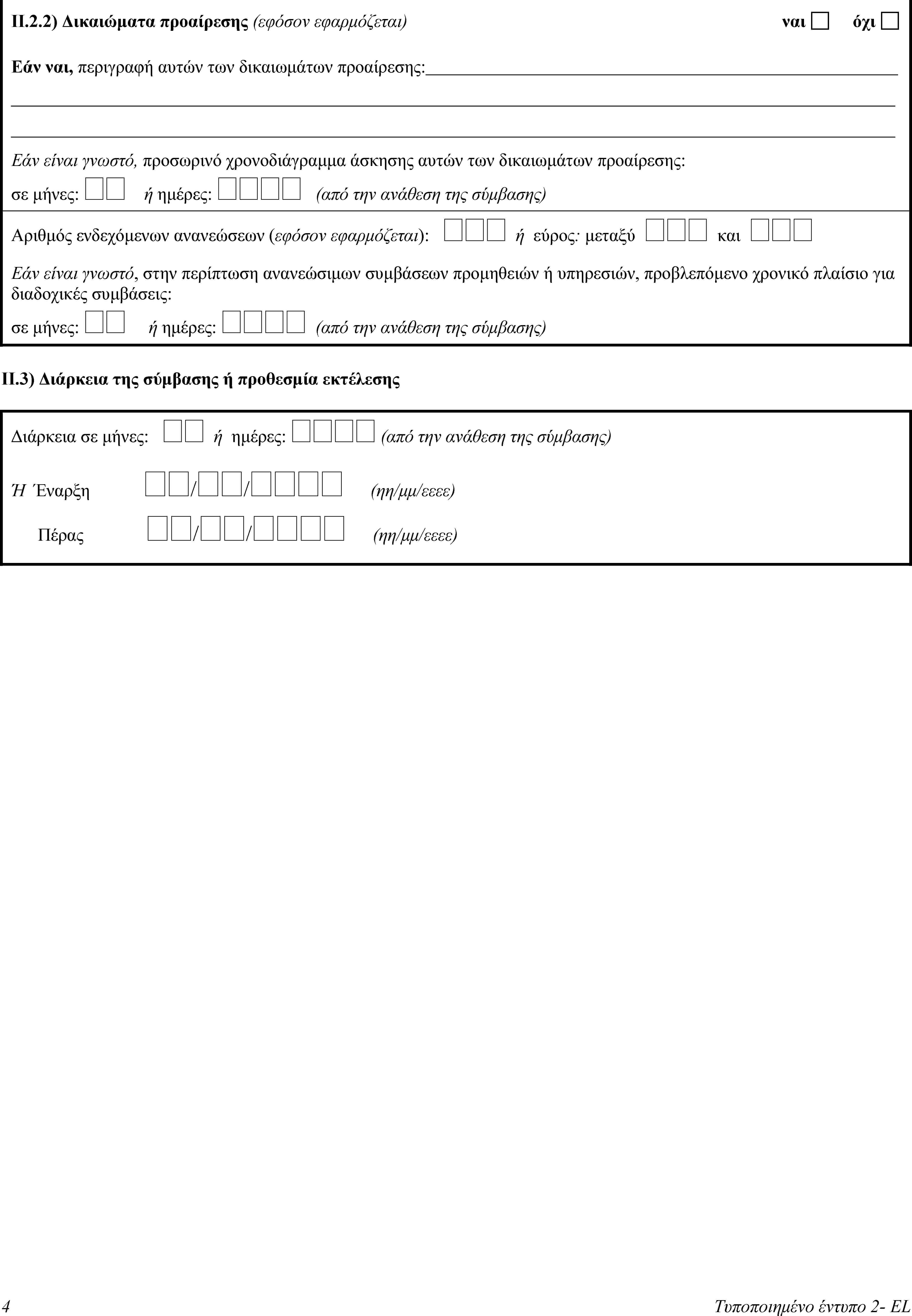II.2.2) Δικαιώματα προαίρεσης (εφόσον εφαρμόζεται)ναιόχιΕάν ναι, περιγραφή αυτών των δικαιωμάτων προαίρεσης:Εάν είναι γνωστό, προσωρινό χρονοδιάγραμμα άσκησης αυτών των δικαιωμάτων προαίρεσης:σε μήνες:  ή ημέρες:  (από την ανάθεση της σύμβασης)Αριθμός ενδεχόμενων ανανεώσεων (εφόσον εφαρμόζεται):  ή εύρος: μεταξύ  και Εάν είναι γνωστό, στην περίπτωση ανανεώσιμων συμβάσεων προμηθειών ή υπηρεσιών, προβλεπόμενο χρονικό πλαίσιο για διαδοχικές συμβάσεις:σε μήνες:  ή ημέρες:  (από την ανάθεση της σύμβασης)II.3) Διάρκεια της σύμβασης ή προθεσμία εκτέλεσηςΔιάρκεια σε μήνες:  ή ημέρες:  (από την ανάθεση της σύμβασης)Ή Έναρξη // (ηη/μμ/εεεε)Πέρας // (ηη/μμ/εεεε)4Τυποποιημένο έντυπο 2- EL
