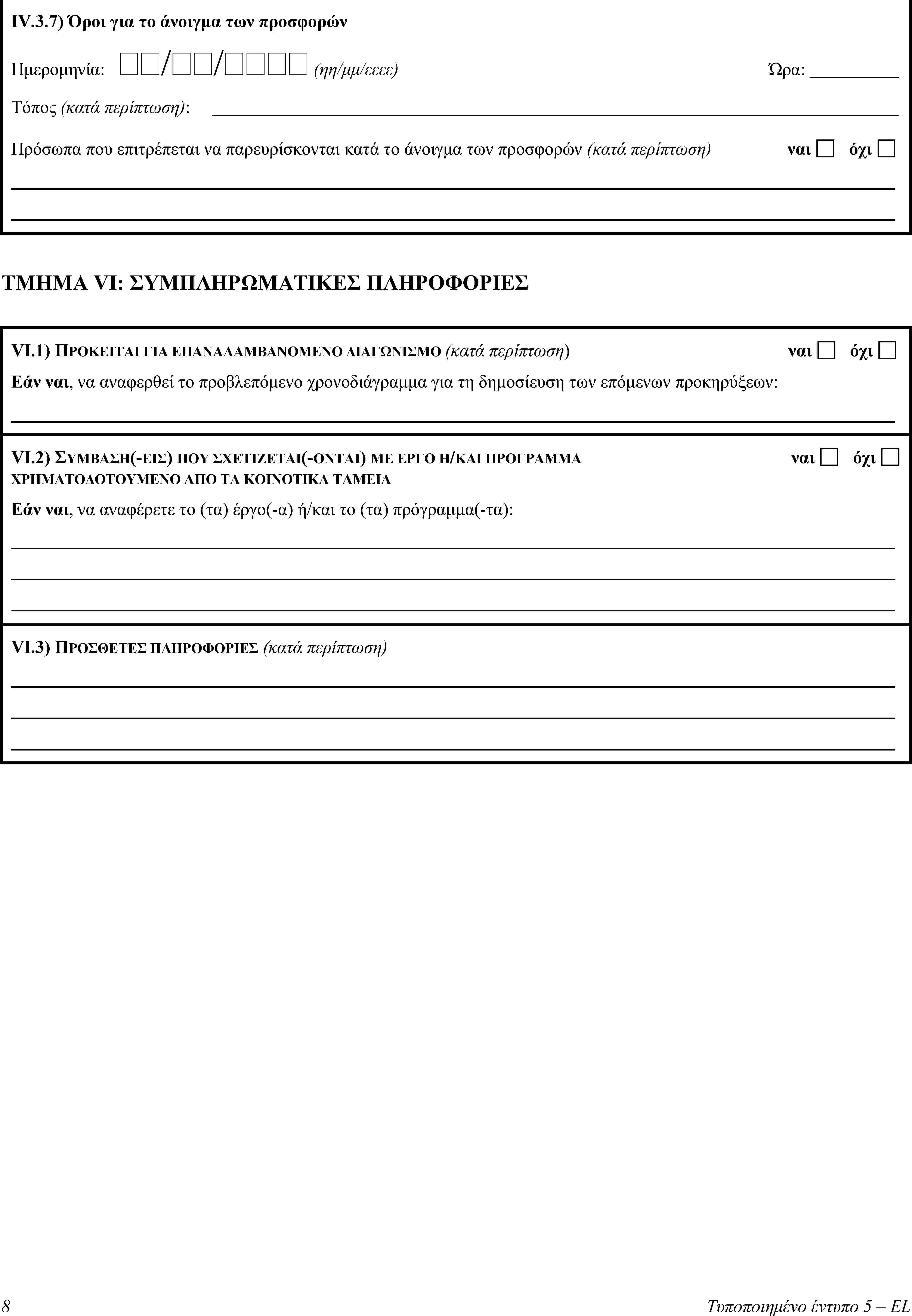 IV.3.7) Όροι για το άνοιγμα των προσφορώνΗμερομηνία: // (ηη/μμ/εεεε)Ώρα:Τόπος (κατά περίπτωση):Πρόσωπα που επιτρέπεται να παρευρίσκονται κατά το άνοιγμα των προσφορών (κατά περίπτωση)ναιόχιΤΜΗΜΑ VI: ΣΥΜΠΛΗΡΩΜΑΤΙΚΕΣ ΠΛΗΡΟΦΟΡΙΕΣVI.1) ΠΡΟΚΕΙΤΑΙ ΓΙΑ ΕΠΑΝΑΛΑΜΒΑΝΟΜΕΝΟ ΔΙΑΓΩΝΙΣΜΟ (κατά περίπτωση)ναιόχιΕάν ναι, να αναφερθεί το προβλεπόμενο χρονοδιάγραμμα για τη δημοσίευση των επόμενων προκηρύξεων:VI.2) ΣΥΜΒΑΣΗ(-ΕΙΣ) ΠΟΥ ΣΧΕΤΙΖΕΤΑΙ(-ΟΝΤΑΙ) ΜΕ ΕΡΓΟ Η/ΚΑΙ ΠΡΟΓΡΑΜΜΑ ΧΡΗΜΑΤΟΔΟΤΟΥΜΕΝΟ ΑΠΟ ΤΑ ΚΟΙΝΟΤΙΚΑ ΤΑΜΕΙΑναιόχιΕάν ναι, να αναφέρετε το (τα) έργο(-α) ή/και το (τα) πρόγραμμα(-τα):VI.3) ΠΡΟΣΘΕΤΕΣ ΠΛΗΡΟΦΟΡΙΕΣ (κατά περίπτωση)8Τυποποιημένο έντυπο 5 – EL