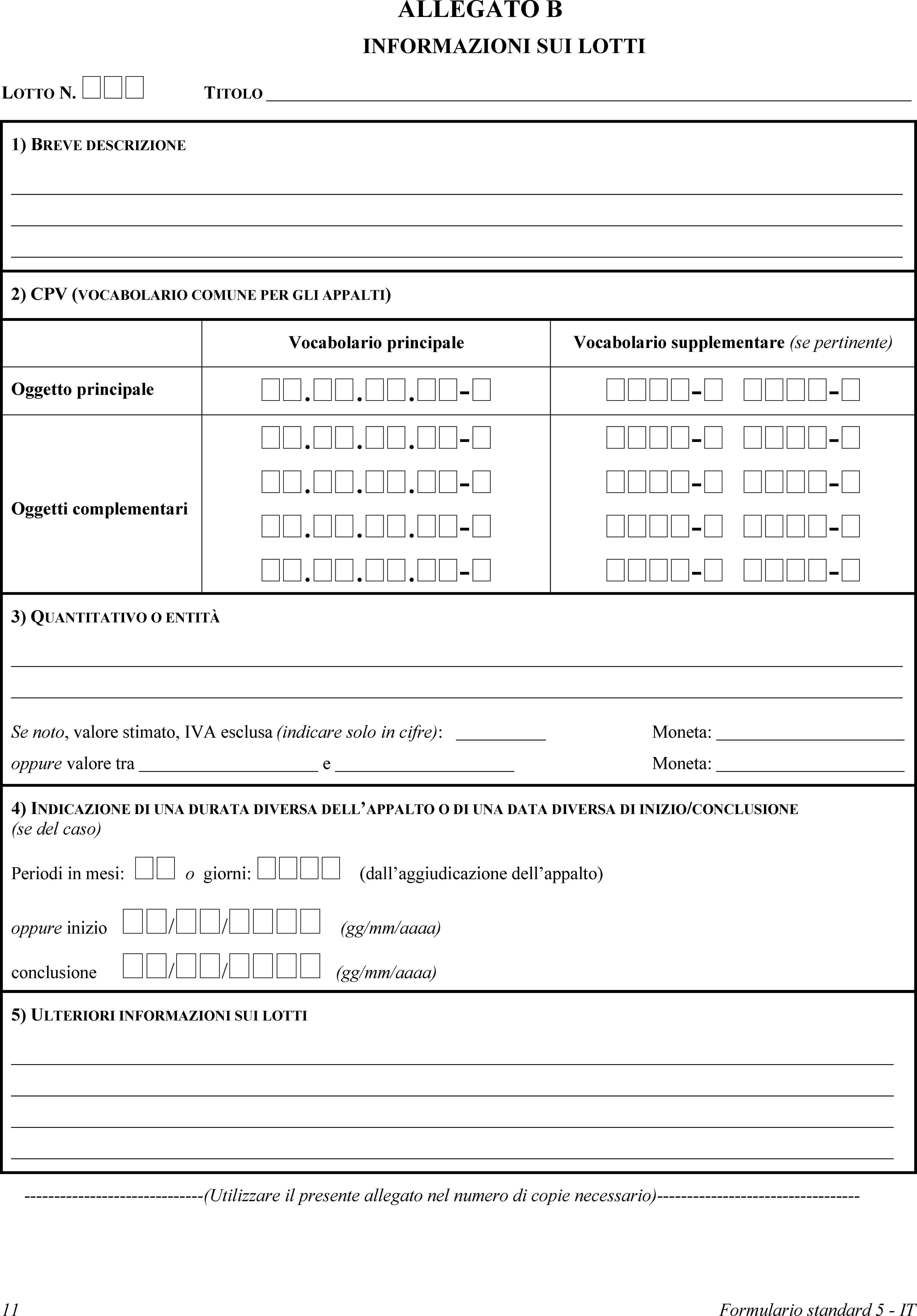 ALLEGATO BINFORMAZIONI SUI LOTTILOTTO N. TITOLO1) BREVE DESCRIZIONE2) CPV (VOCABOLARIO COMUNE PER GLI APPALTI)Vocabolario principaleVocabolario supplementare (se pertinente)Oggetto principale...-- -Oggetti complementari...-...-...-...-- -- -- -- -3) QUANTITATIVO O ENTITÀSe noto, valore stimato, IVA esclusa (indicare solo in cifre):Moneta:oppure valore tra eMoneta:4) INDICAZIONE DI UNA DURATA DIVERSA DELL’APPALTO O DI UNA DATA DIVERSA DI INIZIO/CONCLUSIONE (se del caso)Periodi in mesi:  o giorni:  (dall’aggiudicazione dell’appalto)oppure inizio // (gg/mm/aaaa)conclusione // (gg/mm/aaaa)5) ULTERIORI INFORMAZIONI SUI LOTTI(Utilizzare il presente allegato nel numero di copie necessario)11Formulario standard 5 - IT
