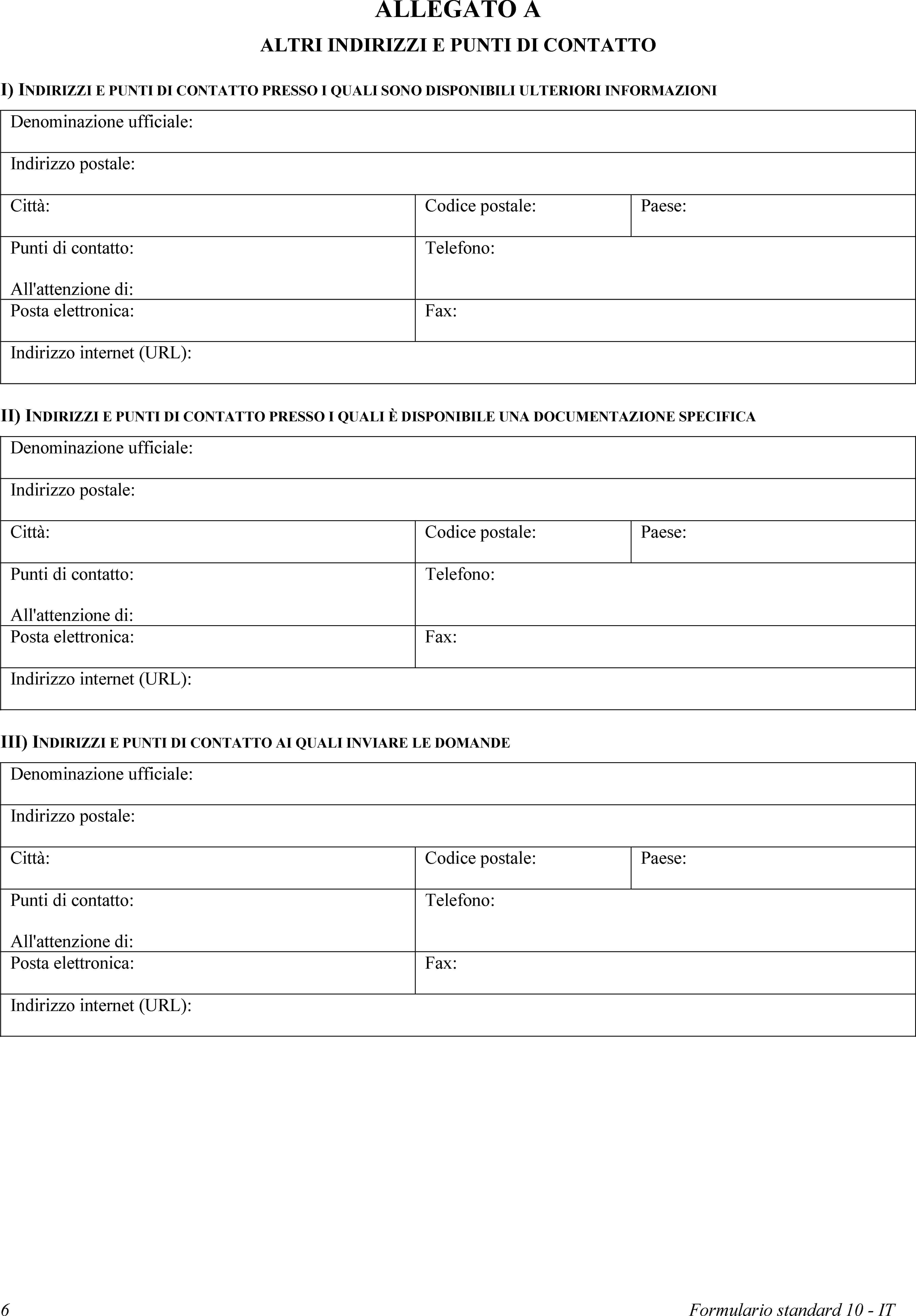 ALLEGATO AALTRI INDIRIZZI E PUNTI DI CONTATTOI) INDIRIZZI E PUNTI DI CONTATTO PRESSO I QUALI SONO DISPONIBILI ULTERIORI INFORMAZIONIDenominazione ufficiale:Indirizzo postale:Città:Codice postale:Paese:Punti di contatto:All'attenzione di:Telefono:Posta elettronica:Fax:Indirizzo internet (URL):II) INDIRIZZI E PUNTI DI CONTATTO PRESSO I QUALI È DISPONIBILE UNA DOCUMENTAZIONE SPECIFICADenominazione ufficiale:Indirizzo postale:Città:Codice postale:Paese:Punti di contatto:All'attenzione di:Telefono:Posta elettronica:Fax:Indirizzo internet (URL):III) INDIRIZZI E PUNTI DI CONTATTO AI QUALI INVIARE LE DOMANDEDenominazione ufficiale:Indirizzo postale:Città:Codice postale:Paese:Punti di contatto:All'attenzione di:Telefono:Posta elettronica:Fax:Indirizzo internet (URL):6Formulario standard 10 - IT