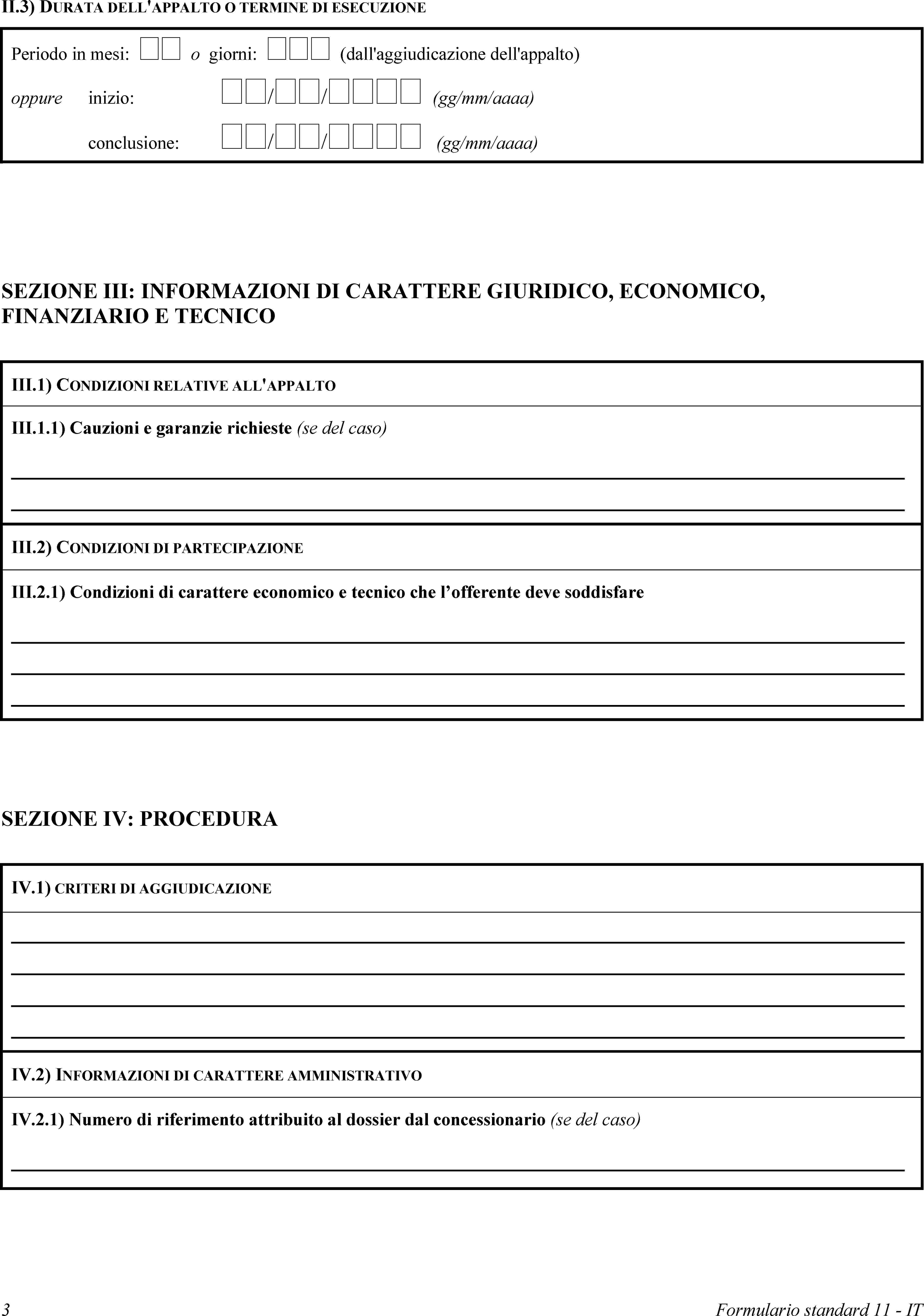 II.3) DURATA DELL'APPALTO O TERMINE DI ESECUZIONEPeriodo in mesi:  o giorni:  (dall'aggiudicazione dell'appalto)oppureinizio: // (gg/mm/aaaa)conclusione: // (gg/mm/aaaa)SEZIONE III: INFORMAZIONI DI CARATTERE GIURIDICO, ECONOMICO, FINANZIARIO E TECNICOIII.1) CONDIZIONI RELATIVE ALL'APPALTOIII.1.1) Cauzioni e garanzie richieste (se del caso)III.2) CONDIZIONI DI PARTECIPAZIONEIII.2.1) Condizioni di carattere economico e tecnico che l’offerente deve soddisfareSEZIONE IV: PROCEDURAIV.1) CRITERI DI AGGIUDICAZIONEIV.2) INFORMAZIONI DI CARATTERE AMMINISTRATIVOIV.2.1) Numero di riferimento attribuito al dossier dal concessionario (se del caso)3Formulario standard 11 - IT