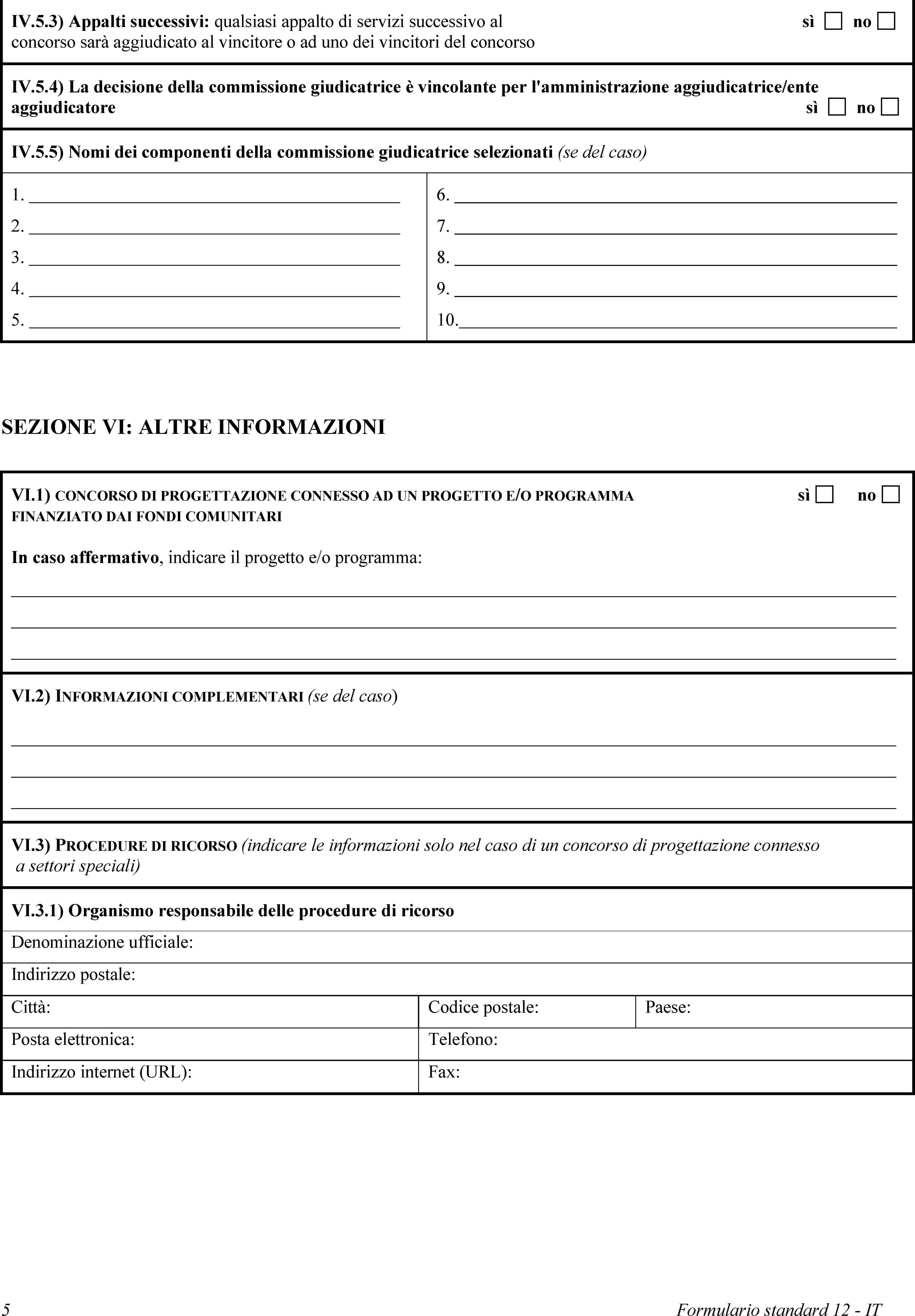 IV.5.3) Appalti successivi: qualsiasi appalto di servizi successivo al concorso sarà aggiudicato al vincitore o ad uno dei vincitori del concorsosìnoIV.5.4) La decisione della commissione giudicatrice è vincolante per l'amministrazione aggiudicatrice/ente aggiudicatoresìnoIV.5.5) Nomi dei componenti della commissione giudicatrice selezionati (se del caso)1.2.3.4.5.6.7.8.9.10.SEZIONE VI: ALTRE INFORMAZIONIVI.1) CONCORSO DI PROGETTAZIONE CONNESSO AD UN PROGETTO E/O PROGRAMMA FINANZIATO DAI FONDI COMUNITARIsìnoIn caso affermativo, indicare il progetto e/o programma:VI.2) INFORMAZIONI COMPLEMENTARI (se del caso)VI.3) PROCEDURE DI RICORSO (indicare le informazioni solo nel caso di un concorso di progettazione connesso a settori speciali)VI.3.1) Organismo responsabile delle procedure di ricorsoDenominazione ufficiale:Indirizzo postale:Città:Codice postale:Paese:Posta elettronica:Telefono:Indirizzo internet (URL):Fax:5Formulario standard 12 - IT