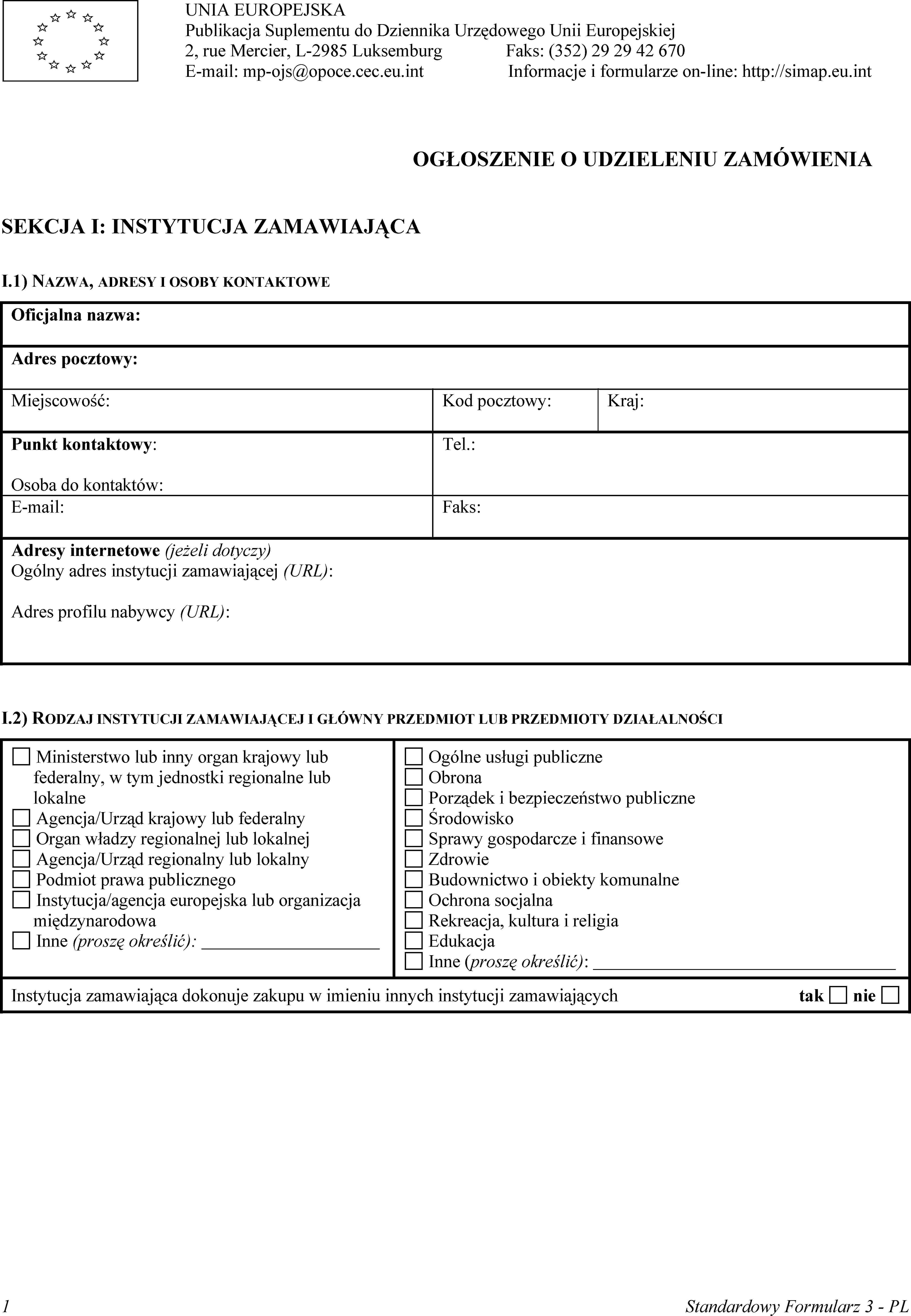 UNIA EUROPEJSKAPublikacja Suplementu do Dziennika Urzędowego Unii Europejskiej2, rue Mercier, L-2985 LuksemburgE-mail: mp-ojs@opoce.cec.eu.intFaks: (352) 29 29 42 670Informacje i formularze on-line: http://simap.eu.intOGŁOSZENIE O UDZIELENIU ZAMÓWIENIASEKCJA I: INSTYTUCJA ZAMAWIAJĄCAI.1) NAZWA, ADRESY I OSOBY KONTAKTOWEOficjalna nazwa:Adres pocztowy:Miejscowość:Kod pocztowy:Kraj:Punkt kontaktowy:Osoba do kontaktów:Tel.:E-mail:Faks:Adresy internetowe (jeżeli dotyczy)Ogólny adres instytucji zamawiającej (URL):Adres profilu nabywcy (URL):I.2) RODZAJ INSTYTUCJI ZAMAWIAJĄCEJ I GŁÓWNY PRZEDMIOT LUB PRZEDMIOTY DZIAŁALNOŚCIMinisterstwo lub inny organ krajowy lub federalny, w tym jednostki regionalne lub lokalneAgencja/Urząd krajowy lub federalnyOrgan władzy regionalnej lub lokalnejAgencja/Urząd regionalny lub lokalnyPodmiot prawa publicznegoInstytucja/agencja europejska lub organizacja międzynarodowaInne (proszę określić):Ogólne usługi publiczneObronaPorządek i bezpieczeństwo publiczneŚrodowiskoSprawy gospodarcze i finansoweZdrowieBudownictwo i obiekty komunalneOchrona socjalnaRekreacja, kultura i religiaEdukacjaInne (proszę określić):Instytucja zamawiająca dokonuje zakupu w imieniu innych instytucji zamawiającychtaknie1Standardowy Formularz 3 - PL