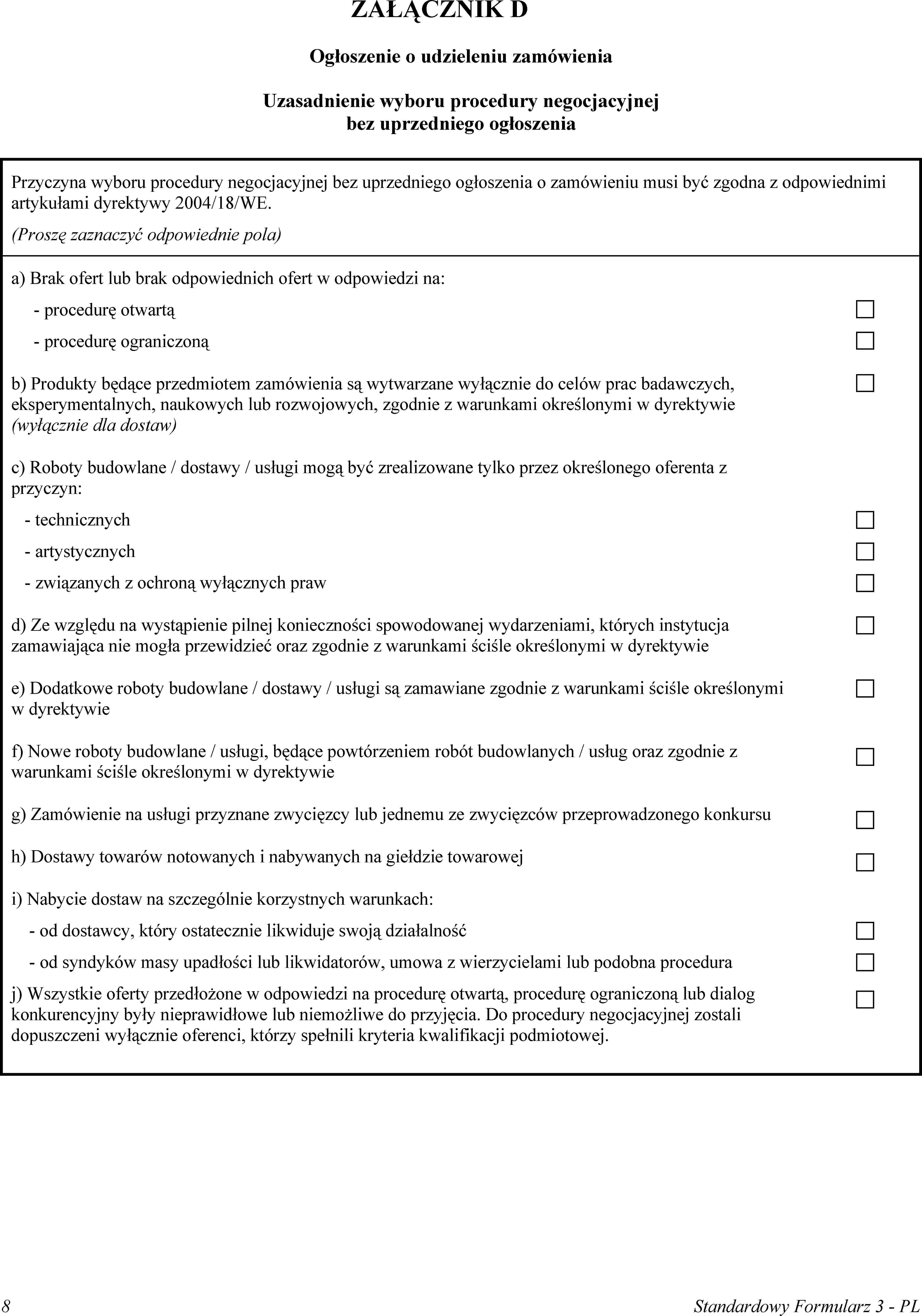ZAŁĄCZNIK DOgłoszenie o udzieleniu zamówieniaUzasadnienie wyboru procedury negocjacyjnej bez uprzedniego ogłoszeniaPrzyczyna wyboru procedury negocjacyjnej bez uprzedniego ogłoszenia o zamówieniu musi być zgodna z odpowiednimi artykułami dyrektywy 2004/18/WE.(Proszę zaznaczyć odpowiednie pola)a) Brak ofert lub brak odpowiednich ofert w odpowiedzi na:procedurę otwartąprocedurę ograniczonąb) Produkty będące przedmiotem zamówienia są wytwarzane wyłącznie do celów prac badawczych, eksperymentalnych, naukowych lub rozwojowych, zgodnie z warunkami określonymi w dyrektywie (wyłącznie dla dostaw)c) Roboty budowlane / dostawy / usługi mogą być zrealizowane tylko przez określonego oferenta z przyczyn:technicznychartystycznychzwiązanych z ochroną wyłącznych prawd) Ze względu na wystąpienie pilnej konieczności spowodowanej wydarzeniami, których instytucja zamawiająca nie mogła przewidzieć oraz zgodnie z warunkami ściśle określonymi w dyrektywiee) Dodatkowe roboty budowlane / dostawy / usługi są zamawiane zgodnie z warunkami ściśle określonymi w dyrektywief) Nowe roboty budowlane / usługi, będące powtórzeniem robót budowlanych / usług oraz zgodnie z warunkami ściśle określonymi w dyrektywieg) Zamówienie na usługi przyznane zwycięzcy lub jednemu ze zwycięzców przeprowadzonego konkursuh) Dostawy towarów notowanych i nabywanych na giełdzie towaroweji) Nabycie dostaw na szczególnie korzystnych warunkach:od dostawcy, który ostatecznie likwiduje swoją działalnośćod syndyków masy upadłości lub likwidatorów, umowa z wierzycielami lub podobna proceduraj) Wszystkie oferty przedłożone w odpowiedzi na procedurę otwartą, procedurę ograniczoną lub dialog konkurencyjny były nieprawidłowe lub niemożliwe do przyjęcia. Do procedury negocjacyjnej zostali dopuszczeni wyłącznie oferenci, którzy spełnili kryteria kwalifikacji podmiotowej.8Standardowy Formularz 3 - PL