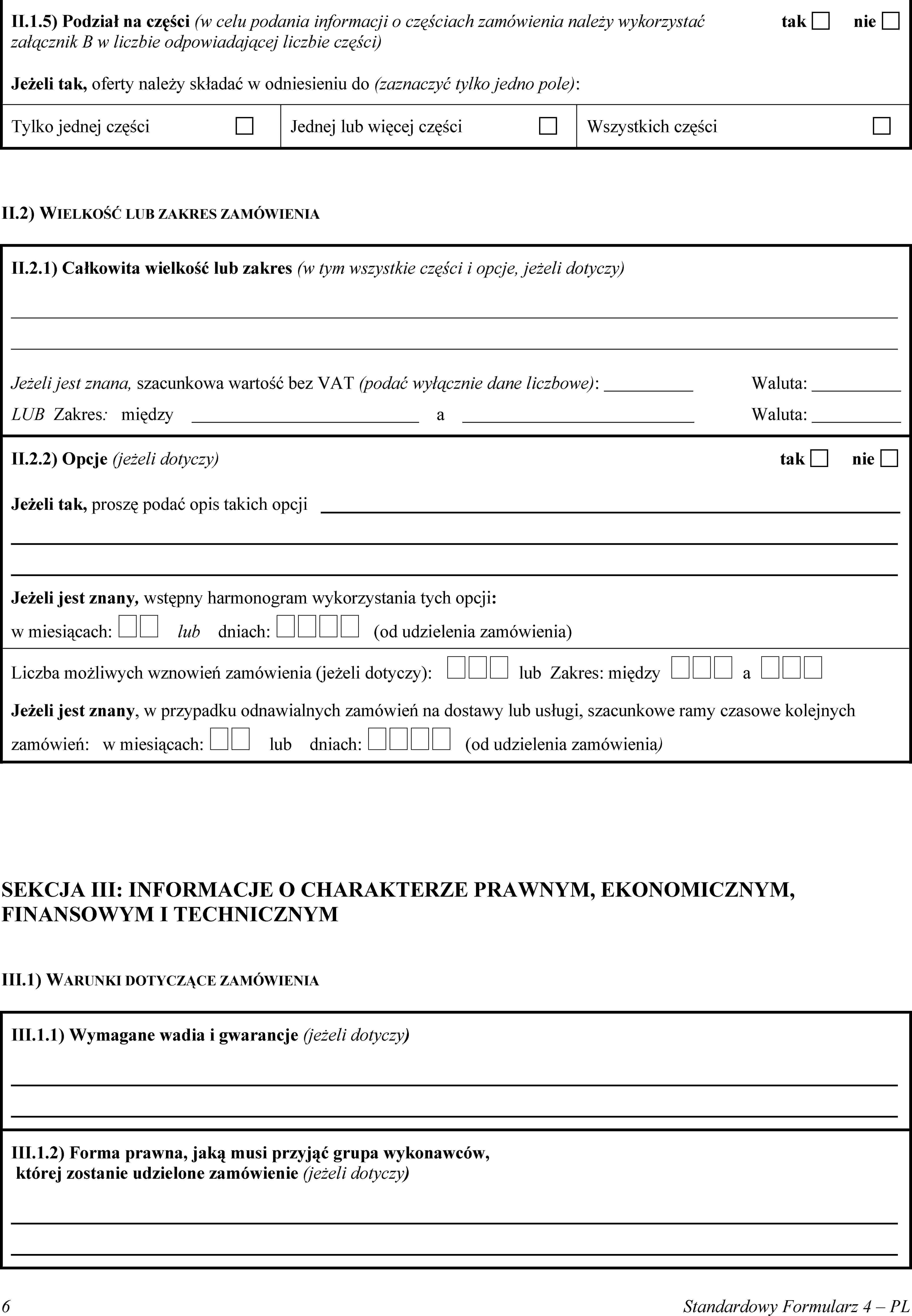 II.1.5) Podział na części (w celu podania informacji o częściach zamówienia należy wykorzystaćtak nie załącznik B w liczbie odpowiadającej liczbie części)Jeżeli tak, oferty należy składać w odniesieniu do (zaznaczyć tylko jedno pole):Tylko jednej częściJednej lub więcej częściWszystkich częściII.2) WIELKOŚĆ LUB ZAKRES ZAMÓWIENIAII.2.1) Całkowita wielkość lub zakres (w tym wszystkie części i opcje, jeżeli dotyczy)Jeżeli jest znana, szacunkowa wartość bez VAT (podać wyłącznie dane liczbowe):Waluta:LUB Zakres: międzyaWaluta:II.2.2) Opcje (jeżeli dotyczy)taknieJeżeli tak, proszę podać opis takich opcjiJeżeli jest znany, wstępny harmonogram wykorzystania tych opcji:w miesiącach:  lub dniach:  (od udzielenia zamówienia)Liczba możliwych wznowień zamówienia (jeżeli dotyczy):  lub Zakres: między  a Jeżeli jest znany, w przypadku odnawialnych zamówień na dostawy lub usługi, szacunkowe ramy czasowe kolejnych zamówień: w miesiącach:  lub dniach:  (od udzielenia zamówienia)SEKCJA III: INFORMACJE O CHARAKTERZE PRAWNYM, EKONOMICZNYM, FINANSOWYM I TECHNICZNYMIII.1) WARUNKI DOTYCZĄCE ZAMÓWIENIAIII.1.1) Wymagane wadia i gwarancje (jeżeli dotyczy)III.1.2) Forma prawna, jaką musi przyjąć grupa wykonawców, której zostanie udzielone zamówienie (jeżeli dotyczy)6Standardowy Formularz 4 – PL