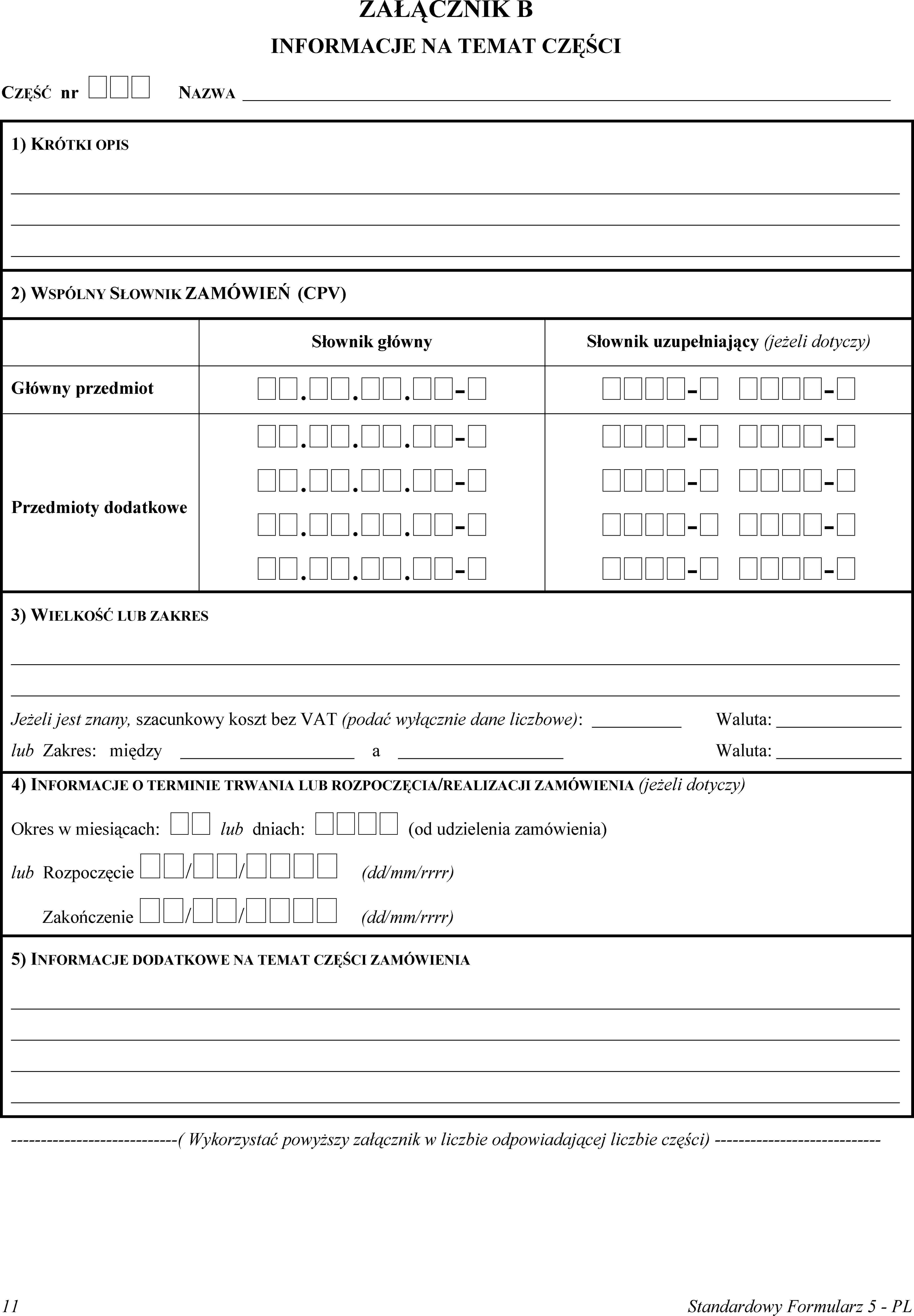 ZAŁĄCZNIK BINFORMACJE NA TEMAT CZĘŚCICZĘŚĆ nr  NAZWA1) KRÓTKI OPIS2) WSPÓLNY SŁOWNIK ZAMÓWIEŃ (CPV)Słownik głównySłownik uzupełniający (jeżeli dotyczy)Główny przedmiot...-- -Przedmioty dodatkowe...-...-...-...-- -- -- -- -3) WIELKOŚĆ LUB ZAKRESJeżeli jest znany, szacunkowy koszt bez VAT (podać wyłącznie dane liczbowe):Waluta:lub Zakres: międzyaWaluta:4) INFORMACJE O TERMINIE TRWANIA LUB ROZPOCZĘCIA/REALIZACJI ZAMÓWIENIA (jeżeli dotyczy)Okres w miesiącach:  lub dniach:  (od udzielenia zamówienia)lub Rozpoczęcie // (dd/mm/rrrr)Zakończenie // (dd/mm/rrrr)5) INFORMACJE DODATKOWE NA TEMAT CZĘŚCI ZAMÓWIENIA(Wykorzystać powyższy załącznik w liczbie odpowiadającej liczbie części)11Standardowy Formularz 5 - PL