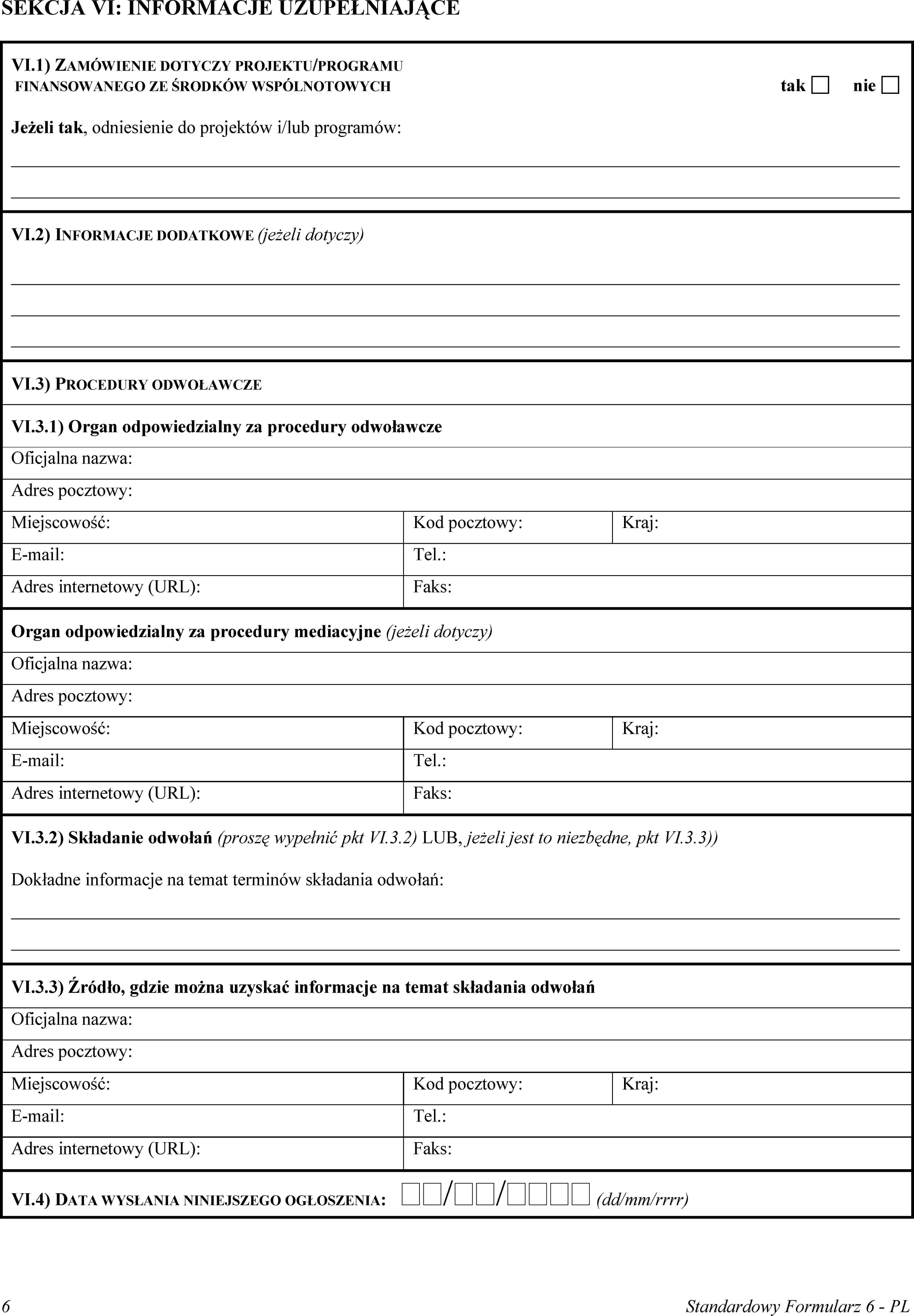 SEKCJA VI: INFORMACJE UZUPEŁNIAJĄCEVI.1) ZAMÓWIENIE DOTYCZY PROJEKTU/PROGRAMU FINANSOWANEGO ZE ŚRODKÓW WSPÓLNOTOWYCHtaknieJeżeli tak, odniesienie do projektów i/lub programów:VI.2) INFORMACJE DODATKOWE (jeżeli dotyczy)VI.3) PROCEDURY ODWOŁAWCZEVI.3.1) Organ odpowiedzialny za procedury odwoławczeOficjalna nazwa:Adres pocztowy:Miejscowość:Kod pocztowy:Kraj:E-mail:Tel.:Adres internetowy (URL):Faks:Organ odpowiedzialny za procedury mediacyjne (jeżeli dotyczy)Oficjalna nazwa:Adres pocztowy:Miejscowość:Kod pocztowy:Kraj:E-mail:Tel.:Adres internetowy (URL):Faks:VI.3.2) Składanie odwołań (proszę wypełnić pkt VI.3.2) LUB, jeżeli jest to niezbędne, pkt VI.3.3))Dokładne informacje na temat terminów składania odwołań:VI.3.3) Źródło, gdzie można uzyskać informacje na temat składania odwołańOficjalna nazwa:Adres pocztowy:Miejscowość:Kod pocztowy:Kraj:E-mail:Tel.:Adres internetowy (URL):Faks:VI.4) DATA WYSŁANIA NINIEJSZEGO OGŁOSZENIA: // (dd/mm/rrrr)6Standardowy Formularz 6 - PL