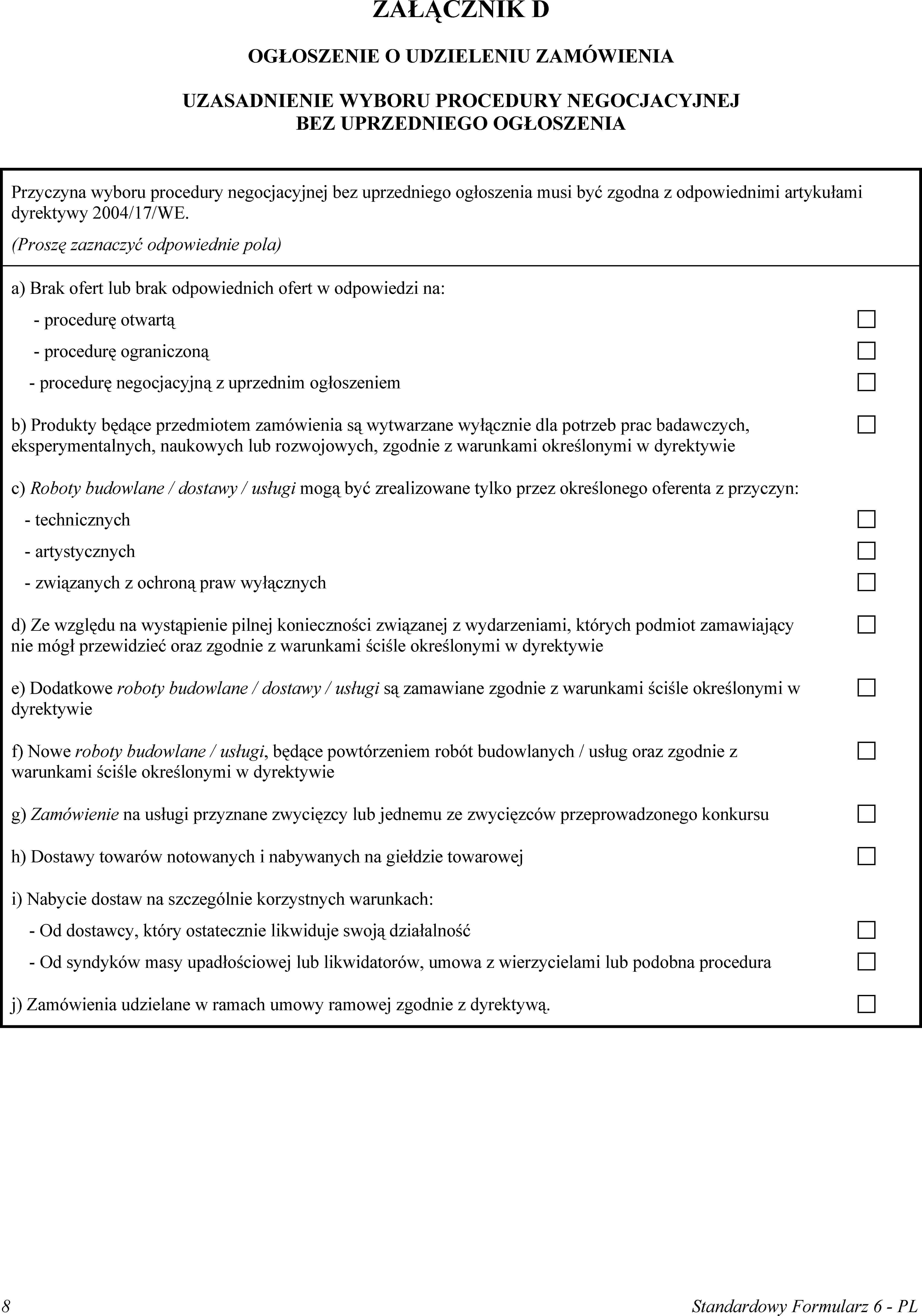 ZAŁĄCZNIK DOGŁOSZENIE O UDZIELENIU ZAMÓWIENIAUZASADNIENIE WYBORU PROCEDURY NEGOCJACYJNEJ BEZ UPRZEDNIEGO OGŁOSZENIAPrzyczyna wyboru procedury negocjacyjnej bez uprzedniego ogłoszenia musi być zgodna z odpowiednimi artykułami dyrektywy 2004/17/WE.(Proszę zaznaczyć odpowiednie pola)a) Brak ofert lub brak odpowiednich ofert w odpowiedzi na:procedurę otwartąprocedurę ograniczonąprocedurę negocjacyjną z uprzednim ogłoszeniemb) Produkty będące przedmiotem zamówienia są wytwarzane wyłącznie dla potrzeb prac badawczych, eksperymentalnych, naukowych lub rozwojowych, zgodnie z warunkami określonymi w dyrektywiec) Roboty budowlane / dostawy / usługi mogą być zrealizowane tylko przez określonego oferenta z przyczyn:technicznychartystycznychzwiązanych z ochroną praw wyłącznychd) Ze względu na wystąpienie pilnej konieczności związanej z wydarzeniami, których podmiot zamawiający nie mógł przewidzieć oraz zgodnie z warunkami ściśle określonymi w dyrektywiee) Dodatkowe roboty budowlane / dostawy / usługi są zamawiane zgodnie z warunkami ściśle określonymi w dyrektywief) Nowe roboty budowlane / usługi, będące powtórzeniem robót budowlanych / usług oraz zgodnie z warunkami ściśle określonymi w dyrektywieg) Zamówienie na usługi przyznane zwycięzcy lub jednemu ze zwycięzców przeprowadzonego konkursuh) Dostawy towarów notowanych i nabywanych na giełdzie towaroweji) Nabycie dostaw na szczególnie korzystnych warunkach:Od dostawcy, który ostatecznie likwiduje swoją działalnośćOd syndyków masy upadłościowej lub likwidatorów, umowa z wierzycielami lub podobna proceduraj) Zamówienia udzielane w ramach umowy ramowej zgodnie z dyrektywą.8Standardowy Formularz 6 - PL