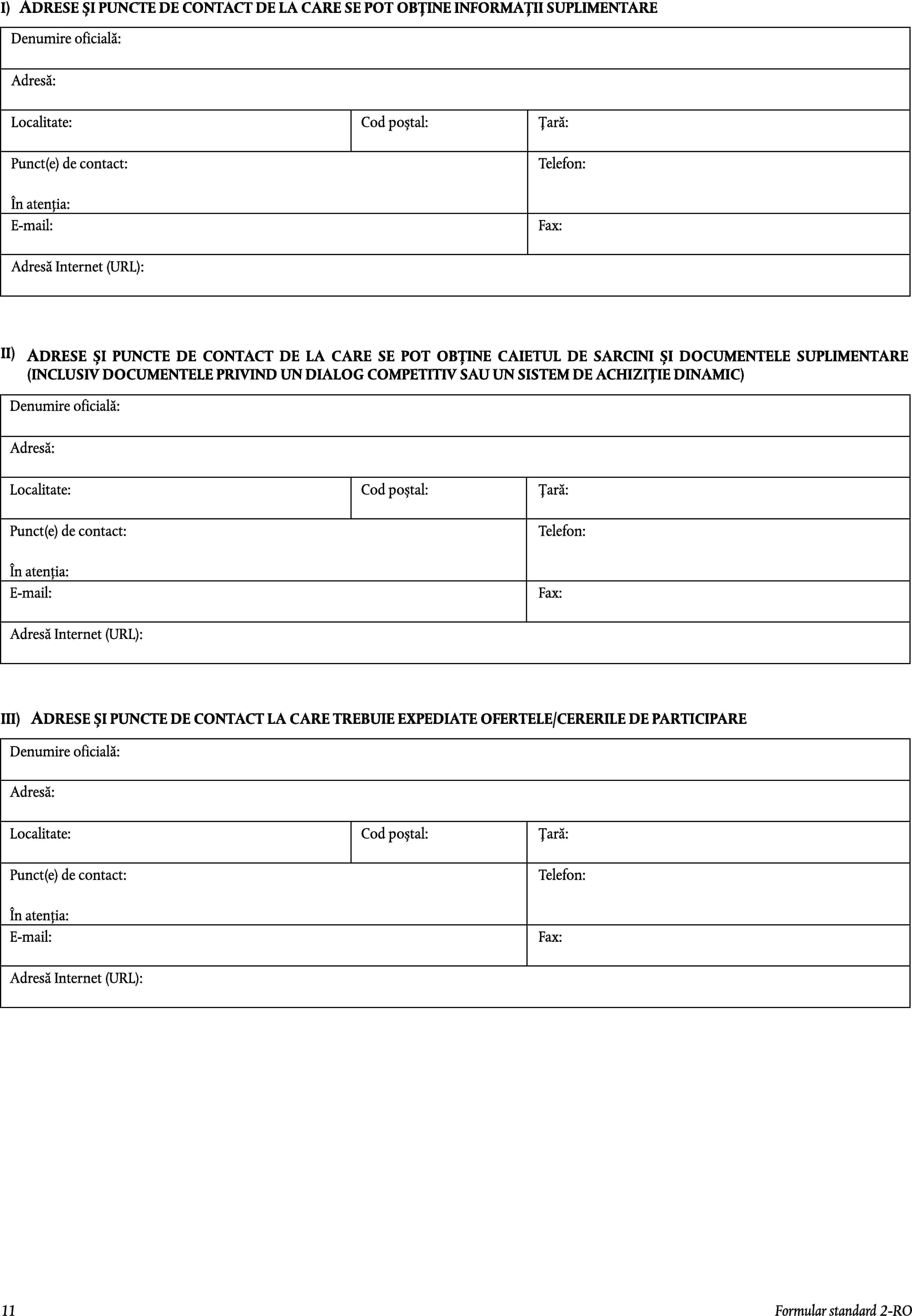 I)ADRESE ȘI PUNCTE DE CONTACT DE LA CARE SE POT OBȚINE INFORMAȚII SUPLIMENTAREDenumire oficială:Adresă:Localitate:Cod poștal:Țară:Punct(e) de contact:Telefon:În atenția:E-mail:Fax:Adresă Internet (URL):II)ADRESE ȘI PUNCTE DE CONTACT DE LA CARE SE POT OBȚINE CAIETUL DE SARCINI ȘI DOCUMENTELE SUPLIMENTARE (INCLUSIV DOCUMENTELE PRIVIND UN DIALOG COMPETITIV SAU UN SISTEM DE ACHIZIȚIE DINAMIC)Denumire oficială:Adresă:Localitate:Cod poștal:Țară:Punct(e) de contact:Telefon:În atenția:E-mail:Fax:Adresă Internet (URL):ADRESE ȘI PUNCTE DE CONTACT LA CARE TREBUIE EXPEDIATE OFERTELE/CERERILE DE PARTICIPAREIII)Denumire oficială:Adresă:Localitate:Cod poștal:Țară:Punct(e) de contact:Telefon:În atenția:E-mail:Fax:Adresă Internet (URL):11Formular standard 2-RO