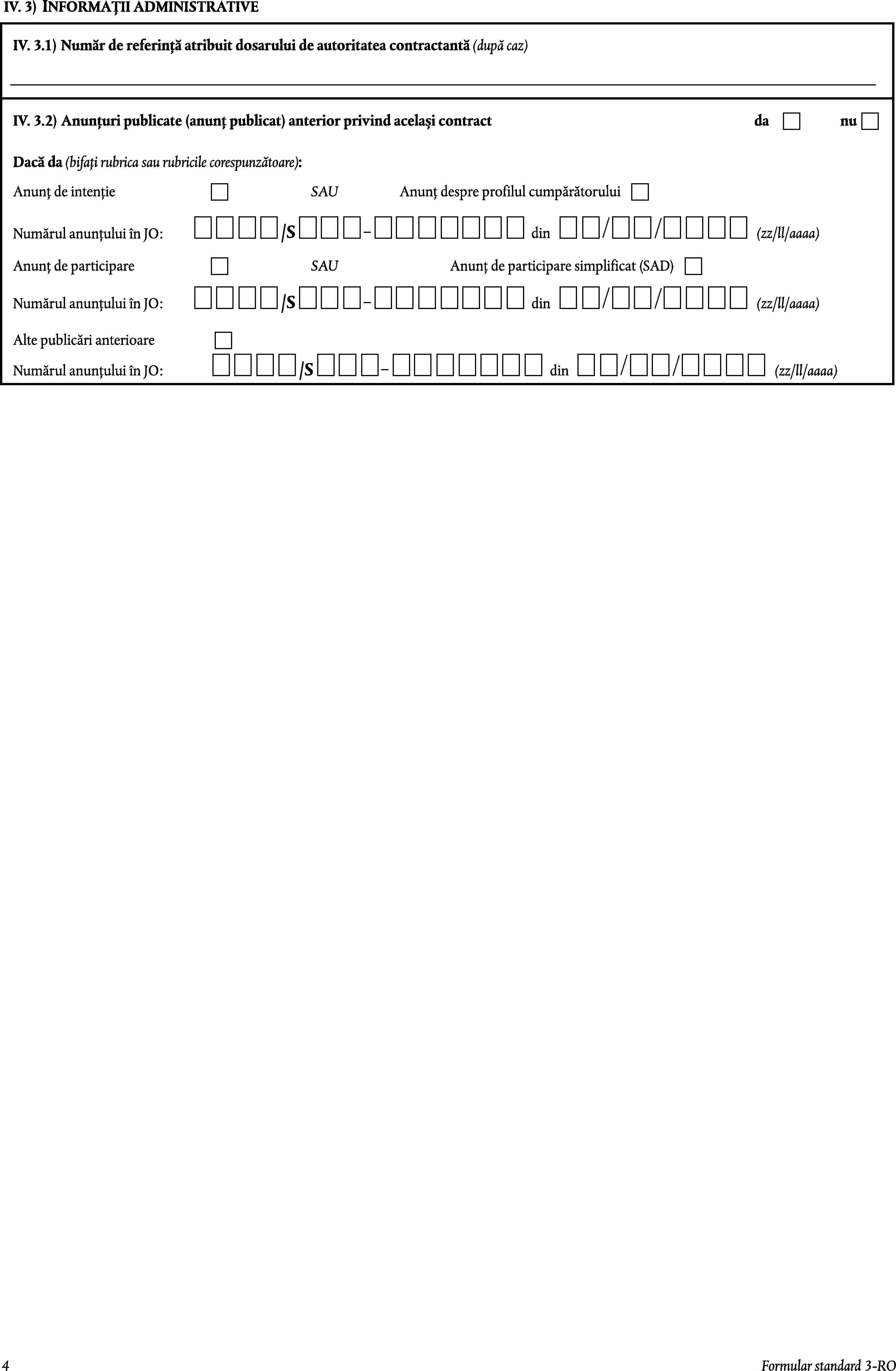 IV. 3)INFORMAȚII ADMINISTRATIVEIV. 3.1)Număr de referință atribuit dosarului de autoritatea contractantă (după caz)IV. 3.2)Anunțuri publicate (anunț publicat) anterior privind același contractdanuDacă da (bifați rubrica sau rubricile corespunzătoare):Anunț de intențieSAUAnunț despre profilul cumpărătorului/SNumărul anunțului în JO:din(zz/ll/aaaa)Anunț de participareSAUAnunț de participare simplificat (SAD)/SNumărul anunțului în JO:din(zz/ll/aaaa)Alte publicări anterioareNumărul anunțului în JO:/Sdin(zz/ll/aaaa)4Formular standard 3-RO