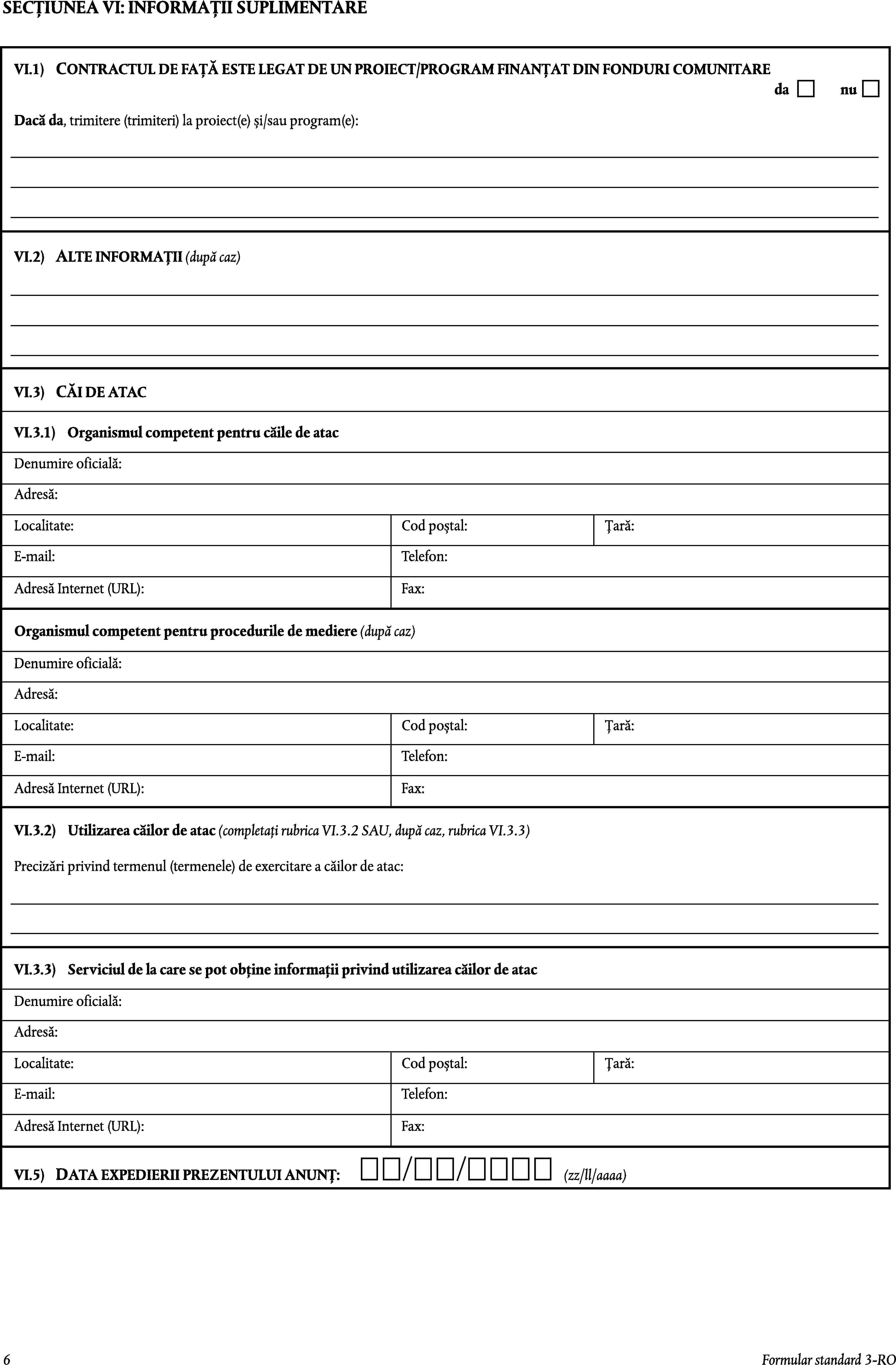 SECȚIUNEA VI: INFORMAȚII SUPLIMENTARECONTRACTUL DE FAȚĂ ESTE LEGAT DE UN PROIECT/PROGRAM FINANȚAT DIN FONDURI COMUNITAREVI.1)danuDacă da, trimitere (trimiteri) la proiect(e) și/sau program(e):VI.2)ALTE INFORMAȚII (după caz)VI.3)CĂI DE ATACVI.3.1)Organismul competent pentru căile de atacDenumire oficială:Adresă:Localitate:Cod poștal:Țară:E-mail:Telefon:Adresă Internet (URL):Fax:Organismul competent pentru procedurile de mediere (după caz)Denumire oficială:Adresă:Localitate:Cod poștal:Țară:E-mail:Telefon:Adresă Internet (URL):Fax:VI.3.2)Utilizarea căilor de atac (completați rubrica VI.3.2 SAU, după caz, rubrica VI.3.3)Precizări privind termenul (termenele) de exercitare a căilor de atac:VI.3.3)Serviciul de la care se pot obține informații privind utilizarea căilor de atacDenumire oficială:Adresă:Localitate:Cod poștal:Țară:E-mail:Telefon:Adresă Internet (URL):Fax:VI.5)DATA EXPEDIERII PREZENTULUI ANUNȚ:(zz/ll/aaaa)6Formular standard 3-RO