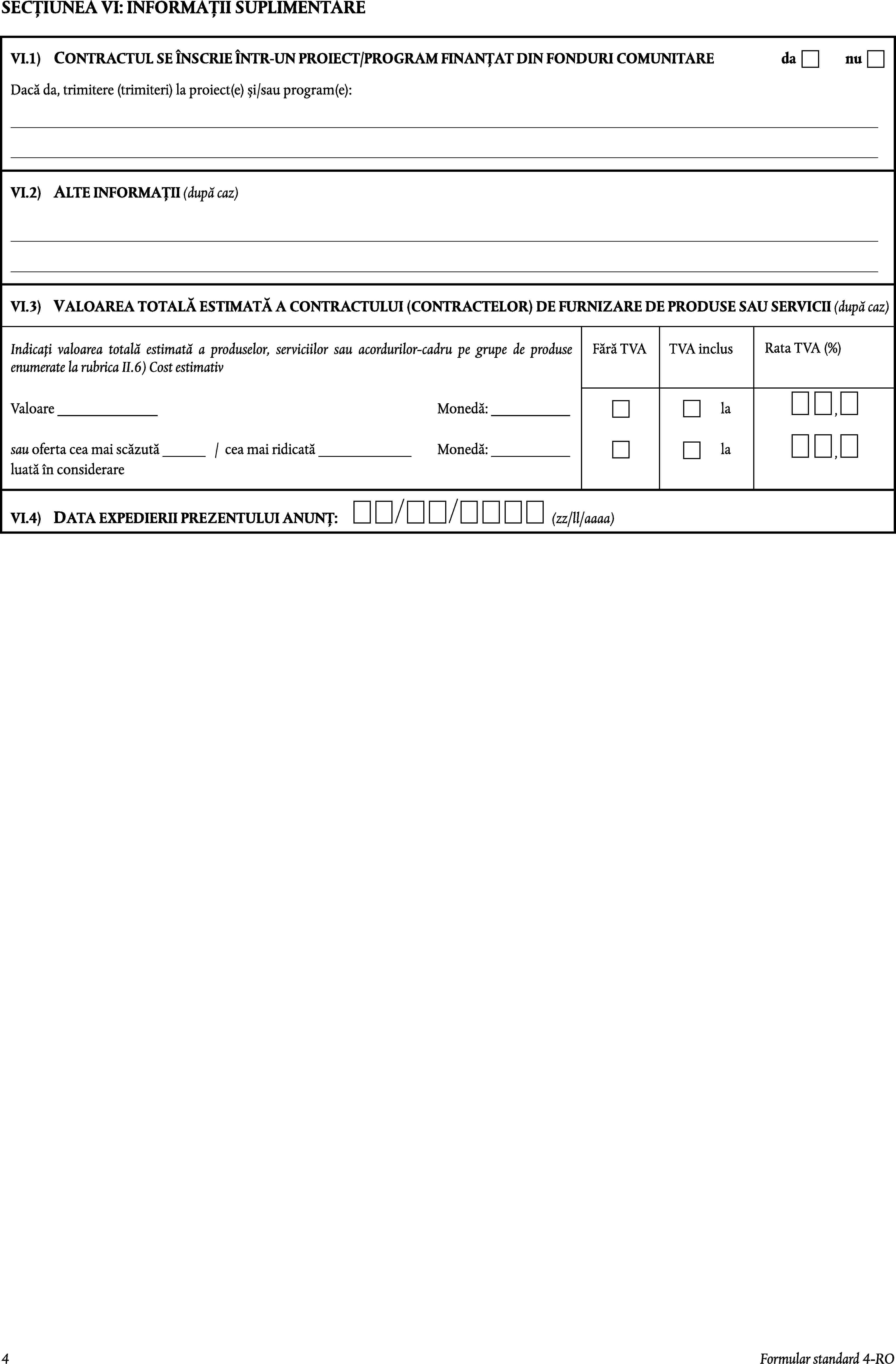 SECȚIUNEA VI: INFORMAȚII SUPLIMENTAREVI.1)CONTRACTUL SE ÎNSCRIE ÎNTR-UN PROIECT/PROGRAM FINANȚAT DIN FONDURI COMUNITAREdanuDacă da, trimitere (trimiteri) la proiect(e) și/sau program(e):VI.2)ALTE INFORMAȚII (după caz)VALOAREA TOTALĂ ESTIMATĂ A CONTRACTULUI (CONTRACTELOR) DE FURNIZARE DE PRODUSE SAU SERVICII (după caz)VI.3)Rata TVA (%)Indicați valoarea totală estimată a produselor, serviciilor sau acordurilor-cadru pe grupe de produse enumerate la rubrica II.6) Cost estimativFără TVATVA inclusValoare ______________Monedă: ___________la,sau oferta cea mai scăzută ______ /cea mai ridicată _____________Monedă: ___________la,luată în considerareVI.4)DATA EXPEDIERII PREZENTULUI ANUNȚ:(zz/ll/aaaa)4Formular standard 4-RO