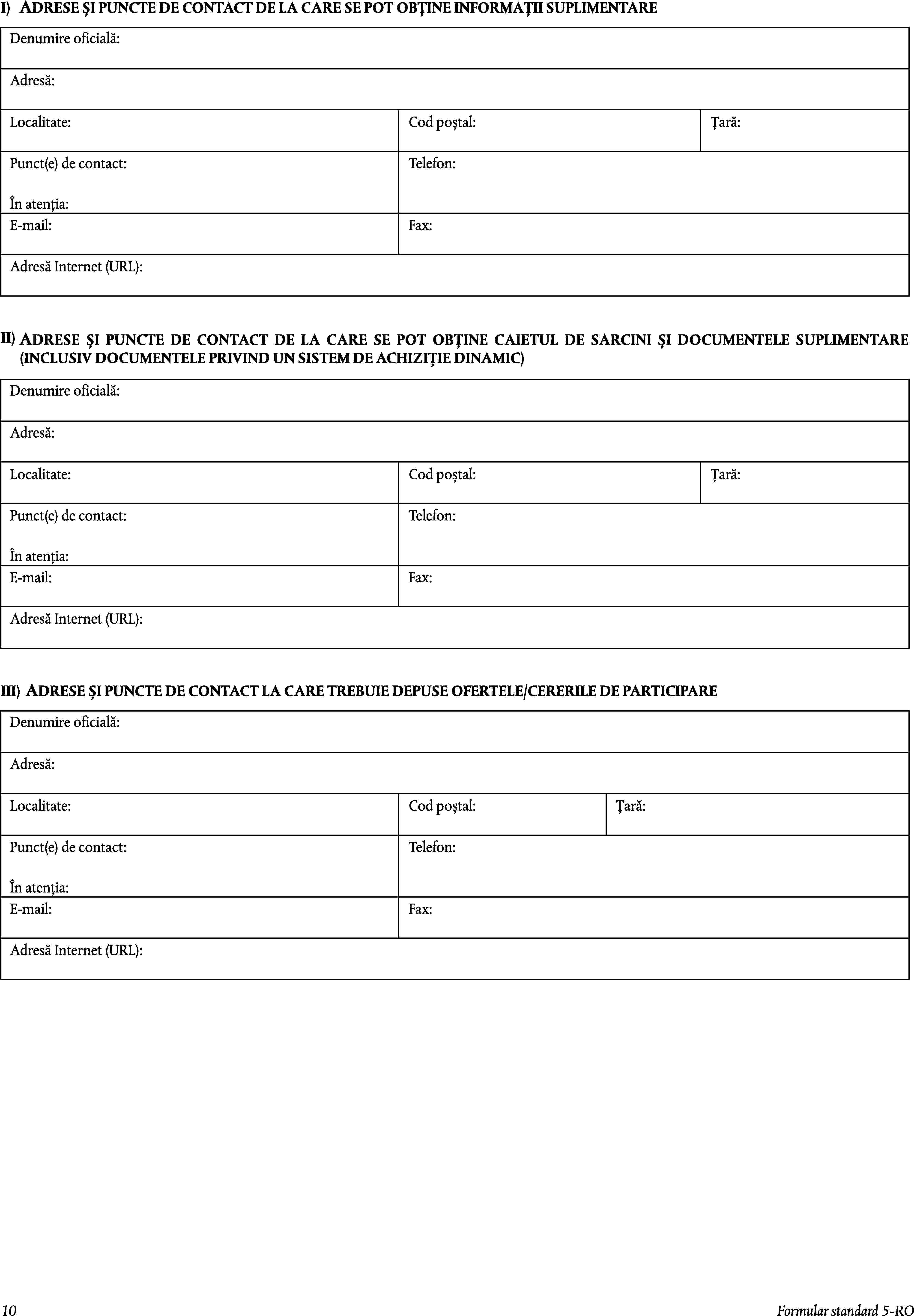 I)ADRESE ȘI PUNCTE DE CONTACT DE LA CARE SE POT OBȚINE INFORMAȚII SUPLIMENTAREDenumire oficială:Adresă:Localitate:Cod poștal:Țară:Punct(e) de contact:Telefon:În atenția:E-mail:Fax:Adresă Internet (URL):II)ADRESE ȘI PUNCTE DE CONTACT DE LA CARE SE POT OBȚINE CAIETUL DE SARCINI ȘI DOCUMENTELE SUPLIMENTARE (INCLUSIV DOCUMENTELE PRIVIND UN SISTEM DE ACHIZIȚIE DINAMIC)Denumire oficială:Adresă:Localitate:Cod poștal:Țară:Punct(e) de contact:Telefon:În atenția:E-mail:Fax:Adresă Internet (URL):ADRESE ȘI PUNCTE DE CONTACT LA CARE TREBUIE DEPUSE OFERTELE/CERERILE DE PARTICIPAREIII)Denumire oficială:Adresă:Localitate:Cod poștal:Țară:Punct(e) de contact:Telefon:În atenția:E-mail:Fax:Adresă Internet (URL):10Formular standard 5-RO