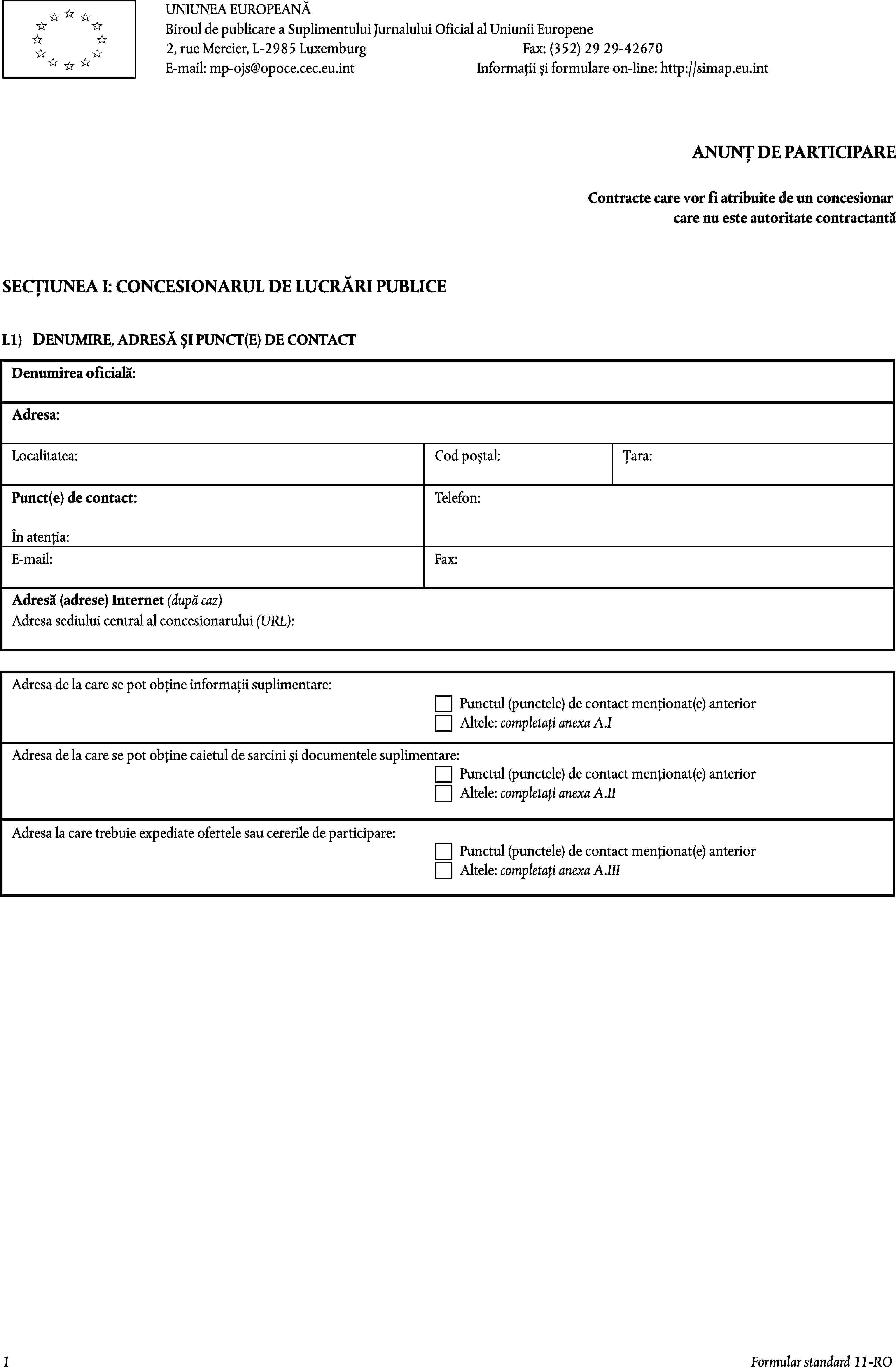 UNIUNEA EUROPEANĂBiroul de publicare a Suplimentului Jurnalului Oficial al Uniunii Europene2, rue Mercier, L-2985 LuxemburgFax: (352) 29 29-42670E-mail: mp-ojs@opoce.cec.eu.intInformații și formulare on-line: http://simap.eu.intANUNȚ DE PARTICIPAREContracte care vor fi atribuite de un concesionarcare nu este autoritate contractantăSECȚIUNEA I: CONCESIONARUL DE LUCRĂRI PUBLICEI.1)DENUMIRE, ADRESĂ ȘI PUNCT(E) DE CONTACTDenumirea oficială:Adresa:Localitatea:Cod poștal:Țara:Punct(e) de contact:Telefon:În atenția:E-mail:Fax:Adresă (adrese) Internet (după caz)Adresa sediului central al concesionarului (URL):Adresa de la care se pot obține informații suplimentare:Punctul (punctele) de contact menționat(e) anteriorAltele: completați anexa A.IAdresa de la care se pot obține caietul de sarcini și documentele suplimentare:Punctul (punctele) de contact menționat(e) anteriorAltele: completați anexa A.IIAdresa la care trebuie expediate ofertele sau cererile de participare:Punctul (punctele) de contact menționat(e) anteriorAltele: completați anexa A.III1Formular standard 11-RO