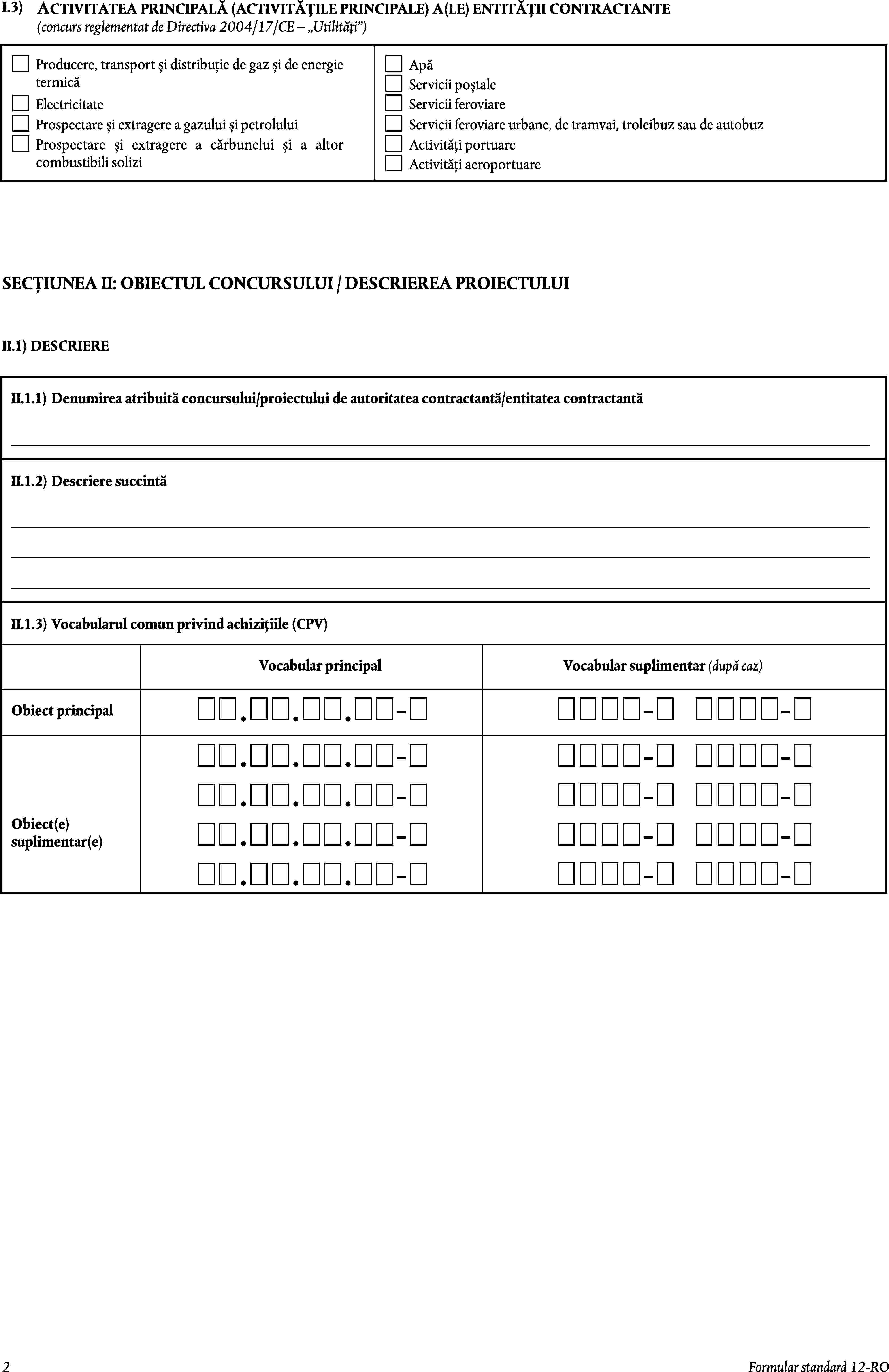 I.3)ACTIVITATEA PRINCIPALĂ (ACTIVITĂȚILE PRINCIPALE) A(LE) ENTITĂȚII CONTRACTANTE(concurs reglementat de Directiva 2004/17/CE – Utilități)Producere, transport și distribuție de gaz și de energie termicăApăServicii poștaleElectricitateServicii feroviareProspectare și extragere a gazului și petroluluiServicii feroviare urbane, de tramvai, troleibuz sau de autobuzActivități portuareProspectare și extragere a cărbunelui și a altor combustibili soliziActivități aeroportuareSECȚIUNEA II: OBIECTUL CONCURSULUI / DESCRIEREA PROIECTULUIII.1)DESCRIEREII.1.1)Denumirea atribuită concursului/proiectului de autoritatea contractantă/entitatea contractantăII.1.2)Descriere succintăII.1.3)Vocabularul comun privind achizițiile (CPV)Vocabular principalVocabular suplimentar (după caz)Obiect principalObiect(e) suplimentar(e)2Formular standard 12-RO