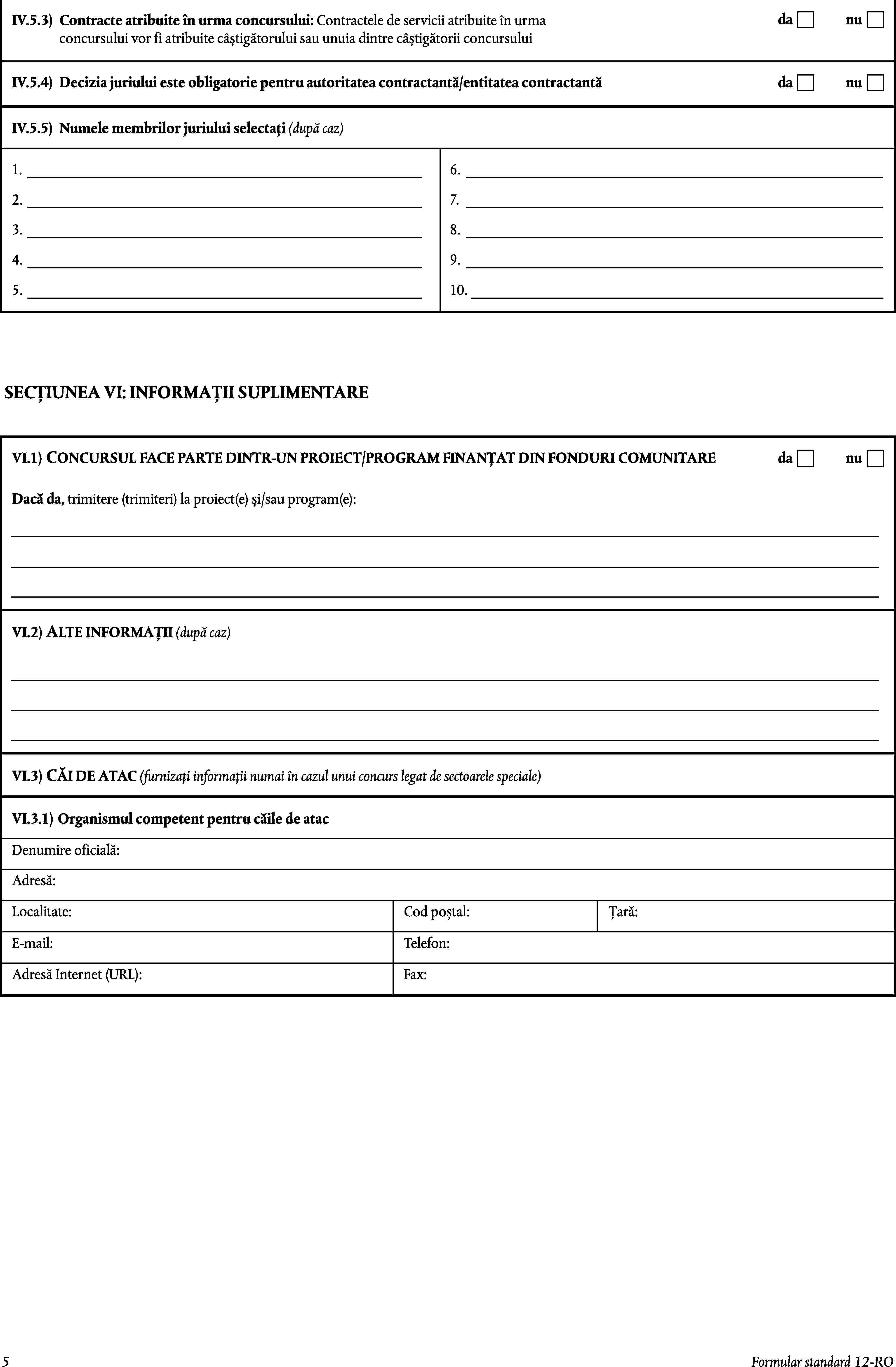 IV.5.3)Contracte atribuite în urma concursului: Contractele de servicii atribuite în urma concursului vor fi atribuite câștigătorului sau unuia dintre câștigătorii concursuluidanuIV.5.4)Decizia juriului este obligatorie pentru autoritatea contractantă/entitatea contractantădanuIV.5.5)Numele membrilor juriului selectați (după caz)1.6.2.7.3.8.4.9.5.10.SECȚIUNEA VI: INFORMAȚII SUPLIMENTARECONCURSUL FACE PARTE DINTR-UN PROIECT/PROGRAM FINANȚAT DIN FONDURI COMUNITAREdanuVI.1)Dacă da, trimitere (trimiteri) la proiect(e) și/sau program(e):VI.2)ALTE INFORMAȚII (după caz)VI.3)CĂI DE ATAC (furnizați informații numai în cazul unui concurs legat de sectoarele speciale)VI.3.1)Organismul competent pentru căile de atacDenumire oficială:Adresă:Localitate:Cod poștal:Țară:E-mail:Telefon:Fax:Adresă Internet (URL):5Formular standard 12-RO