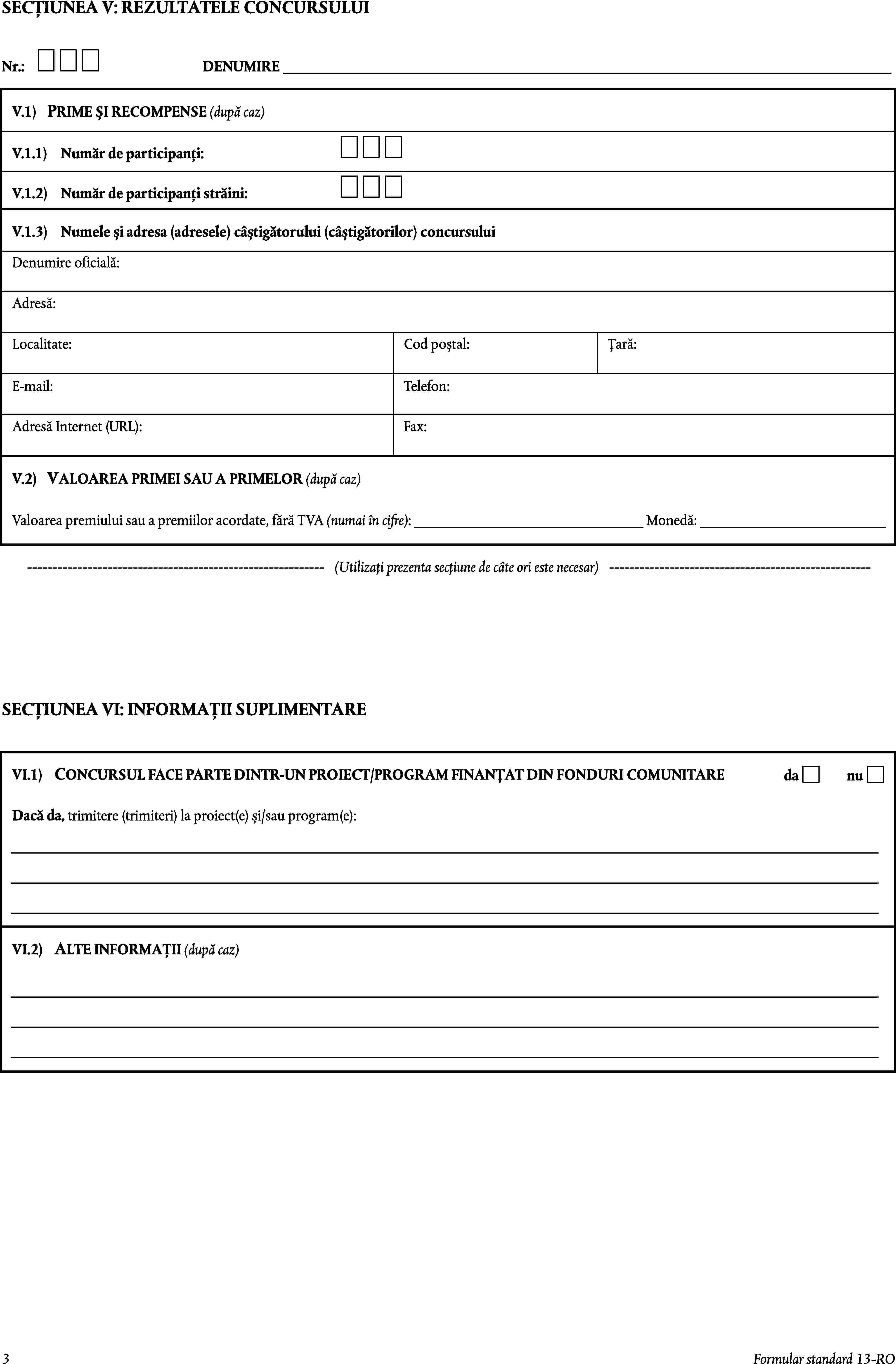 SECȚIUNEA V: REZULTATELE CONCURSULUINr.:DENUMIRE _____________________________________________________________________________________V.1)PRIME ȘI RECOMPENSE (după caz)V.1.1)Număr de participanți:V.1.2)Număr de participanți străini:V.1.3)Numele și adresa (adresele) câștigătorului (câștigătorilor) concursuluiDenumire oficială:Adresă:Localitate:Cod poștal:Țară:E-mail:Telefon:Adresă Internet (URL):Fax:VALOAREA PRIMEI SAU A PRIMELOR (după caz)V.2)Valoarea premiului sau a premiilor acordate, fără TVA (numai în cifre): ________________________________ Monedă: __________________________-----------------------------------------------------------(Utilizați prezenta secțiune de câte ori este necesar)----------------------------------------------------SECȚIUNEA VI: INFORMAȚII SUPLIMENTARECONCURSUL FACE PARTE DINTR-UN PROIECT/PROGRAM FINANȚAT DIN FONDURI COMUNITAREVI.1)danuDacă da, trimitere (trimiteri) la proiect(e) și/sau program(e):VI.2)ALTE INFORMAȚII (după caz)3Formular standard 13-RO