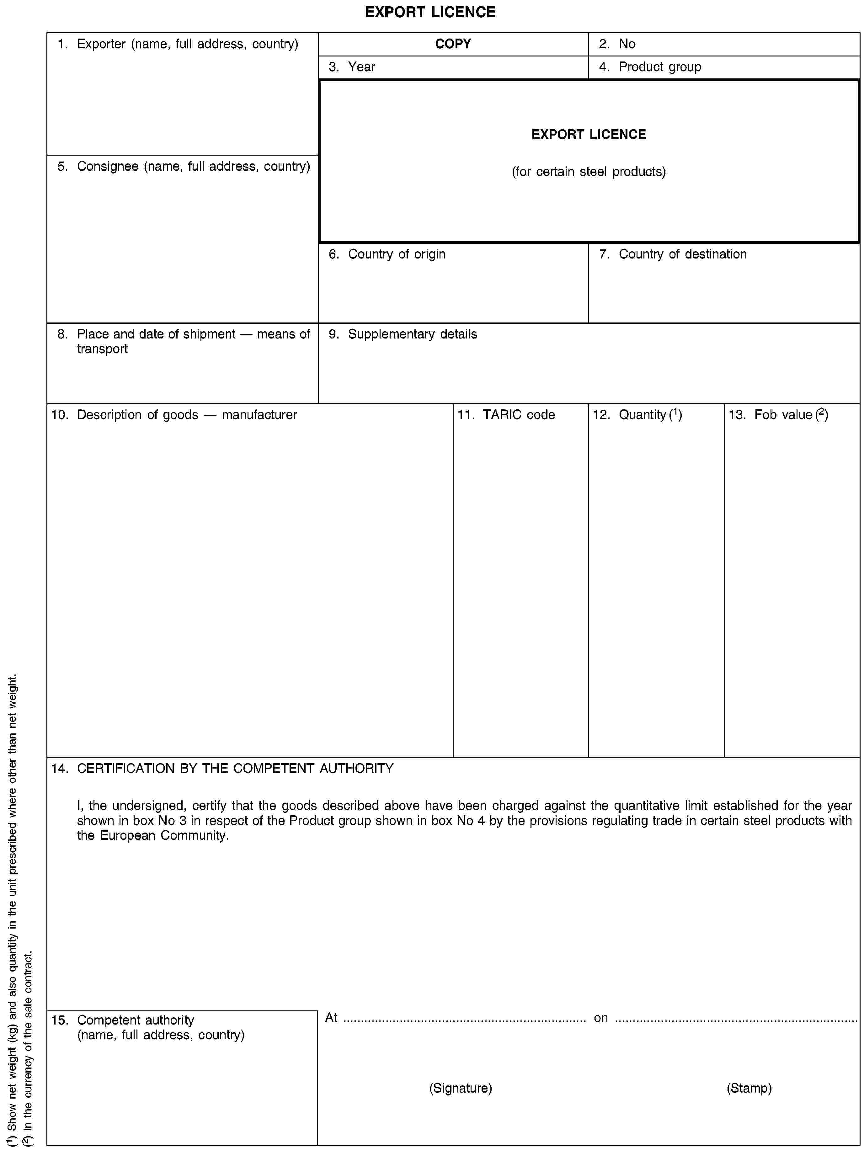 EXPORT LICENCE1. Exporter (name, full address, country)COPY2. No3. Year4. Product groupEXPORT LICENCE(for certain steel products)5. Consignee (name, full address, country)6. Country of origin7. Country of destination8. Place and date of shipment — means of transport9. Supplementary details10. Description of goods — manufacturer11. TARIC code12. Quantity (1)13. Fob value (2)14. CERTIFICATION BY THE COMPETENT AUTHORITYI, the undersigned, certify that the goods described above have been charged against the quantitative limit established for the year shown in box No 3 in respect of the Product group shown in box No 4 by the provisions regulating trade in certain steel products with the European Community.15. Competent authority (name, full address, country)At on(Signature) (Stamp)(1) Show net weight (kg) and also quantity in the unit prescribed where other than net weight.(2) In the currency of the sale contract.