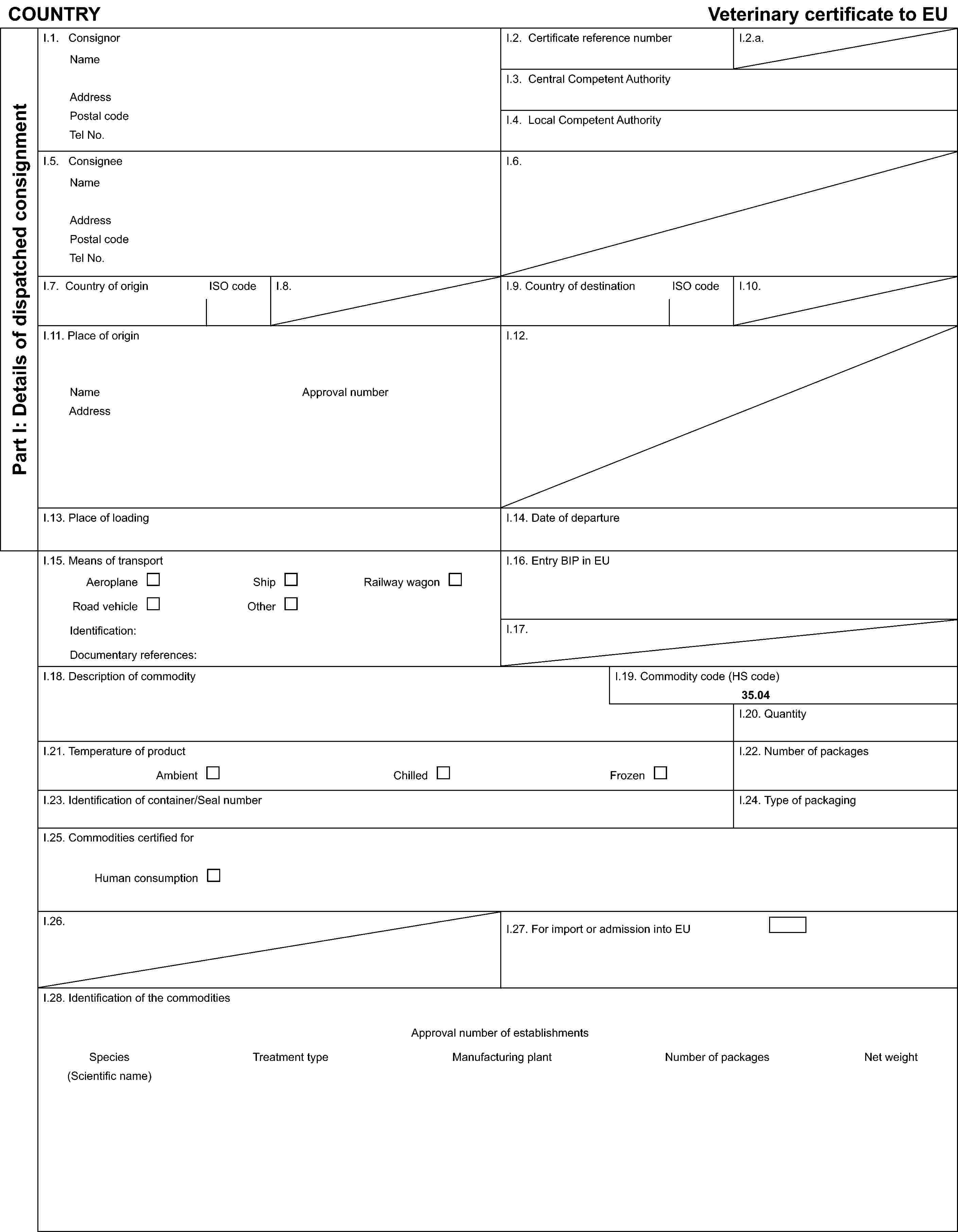 COUNTRYVeterinary certificate to EUPart I: Details of dispatched consignmentI.1. ConsignorNameAddressPostal codeTel No.I.2. Certificate reference numberI.2.a.I.3. Central Competent AuthorityI.4. Local Competent AuthorityI.5. ConsigneeNameAddressPostal codeTel No.I.6.I.7. Country of originISO codeI.8.I.9. Country of destinationISO codeI.10.I.11. Place of originNameAddressApproval numberI.12.I.13. Place of loadingI.14. Date of departureI.15. Means of transportAeroplaneShipRailway wagonRoad vehicleOtherIdentification:Documentary references:I.16. Entry BIP in EUI.17.I.18. Description of commodityI.19. Commodity code (HS code)35.04I.20. QuantityI.21. Temperature of productAmbientChilledFrozenI.22. Number of packagesI.23. Identification of container/Seal numberI.24. Type of packagingI.25. Commodities certified forHuman consumptionI.26.I.27. For import or admission into EUI.28. Identification of the commoditiesApproval number of establishmentsSpecies(Scientific name)Treatment typeManufacturing plantNumber of packagesNet weight