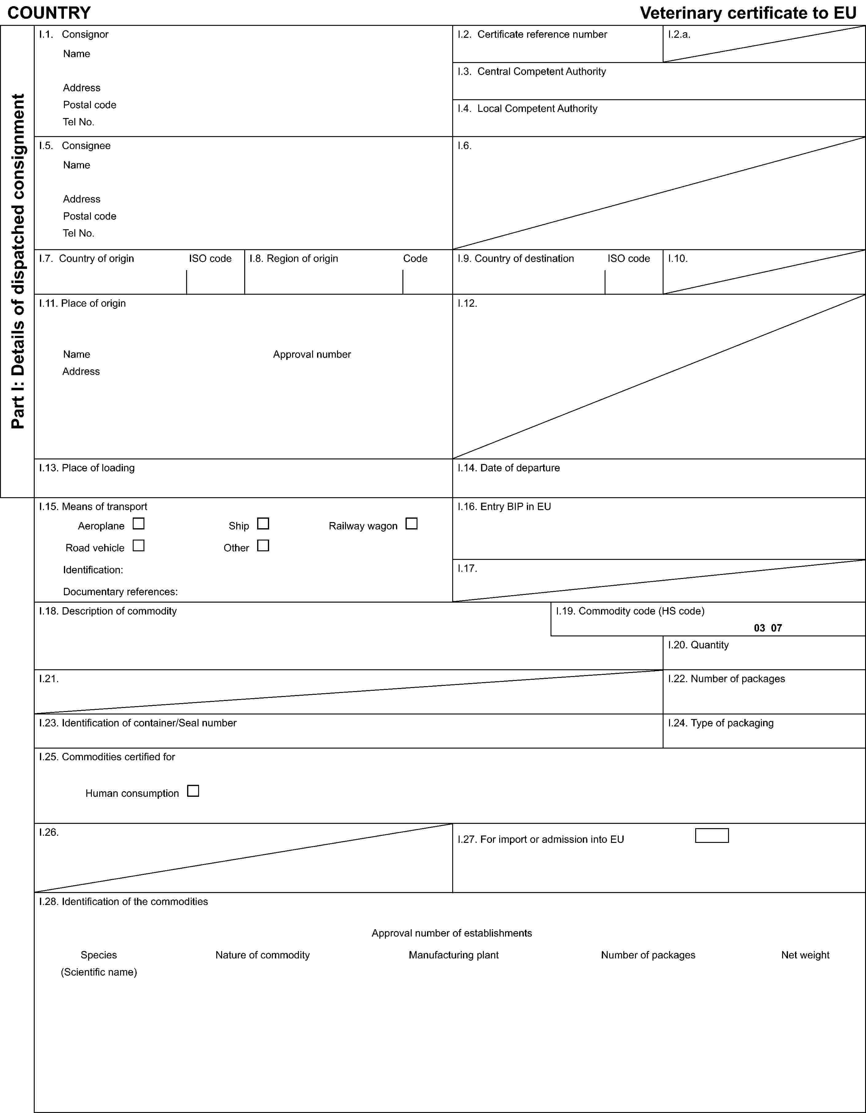 COUNTRYVeterinary certificate to EUPart I: Details of dispatched consignmentI.1. ConsignorNameAddressPostal codeTel No.I.2. Certificate reference numberI.2.a.I.3. Central Competent AuthorityI.4. Local Competent AuthorityI.5. ConsigneeNameAddressPostal codeTel No.I.6.I.7. Country of originISO codeI.8. Region of originCodeI.9. Country of destinationISO codeI.10.I.11. Place of originNameAddressApproval numberI.12.I.13. Place of loadingI.14. Date of departureI.15. Means of transportAeroplaneShipRailway wagonRoad vehicleOtherIdentification:Documentary references:I.16. Entry BIP in EUI.17.I.18. Description of commodityI.19. Commodity code (HS code)03 07I.20. QuantityI.21.I.22. Number of packagesI.23. Identification of container/Seal numberI.24. Type of packagingI.25. Commodities certified forHuman consumptionI.26.I.27. For import or admission into EUI.28. Identification of the commoditiesApproval number of establishmentsSpecies(Scientific name)Nature of commodityManufacturing plantNumber of packagesNet weight