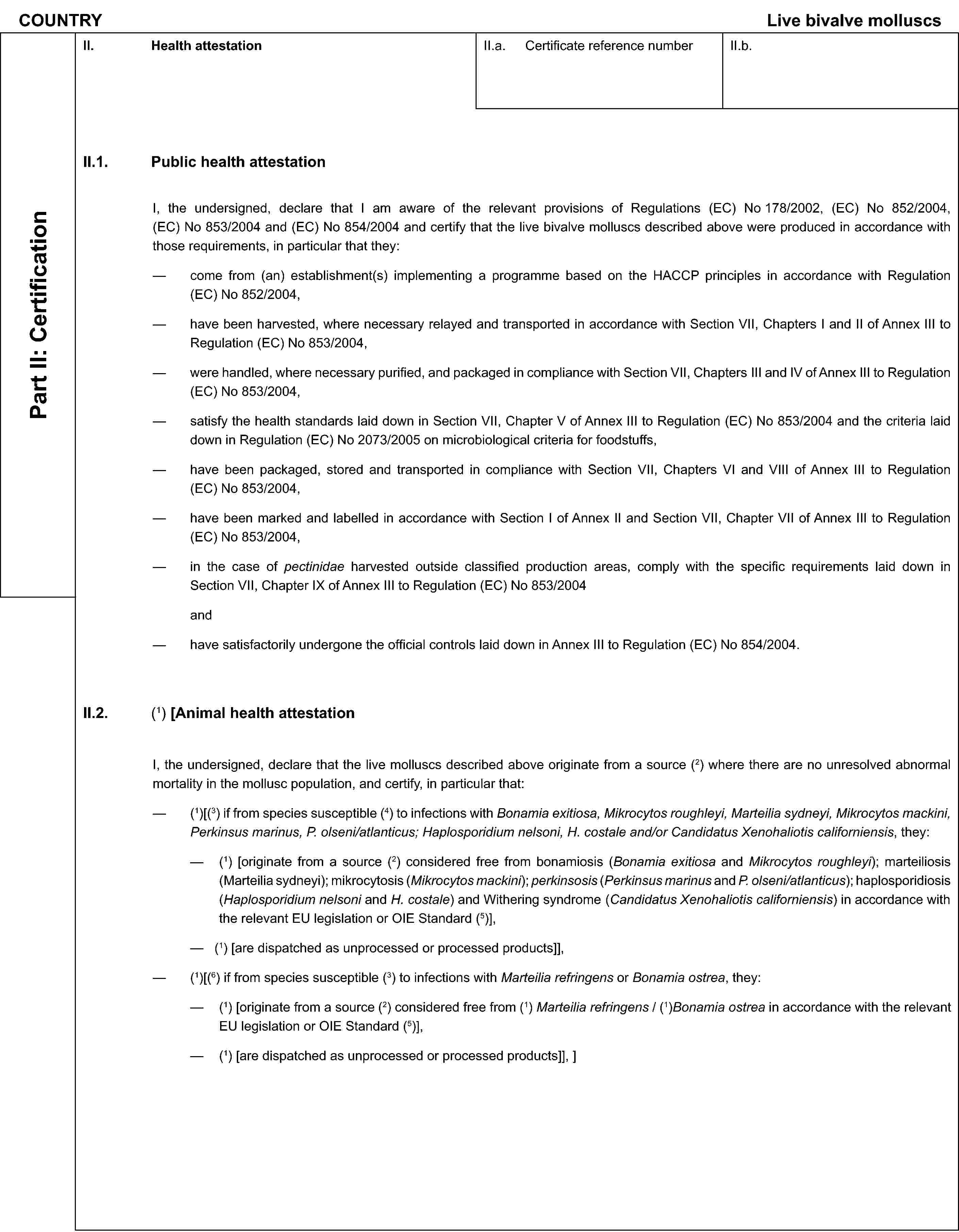 COUNTRYLive bivalve molluscsPart II: CertificationII. Health attestationII.a. Certificate reference numberII.b.II.1. Public health attestationI, the undersigned, declare that I am aware of the relevant provisions of Regulations (EC) No 178/2002, (EC) No 852/2004, (EC) No 853/2004 and (EC) No 854/2004 and certify that the live bivalve molluscs described above were produced in accordance with those requirements, in particular that they:come from (an) establishment(s) implementing a programme based on the HACCP principles in accordance with Regulation (EC) No 852/2004,have been harvested, where necessary relayed and transported in accordance with Section VII, Chapters I and II of Annex III to Regulation (EC) No 853/2004,were handled, where necessary purified, and packaged in compliance with Section VII, Chapters III and IV of Annex III to Regulation (EC) No 853/2004,satisfy the health standards laid down in Section VII, Chapter V of Annex III to Regulation (EC) No 853/2004 and the criteria laid down in Regulation (EC) No 2073/2005 on microbiological criteria for foodstuffs,have been packaged, stored and transported in compliance with Section VII, Chapters VI and VIII of Annex III to Regulation (EC) No 853/2004,have been marked and labelled in accordance with Section I of Annex II and Section VII, Chapter VII of Annex III to Regulation (EC) No 853/2004,in the case of pectinidae harvested outside classified production areas, comply with the specific requirements laid down in Section VII, Chapter IX of Annex III to Regulation (EC) No 853/2004andhave satisfactorily undergone the official controls laid down in Annex III to Regulation (EC) No 854/2004.II.2. (1) [Animal health attestationI, the undersigned, declare that the live molluscs described above originate from a source (2) where there are no unresolved abnormal mortality in the mollusc population, and certify, in particular that:(1)[(3) if from species susceptible (4) to infections with Bonamia exitiosa, Mikrocytos roughleyi, Marteilia sydneyi, Mikrocytos mackini, Perkinsus marinus, P. olseni/atlanticus; Haplosporidium nelsoni, H. costale and/or Candidatus Xenohaliotis californiensis, they:(1) [originate from a source (2) considered free from bonamiosis (Bonamia exitiosa and Mikrocytos roughleyi); marteiliosis (Marteilia sydneyi); mikrocytosis (Mikrocytos mackini); perkinsosis (Perkinsus marinus and P. olseni/atlanticus); haplosporidiosis (Haplosporidium nelsoni and H. costale) and Withering syndrome (Candidatus Xenohaliotis californiensis) in accordance with the relevant EU legislation or OIE Standard (5)],(1) [are dispatched as unprocessed or processed products]],(1)[(6) if from species susceptible (3) to infections with Marteilia refringens or Bonamia ostrea, they:(1) [originate from a source (2) considered free from (1) Marteilia refringens / (1)Bonamia ostrea in accordance with the relevant EU legislation or OIE Standard (5)],(1) [are dispatched as unprocessed or processed products]], ]