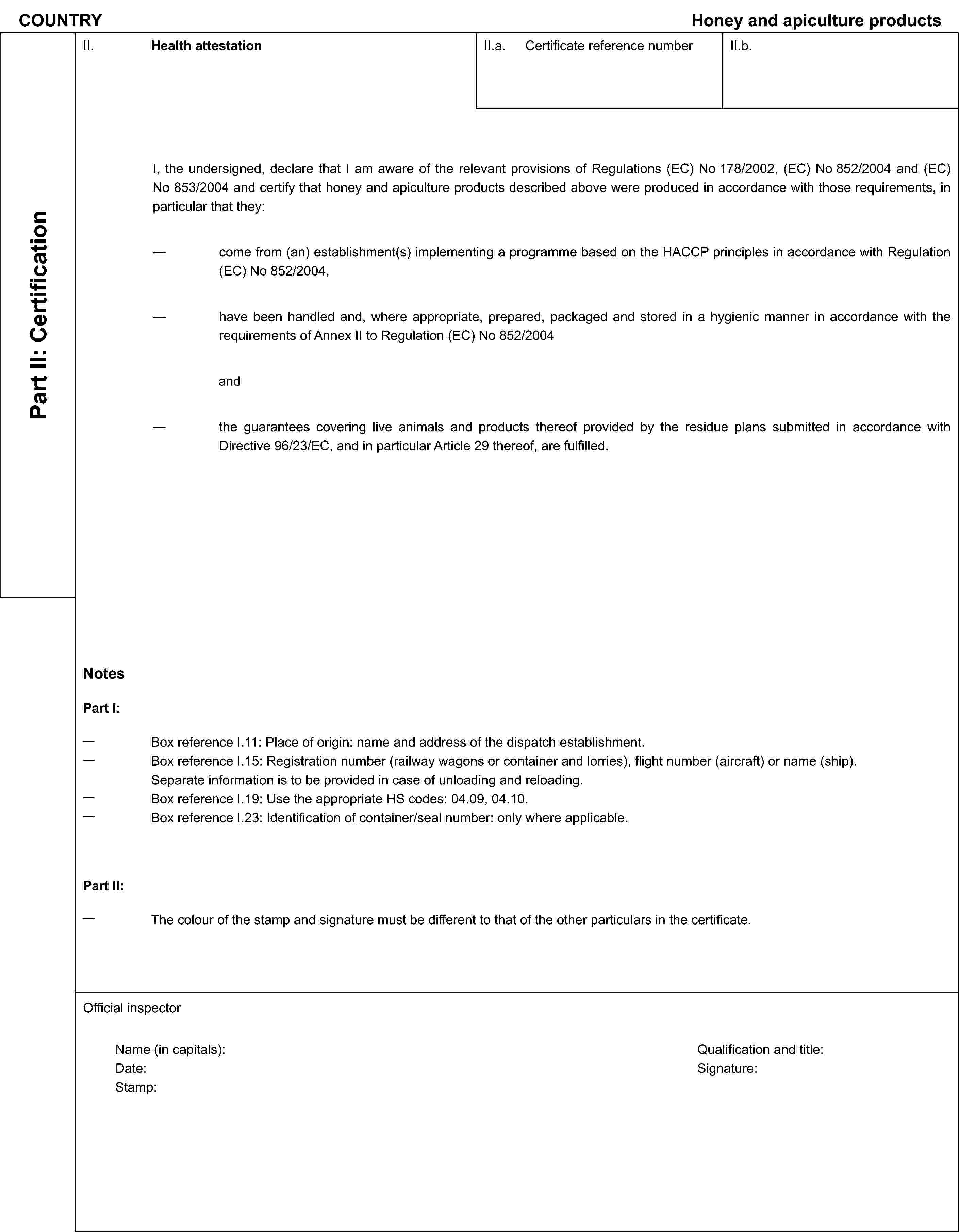 COUNTRYHoney and apiculture productsPart II: CertificationII. Health attestationII.a. Certificate reference numberII.b.I, the undersigned, declare that I am aware of the relevant provisions of Regulations (EC) No 178/2002, (EC) No 852/2004 and (EC) No 853/2004 and certify that honey and apiculture products described above were produced in accordance with those requirements, in particular that they:come from (an) establishment(s) implementing a programme based on the HACCP principles in accordance with Regulation (EC) No 852/2004,have been handled and, where appropriate, prepared, packaged and stored in a hygienic manner in accordance with the requirements of Annex II to Regulation (EC) No 852/2004andthe guarantees covering live animals and products thereof provided by the residue plans submitted in accordance with Directive 96/23/EC, and in particular Article 29 thereof, are fulfilled.NotesPart I:Box reference I.11: Place of origin: name and address of the dispatch establishment.Box reference I.15: Registration number (railway wagons or container and lorries), flight number (aircraft) or name (ship). Separate information is to be provided in case of unloading and reloading.Box reference I.19: Use the appropriate HS codes: 04.09, 04.10.Box reference I.23: Identification of container/seal number: only where applicable.Part II:The colour of the stamp and signature must be different to that of the other particulars in the certificate.Official inspectorName (in capitals):Date:Stamp:Qualification and title:Signature: