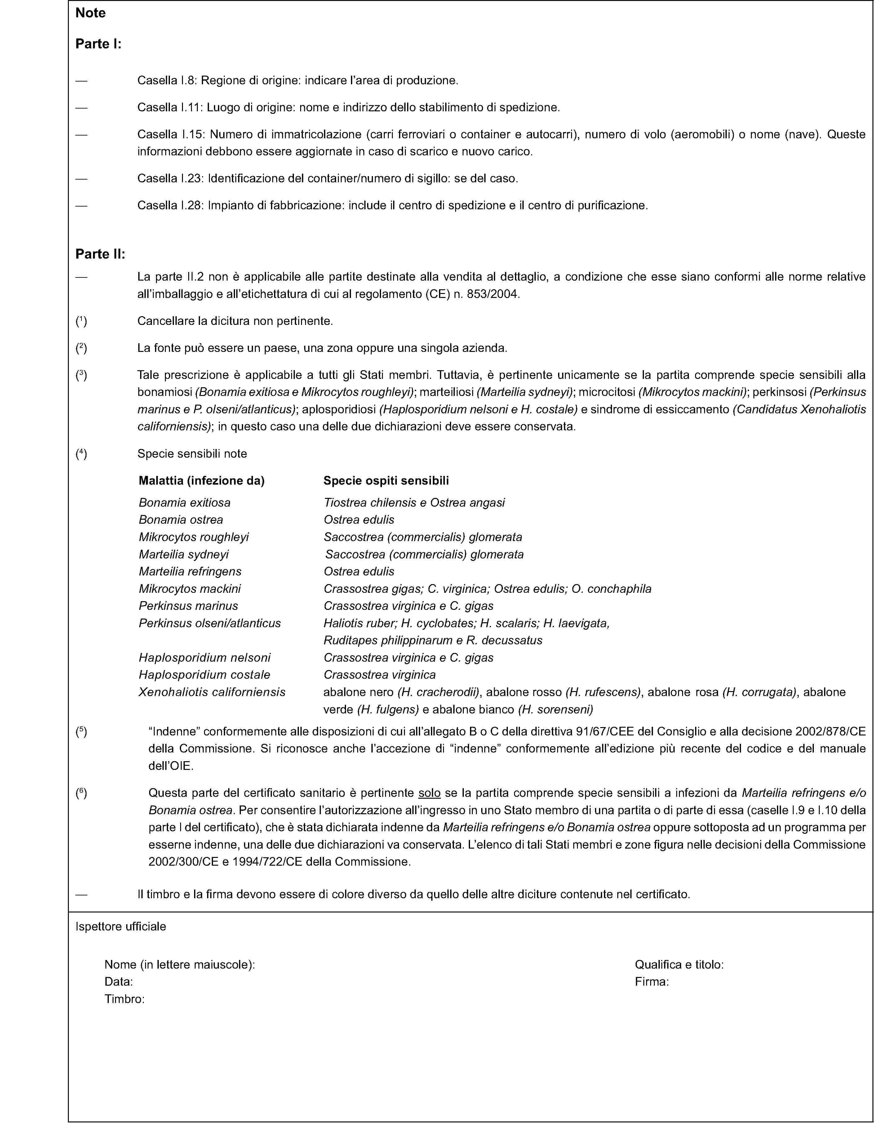 NoteParte I:Casella I.8: Regione di origine: indicare l’area di produzione.Casella I.11: Luogo di origine: nome e indirizzo dello stabilimento di spedizione.Casella I.15: Numero di immatricolazione (carri ferroviari o container e autocarri), numero di volo (aeromobili) o nome (nave). Queste informazioni debbono essere aggiornate in caso di scarico e nuovo carico.Casella I.23: Identificazione del container/numero di sigillo: se del caso.Casella I.28: Impianto di fabbricazione: include il centro di spedizione e il centro di purificazione.Parte II:La parte II.2 non è applicabile alle partite destinate alla vendita al dettaglio, a condizione che esse siano conformi alle norme relative all’imballaggio e all’etichettatura di cui al regolamento (CE) n. 853/2004.(1) Cancellare la dicitura non pertinente.(2) La fonte può essere un paese, una zona oppure una singola azienda.(3) Tale prescrizione è applicabile a tutti gli Stati membri. Tuttavia, è pertinente unicamente se la partita comprende specie sensibili alla bonamiosi (Bonamia exitiosa e Mikrocytos roughleyi); marteiliosi (Marteilia sydneyi); microcitosi (Mikrocytos mackini); perkinsosi (Perkinsus marinus e P. olseni/atlanticus); aplosporidiosi (Haplosporidium nelsoni e H. costale) e sindrome di essiccamento (Candidatus Xenohaliotis californiensis); in questo caso una delle due dichiarazioni deve essere conservata.(4) Specie sensibili noteMalattia (infezione da)Specie ospiti sensibiliBonamia exitiosaTiostrea chilensis e Ostrea angasiBonamia ostreaOstrea edulisMikrocytos roughleyiSaccostrea (commercialis) glomerataMarteilia sydneyiSaccostrea (commercialis) glomerataMarteilia refringensOstrea edulisMikrocytos mackiniCrassostrea gigas; C. virginica; Ostrea edulis; O. conchaphilaPerkinsus marinusCrassostrea virginica e C. gigasPerkinsus olseni/atlanticusHaliotis ruber; H. cyclobates; H. scalaris; H. laevigata,Ruditapes philippinarum e R. decussatusHaplosporidium nelsoniCrassostrea virginica e C. gigasHaplosporidium costaleCrassostrea virginicaXenohaliotis californiensisabalone nero (H. cracherodii), abalone rosso (H. rufescens), abalone rosa (H. corrugata), abalone verde (H. fulgens) e abalone bianco (H. sorenseni)(5) "Indenne" conformemente alle disposizioni di cui all’allegato B o C della direttiva 91/67/CEE del Consiglio e alla decisione 2002/878/CE della Commissione. Si riconosce anche l’accezione di "indenne" conformemente all’edizione più recente del codice e del manuale dell’OIE.(6) Questa parte del certificato sanitario è pertinente solo se la partita comprende specie sensibili a infezioni da Marteilia refringens e/o Bonamia ostrea. Per consentire l’autorizzazione all’ingresso in uno Stato membro di una partita o di parte di essa (caselle I.9 e I.10 della parte I del certificato), che è stata dichiarata indenne da Marteilia refringens e/o Bonamia ostrea oppure sottoposta ad un programma per esserne indenne, una delle due dichiarazioni va conservata. L’elenco di tali Stati membri e zone figura nelle decisioni della Commissione 2002/300/CE e 1994/722/CE della Commissione.Il timbro e la firma devono essere di colore diverso da quello delle altre diciture contenute nel certificato.Ispettore ufficialeNome (in lettere maiuscole):Qualifica e titolo:Data:Firma:Timbro: