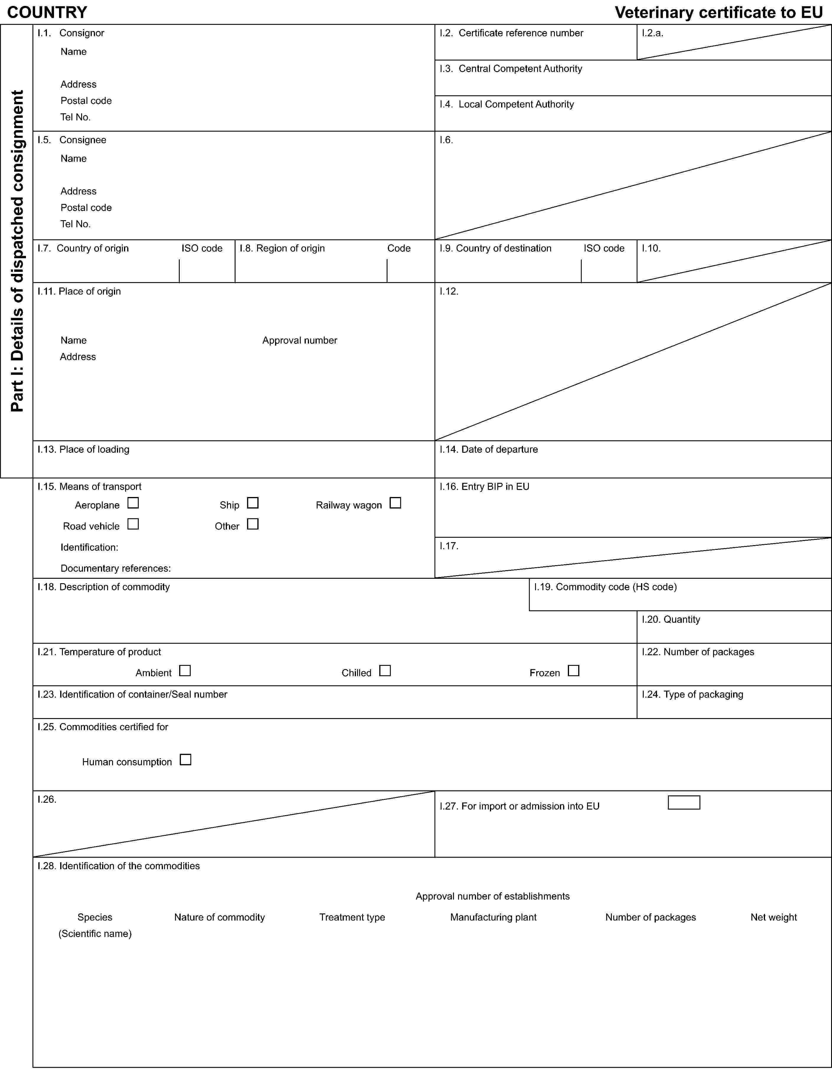 COUNTRYVeterinary certificate to EUPart I: Details of dispatched consignmentI.1. ConsignorNameAddressPostal codeTel No.I.2. Certificate reference numberI.2.a.I.3. Central Competent AuthorityI.4. Local Competent AuthorityI.5. ConsigneeNameAddressPostal codeTel No.I.6.I.7. Country of originISO codeI.8. Region of originCodeI.9. Country of destinationISO codeI.10.I.11. Place of originNameAddressApproval numberI.12.I.13. Place of loadingI.14. Date of departureI.15. Means of transportAeroplaneShipRailway wagonRoad vehicleOtherIdentification:Documentary references:I.16. Entry BIP in EUI.17.I.18. Description of commodityI.19. Commodity code (HS code)I.20. QuantityI.21. Temperature of productAmbientChilledFrozenI.22. Number of packagesI.23. Identification of container/Seal numberI.24. Type of packagingI.25. Commodities certified forHuman consumptionI.26.I.27. For import or admission into EUI.28. Identification of the commoditiesApproval number of establishmentsSpecies(Scientific name)Nature of commodityTreatment typeManufacturing plantNumber of packagesNet weight