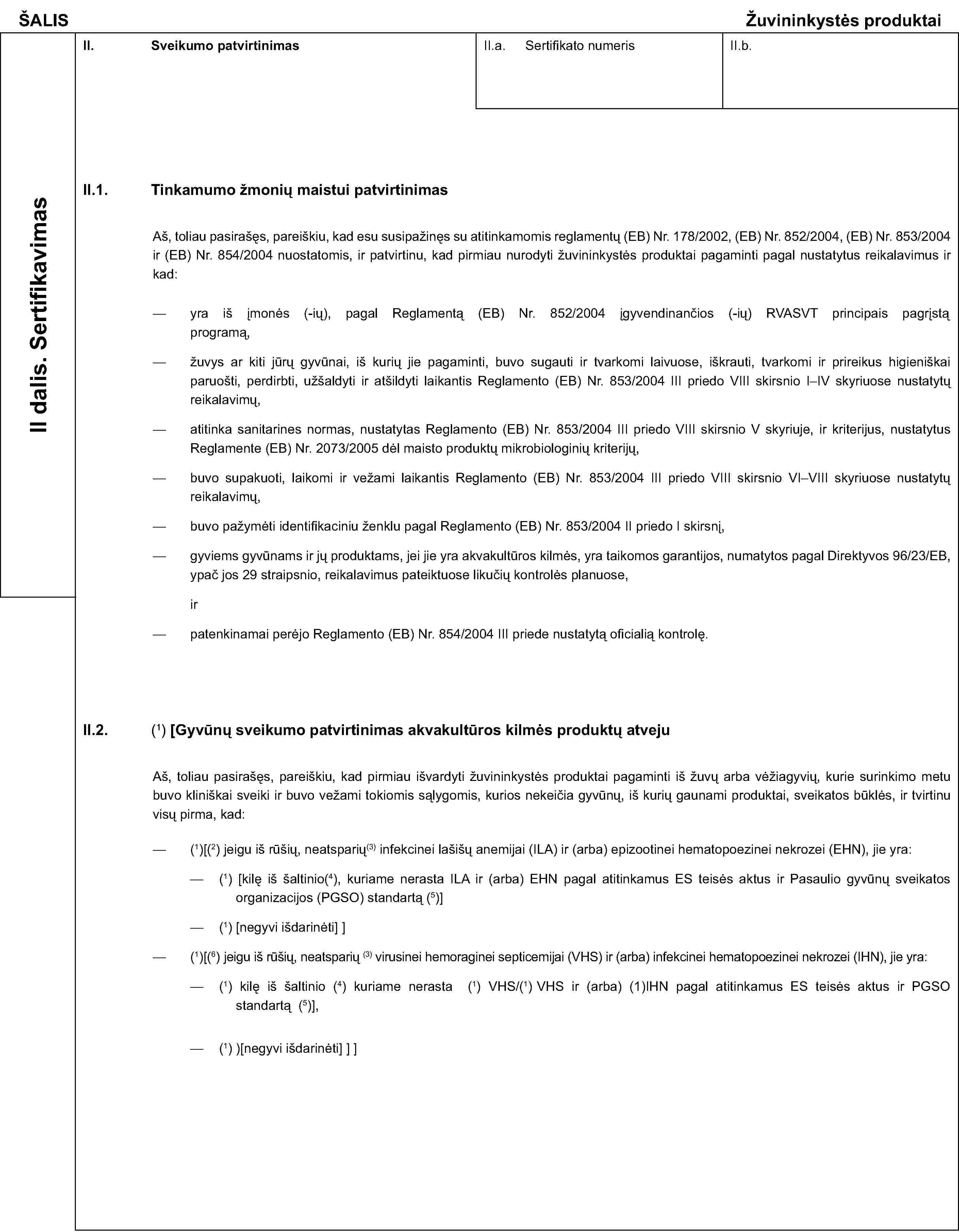 ŠALISŽuvininkystės produktaiII dalis. SertifikavimasII. Sveikumo patvirtinimasII.a. Sertifikato numerisII.b.II.1. Tinkamumo žmonių maistui patvirtinimasAš, toliau pasirašęs, pareiškiu, kad esu susipažinęs su atitinkamomis reglamentų (EB) Nr. 178/2002, (EB) Nr. 852/2004, (EB) Nr. 853/2004 ir (EB) Nr. 854/2004 nuostatomis, ir patvirtinu, kad pirmiau nurodyti žuvininkystės produktai pagaminti pagal nustatytus reikalavimus ir kad:yra iš įmonės (-ių), pagal Reglamentą (EB) Nr. 852/2004 ágyvendinanèios (-iø) RVASVT principais pagrástà programą,žuvys ar kiti jūrų gyvūnai, iš kurių jie pagaminti, buvo sugauti ir tvarkomi laivuose, iškrauti, tvarkomi ir prireikus higieniškai paruošti, perdirbti, užšaldyti ir atšildyti laikantis Reglamento (EB) Nr. 853/2004 III priedo VIII skirsnio I–IV skyriuose nustatytų reikalavimų,atitinka sanitarines normas, nustatytas Reglamento (EB) Nr. 853/2004 III priedo VIII skirsnio V skyriuje, ir kriterijus, nustatytus Reglamente (EB) Nr. 2073/2005 dėl maisto produktų mikrobiologinių kriterijų,buvo supakuoti, laikomi ir vežami laikantis Reglamento (EB) Nr. 853/2004 III priedo VIII skirsnio VI–VIII skyriuose nustatytų reikalavimų,buvo pažymėti identifikaciniu ženklu pagal Reglamento (EB) Nr. 853/2004 II priedo I skirsnį,gyviems gyvūnams ir jų produktams, jei jie yra akvakultūros kilmės, yra taikomos garantijos, numatytos pagal Direktyvos 96/23/EB, ypač jos 29 straipsnio, reikalavimus pateiktuose likučių kontrolės planuose,irpatenkinamai perėjo Reglamento (EB) Nr. 854/2004 III priede nustatytą oficialią kontrolę.II.2.(1) [Gyvūnų sveikumo patvirtinimas akvakultūros kilmės produktų atvejuAš, toliau pasirašęs, pareiškiu, kad pirmiau išvardyti žuvininkystės produktai pagaminti iš žuvų arba vėžiagyvių, kurie surinkimo metu buvo kliniškai sveiki ir buvo vežami tokiomis sąlygomis, kurios nekeičia gyvūnų, iš kurių gaunami produktai, sveikatos būklės, ir tvirtinu visų pirma, kad:(1)[(2) jeigu iš rūšių, neatsparių(3) infekcinei lašišų anemijai (ILA) ir (arba) epizootinei hematopoezinei nekrozei (EHN), jie yra:(1) [kilę iš šaltinio(4), kuriame nerasta ILA ir (arba) EHN pagal atitinkamus ES teisės aktus ir Pasaulio gyvūnų sveikatos organizacijos (PGSO) standartą (5)](1) [negyvi išdarinėti]](1)[(6) jeigu iš rūšių, neatsparių (3) virusinei hemoraginei septicemijai (VHS) ir (arba) infekcinei hematopoezinei nekrozei (IHN), jie yra:(1) kilę iš šaltinio (4) kuriame nerasta (1) VHS/(1) VHS ir (arba) (1)IHN pagal atitinkamus ES teisės aktus ir PGSO standartą (5)],(1))[negyvi išdarinėti]]]