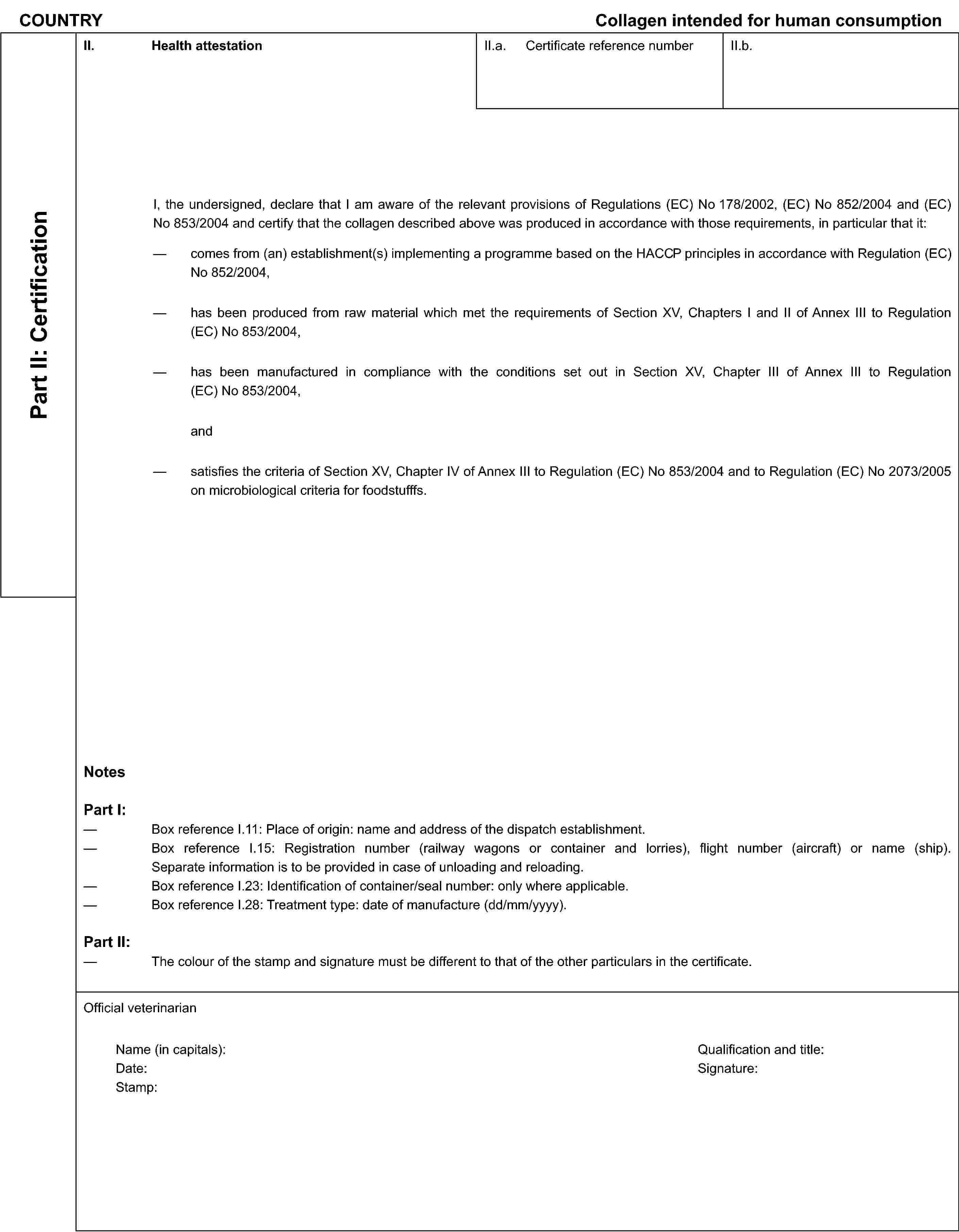 COUNTRYCollagen intended for human consumptionPart II: CertificationII. Health attestationII.a. Certificate reference numberII.b.I, the undersigned, declare that I am aware of the relevant provisions of Regulations (EC) No 178/2002, (EC) No 852/2004 and (EC) No 853/2004 and certify that the collagen described above was produced in accordance with those requirements, in particular that it:comes from (an) establishment(s) implementing a programme based on the HACCP principles in accordance with Regulation (EC) No 852/2004,has been produced from raw material which met the requirements of Section XV, Chapters I and II of Annex III to Regulation (EC) No 853/2004,has been manufactured in compliance with the conditions set out in Section XV, Chapter III of Annex III to Regulation (EC) No 853/2004,andsatisfies the criteria of Section XV, Chapter IV of Annex III to Regulation (EC) No 853/2004 and to Regulation (EC) No 2073/2005 on microbiological criteria for foodstufffs.NotesPart I:Box reference I.11: Place of origin: name and address of the dispatch establishment.Box reference I.15: Registration number (railway wagons or container and lorries), flight number (aircraft) or name (ship). Separate information is to be provided in case of unloading and reloading.Box reference I.23: Identification of container/seal number: only where applicable.Box reference I.28: Treatment type: date of manufacture (dd/mm/yyyy).Part II:The colour of the stamp and signature must be different to that of the other particulars in the certificate.Official veterinarianName (in capitals):Date:Stamp:Qualification and title:Signature: