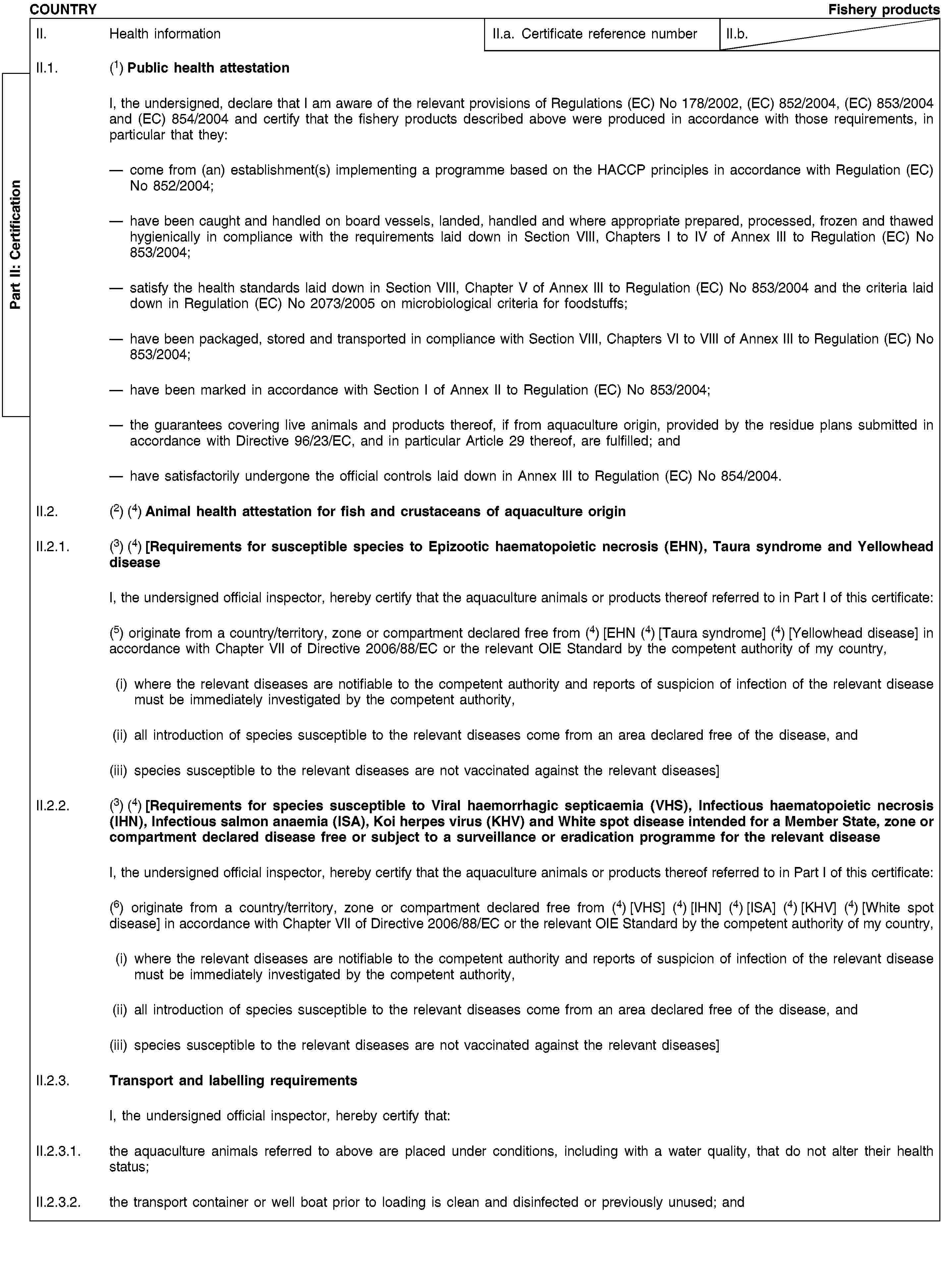 Part II: CertificationCOUNTRYFishery productsII. Health informationII.a. Certificate reference numberII.b.II.1. (1) Public health attestationI, the undersigned, declare that I am aware of the relevant provisions of Regulations (EC) No 178/2002, (EC) 852/2004, (EC) 853/2004 and (EC) 854/2004 and certify that the fishery products described above were produced in accordance with those requirements, in particular that they:come from (an) establishment(s) implementing a programme based on the HACCP principles in accordance with Regulation (EC) No 852/2004;have been caught and handled on board vessels, landed, handled and where appropriate prepared, processed, frozen and thawed hygienically in compliance with the requirements laid down in Section VIII, Chapters I to IV of Annex III to Regulation (EC) No 853/2004;satisfy the health standards laid down in Section VIII, Chapter V of Annex III to Regulation (EC) No 853/2004 and the criteria laid down in Regulation (EC) No 2073/2005 on microbiological criteria for foodstuffs;have been packaged, stored and transported in compliance with Section VIII, Chapters VI to VIII of Annex III to Regulation (EC) No 853/2004;have been marked in accordance with Section I of Annex II to Regulation (EC) No 853/2004;the guarantees covering live animals and products thereof, if from aquaculture origin, provided by the residue plans submitted in accordance with Directive 96/23/EC, and in particular Article 29 thereof, are fulfilled; andhave satisfactorily undergone the official controls laid down in Annex III to Regulation (EC) No 854/2004.II.2. (2) (4) Animal health attestation for fish and crustaceans of aquaculture originII.2.1. (3) (4) [Requirements for susceptible species to Epizootic haematopoietic necrosis (EHN), Taura syndrome and Yellowhead diseaseI, the undersigned official inspector, hereby certify that the aquaculture animals or products thereof referred to in Part I of this certificate:(5) originate from a country/territory, zone or compartment declared free from (4) [EHN (4) [Taura syndrome] (4) [Yellowhead disease] in accordance with Chapter VII of Directive 2006/88/EC or the relevant OIE Standard by the competent authority of my country,(i) where the relevant diseases are notifiable to the competent authority and reports of suspicion of infection of the relevant disease must be immediately investigated by the competent authority,(ii) all introduction of species susceptible to the relevant diseases come from an area declared free of the disease, and(iii) species susceptible to the relevant diseases are not vaccinated against the relevant diseases]II.2.2. (3) (4) [Requirements for species susceptible to Viral haemorrhagic septicaemia (VHS), Infectious haematopoietic necrosis (IHN), Infectious salmon anaemia (ISA), Koi herpes virus (KHV) and White spot disease intended for a Member State, zone or compartment declared disease free or subject to a surveillance or eradication programme for the relevant diseaseI, the undersigned official inspector, hereby certify that the aquaculture animals or products thereof referred to in Part I of this certificate:(6) originate from a country/territory, zone or compartment declared free from (4) [VHS] (4) [IHN] (4) [ISA] (4) [KHV] (4) [White spot disease] in accordance with Chapter VII of Directive 2006/88/EC or the relevant OIE Standard by the competent authority of my country,(i) where the relevant diseases are notifiable to the competent authority and reports of suspicion of infection of the relevant disease must be immediately investigated by the competent authority,(ii) all introduction of species susceptible to the relevant diseases come from an area declared free of the disease, and(iii) species susceptible to the relevant diseases are not vaccinated against the relevant diseases]II.2.3. Transport and labelling requirementsI, the undersigned official inspector, hereby certify that:II.2.3.1. the aquaculture animals referred to above are placed under conditions, including with a water quality, that do not alter their health status;II.2.3.2. the transport container or well boat prior to loading is clean and disinfected or previously unused; and