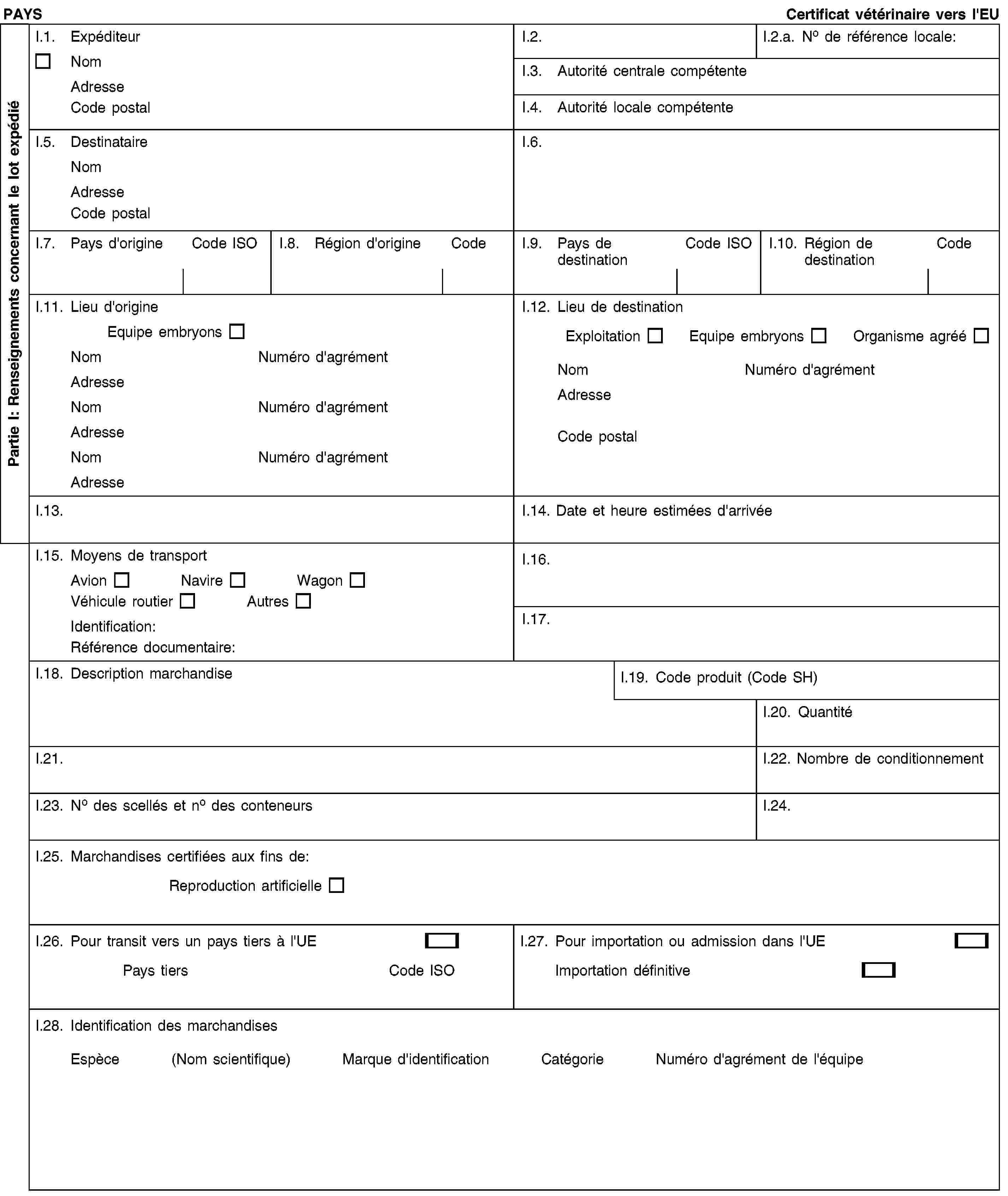 PAYS Certificat vétérinaire vers l'EUI.1. ExpéditeurNom Adresse Code postalI.2.I.2.a. No de référence locale:I.3. Autorité centrale compétenteI.4. Autorité locale compétenteI.5. Destinataire Nom Adresse Code postalI.6.I.7. Pays d'origineCode ISOI.8. Région d'origineCodeI.9. Pays de destinationCode ISOI.10. Région de destinationCodeI.11. Lieu d'origine Equipe embryonsNom Numéro d'agrémentAdresse Nom Numéro d'agrémentAdresse Nom Numéro d'agrémentAdresseI.12. Lieu de destination Exploitation Equipe embryons Organisme agrééNom Numéro d'agrémentAdresse Code postalI.13.I.14. Date et heure estimées d'arrivéeI.15. Moyens de transport Avion Navire WagonVéhicule routier AutresIdentification:Référence documentaire:I.16.I.17.I.18. Description marchandiseI.19. Code produit (Code SH)I.20. QuantitéI.21.I.22. Nombre de conditionnementI.23. No des scellés et no des conteneursI.24.I.25. Marchandises certifiées aux fins de:Reproduction artificielleI.26. Pour transit vers un pays tiers à l'UEPays tiers Code ISOI.27. Pour importation ou admission dans l'UEImportation définitiveI.28. Identification des marchandises Espèce (Nom scientifique) Marque d'identification Catégorie Numéro d'agrément de l'équipePartie I: Renseignements concernant le lot expédié