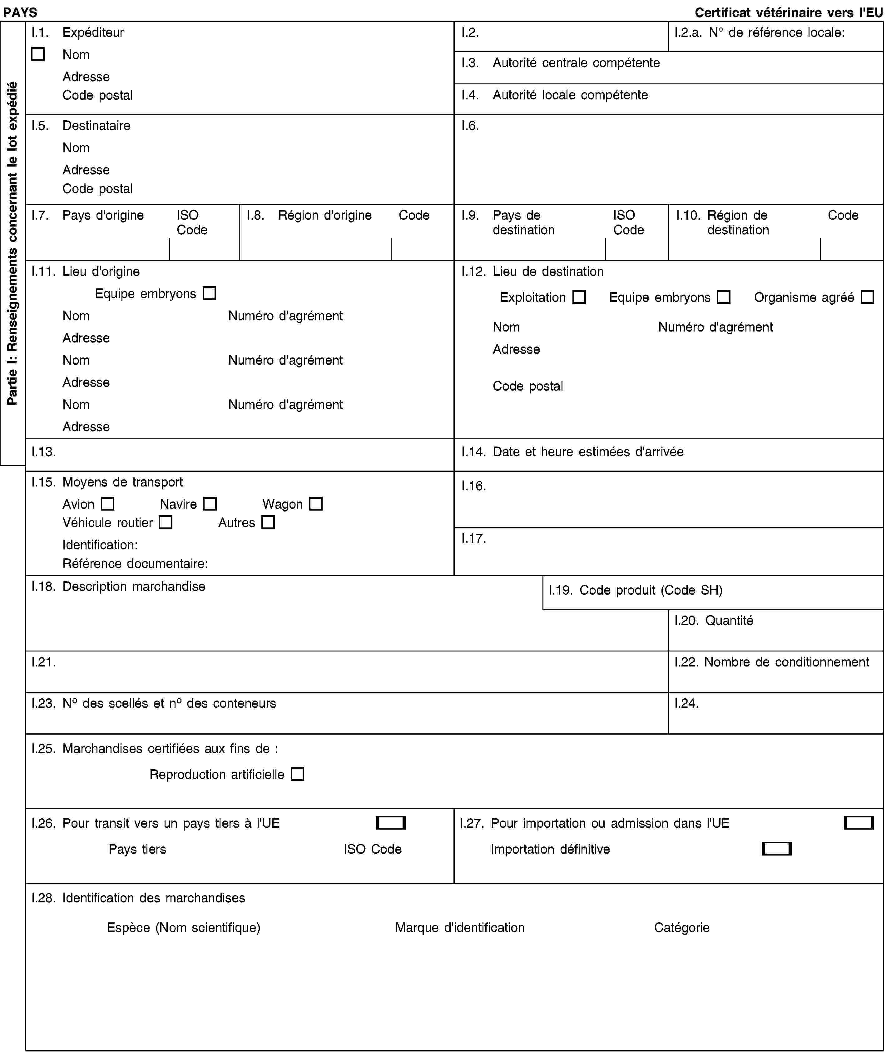 PAYS Certificat vétérinaire vers l'EUI.1. ExpéditeurNom Adresse Code postalI.2.I.2.a. No de référence locale:I.3. Autorité centrale compétenteI.4. Autorité locale compétenteI.5. Destinataire Nom Adresse Code postalI.6.I.7. Pays d'origineISO CodeI.8. Région d'origineCodeI.9. Pays de destinationISO CodeI.10. Région de destinationCodeI.11. Lieu d'origine Equipe embryonsNom Numéro d'agrémentAdresse Nom Numéro d'agrémentAdresse Nom Numéro d'agrémentAdresseI.12. Lieu de destination Exploitation Equipe embryons Organisme agrééNom Numéro d'agrémentAdresse Code postalI.13.I.14. Date et heure estimées d'arrivéeI.15. Moyens de transport Avion Navire WagonVéhicule routier AutresIdentification:Référence documentaire:I.16.I.17.I.18. Description marchandiseI.19. Code produit (Code SH)I.20. QuantitéI.21.I.22. Nombre de conditionnementI.23. No des scellés et no des conteneursI.24.I.25. Marchandises certifiées aux fins de :Reproduction artificielleI.26. Pour transit vers un pays tiers à l'UEPays tiers ISO CodeI.27. Pour importation ou admission dans l'UEImportation définitiveI.28. Identification des marchandises Espèce (Nom scientifique) Marque d'identification CatégoriePartie I: Renseignements concernant le lot expédié