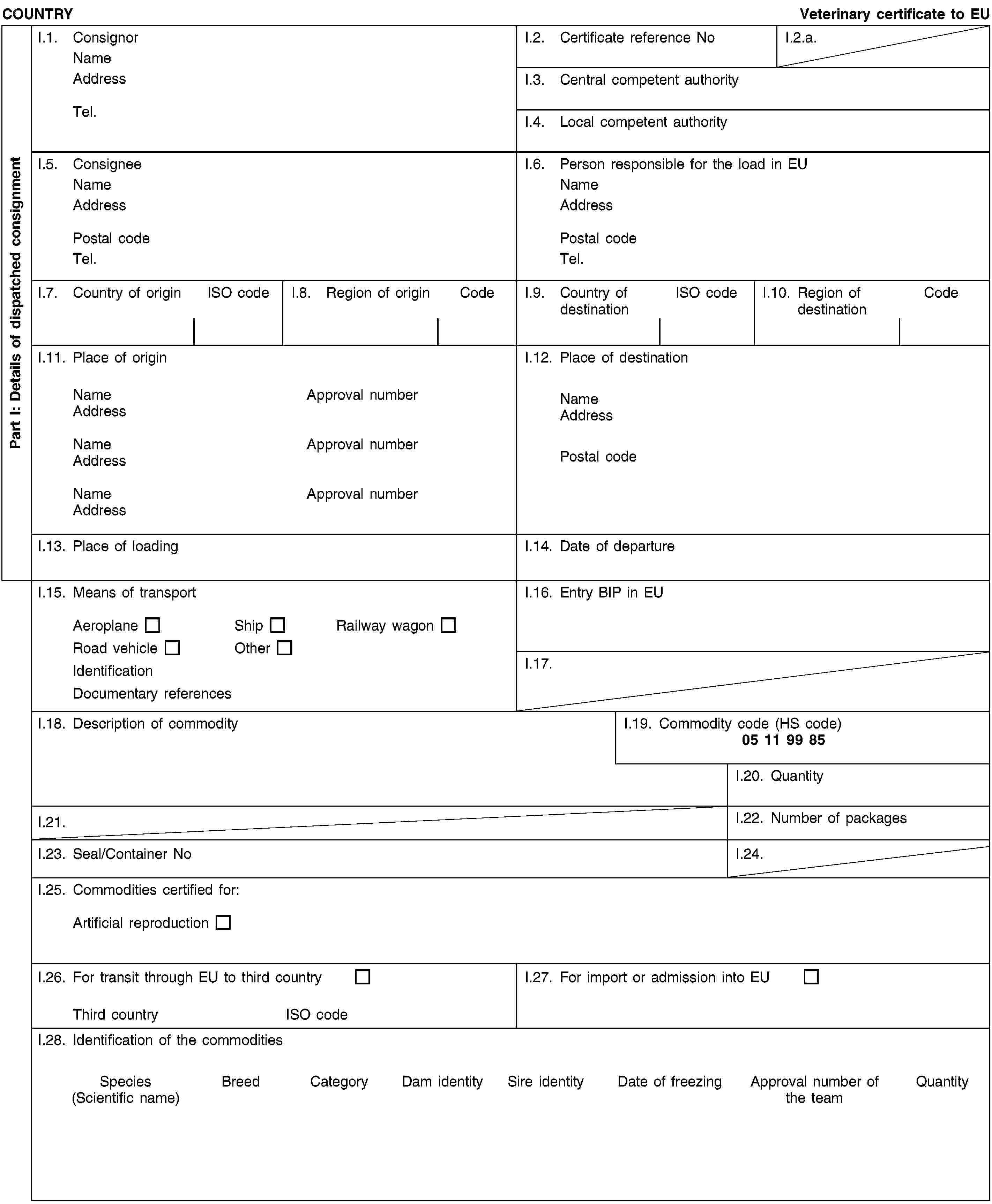 Part I: Details of dispatched consignmentCOUNTRYVeterinary certificate to EUI.1. ConsignorNameAddressTel.I.2. Certificate reference NoI.2.a.I.3. Central competent authorityI.4. Local competent authorityI.5. ConsigneeNameAddressPostal codeTel.I.6. Person responsible for the load in EUNameAddressPostal codeTel.I.7. Country of originISO codeI.8. Region of originCodeI.9. Country of destinationISO codeI.10. Region of destinationCodeI.11. Place of originNameApproval numberAddressNameApproval numberAddressNameApproval numberAddressI.12. Place of destinationNameAddressPostal codeI.13. Place of loadingI.14. Date of departureI.15. Means of transportAeroplaneShipRailway wagonRoad vehicleOtherIdentificationDocumentary referencesI.16. Entry BIP in EUI.17.I.18. Description of commodityI.19. Commodity code (HS code)05 11 99 85I.20. QuantityI.21.I.22. Number of packagesI.23. Seal/Container NoI.24.I.25. Commodities certified for:Artificial reproductionI.26. For transit through EU to third countryThird countryISO codeI.27. For import or admission into EUI.28. Identification of the commoditiesSpecies(Scientific name)BreedCategoryDam identitySire identityDate of freezingApproval number of the teamQuantity