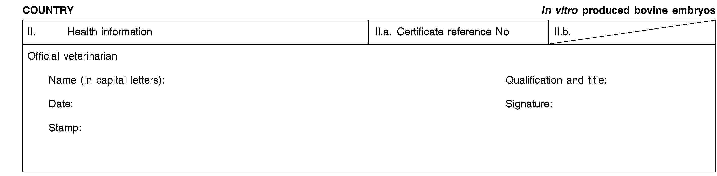 COUNTRYIn vitro produced bovine embryosII. Health informationII.a. Certificate reference NoII.b.Official veterinarianName (in capital letters):Qualification and title:Date:Signature:Stamp: