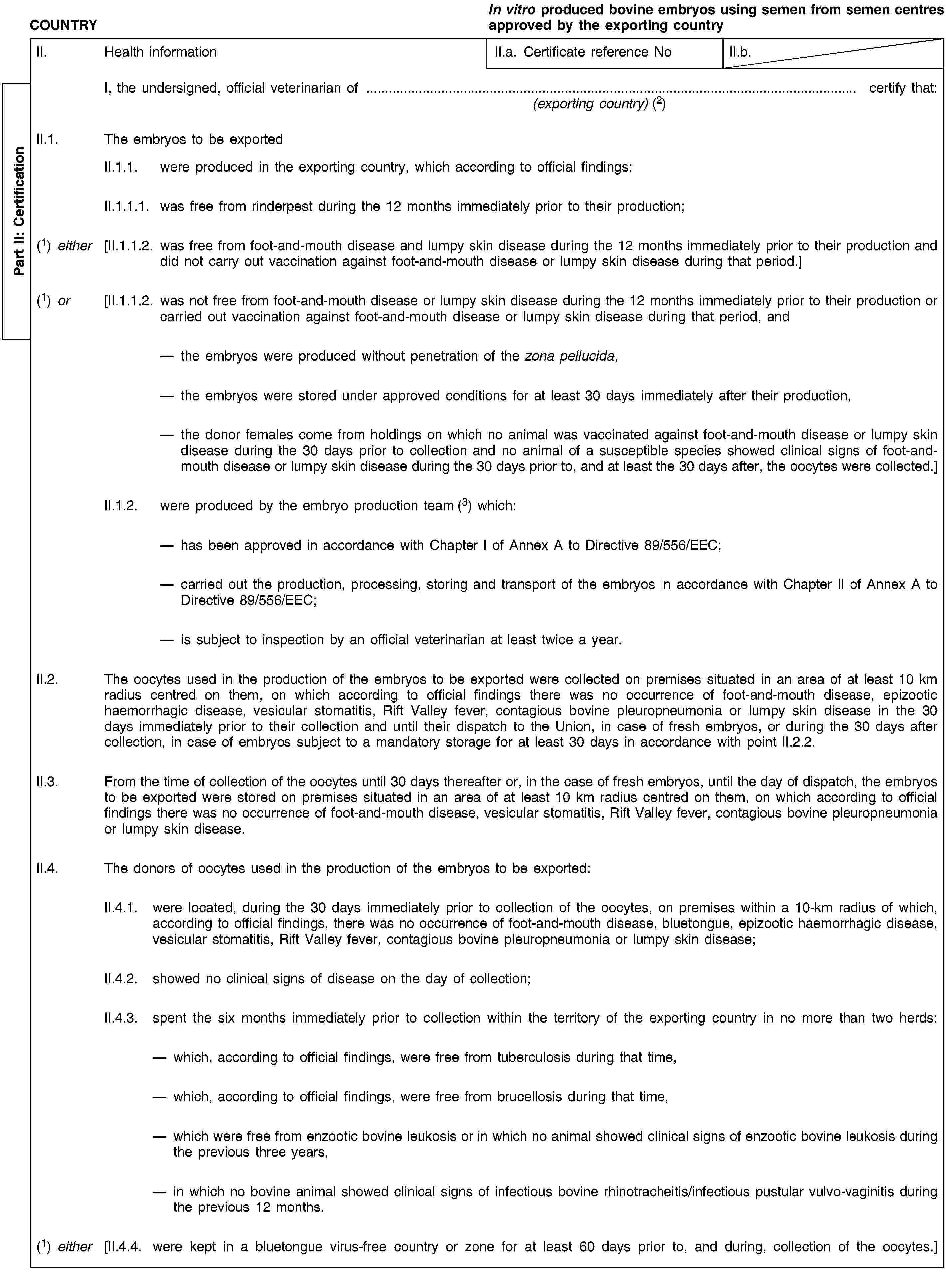 Part II: CertificationCOUNTRYIn vitro produced bovine embryos using semen from semen centres approved by the exporting countryII. Health informationII.a. Certificate reference NoII.b.I, the undersigned, official veterinarian of … certify that:(exporting country) (2)II.1. The embryos to be exportedII.1.1. were produced in the exporting country, which according to official findings:II.1.1.1. was free from rinderpest during the 12 months immediately prior to their production;(1) either [II.1.1.2. was free from foot-and-mouth disease and lumpy skin disease during the 12 months immediately prior to their production and did not carry out vaccination against foot-and-mouth disease or lumpy skin disease during that period.](1) or [II.1.1.2. was not free from foot-and-mouth disease or lumpy skin disease during the 12 months immediately prior to their production or carried out vaccination against foot-and-mouth disease or lumpy skin disease during that period, andthe embryos were produced without penetration of the zona pellucida,the embryos were stored under approved conditions for at least 30 days immediately after their production,the donor females come from holdings on which no animal was vaccinated against foot-and-mouth disease or lumpy skin disease during the 30 days prior to collection and no animal of a susceptible species showed clinical signs of foot-and-mouth disease or lumpy skin disease during the 30 days prior to, and at least the 30 days after, the oocytes were collected.]II.1.2. were produced by the embryo production team (3) which:has been approved in accordance with Chapter I of Annex A to Directive 89/556/EEC;carried out the production, processing, storing and transport of the embryos in accordance with Chapter II of Annex A to Directive 89/556/EEC;is subject to inspection by an official veterinarian at least twice a year.II.2. The oocytes used in the production of the embryos to be exported were collected on premises situated in an area of at least 10 km radius centred on them, on which according to official findings there was no occurrence of foot-and-mouth disease, epizootic haemorrhagic disease, vesicular stomatitis, Rift Valley fever, contagious bovine pleuropneumonia or lumpy skin disease in the 30 days immediately prior to their collection and until their dispatch to the Union, in case of fresh embryos, or during the 30 days after collection, in case of embryos subject to a mandatory storage for at least 30 days in accordance with point II.2.2.II.3. From the time of collection of the oocytes until 30 days thereafter or, in the case of fresh embryos, until the day of dispatch, the embryos to be exported were stored on premises situated in an area of at least 10 km radius centred on them, on which according to official findings there was no occurrence of foot-and-mouth disease, vesicular stomatitis, Rift Valley fever, contagious bovine pleuropneumonia or lumpy skin disease.II.4. The donors of oocytes used in the production of the embryos to be exported:II.4.1. were located, during the 30 days immediately prior to collection of the oocytes, on premises within a 10-km radius of which, according to official findings, there was no occurrence of foot-and-mouth disease, bluetongue, epizootic haemorrhagic disease, vesicular stomatitis, Rift Valley fever, contagious bovine pleuropneumonia or lumpy skin disease;II.4.2. showed no clinical signs of disease on the day of collection;II.4.3. spent the six months immediately prior to collection within the territory of the exporting country in no more than two herds:which, according to official findings, were free from tuberculosis during that time,which, according to official findings, were free from brucellosis during that time,which were free from enzootic bovine leukosis or in which no animal showed clinical signs of enzootic bovine leukosis during the previous three years,in which no bovine animal showed clinical signs of infectious bovine rhinotracheitis/infectious pustular vulvo-vaginitis during the previous 12 months.(1) either [II.4.4. were kept in a bluetongue virus-free country or zone for at least 60 days prior to, and during, collection of the oocytes.]