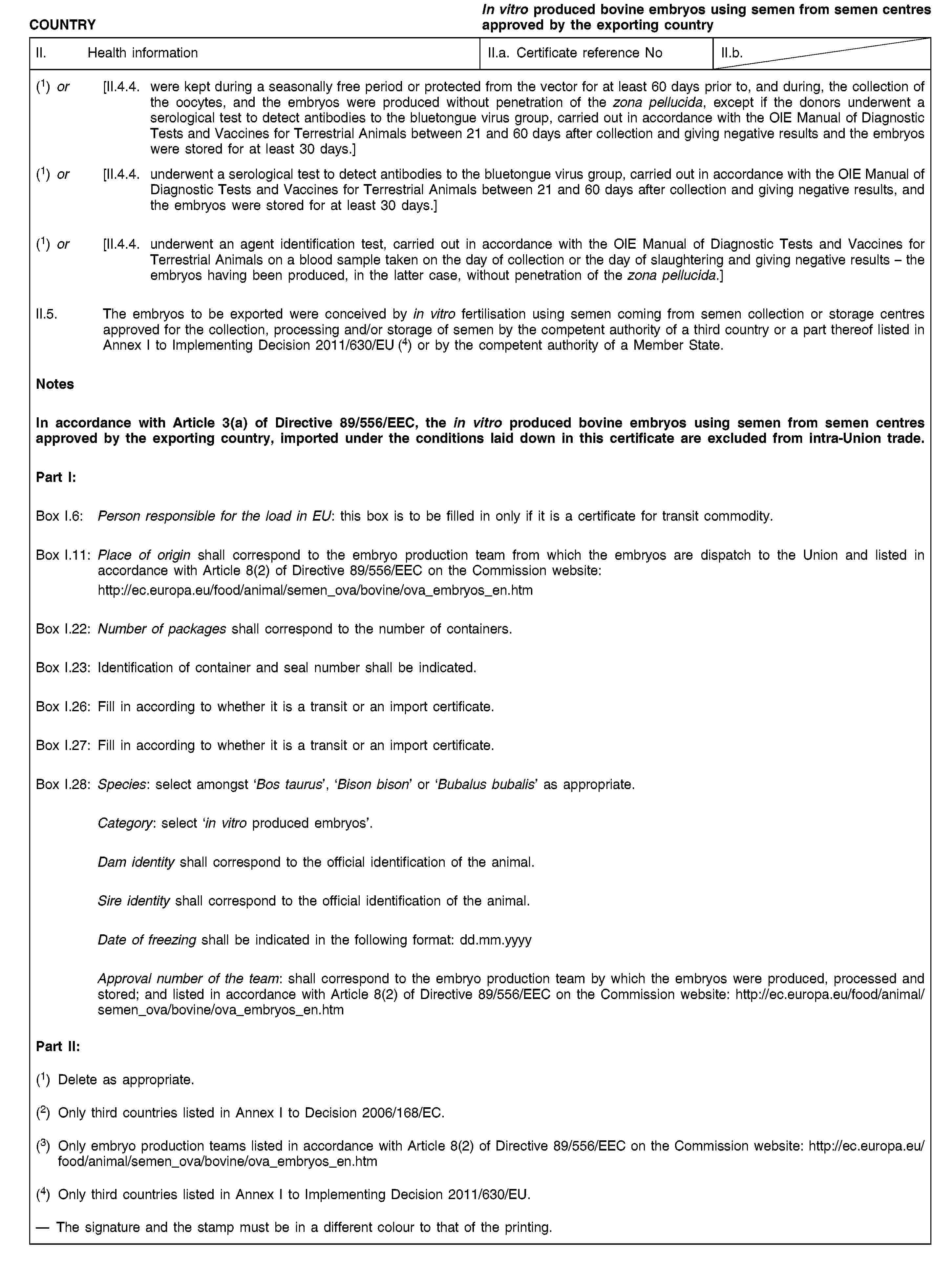 COUNTRYIn vitro produced bovine embryos using semen from semen centres approved by the exporting countryII. Health informationII.a. Certificate reference NoII.b.(1) or [II.4.4. were kept during a seasonally free period or protected from the vector for at least 60 days prior to, and during, the collection of the oocytes, and the embryos were produced without penetration of the zona pellucida, except if the donors underwent a serological test to detect antibodies to the bluetongue virus group, carried out in accordance with the OIE Manual of Diagnostic Tests and Vaccines for Terrestrial Animals between 21 and 60 days after collection and giving negative results and the embryos were stored for at least 30 days.](1) or [II.4.4. underwent a serological test to detect antibodies to the bluetongue virus group, carried out in accordance with the OIE Manual of Diagnostic Tests and Vaccines for Terrestrial Animals between 21 and 60 days after collection and giving negative results, and the embryos were stored for at least 30 days.](1) or [II.4.4. underwent an agent identification test, carried out in accordance with the OIE Manual of Diagnostic Tests and Vaccines for Terrestrial Animals on a blood sample taken on the day of collection or the day of slaughtering and giving negative results – the embryos having been produced, in the latter case, without penetration of the zona pellucida.]II.5. The embryos to be exported were conceived by in vitro fertilisation using semen coming from semen collection or storage centres approved for the collection, processing and/or storage of semen by the competent authority of a third country or a part thereof listed in Annex I to Implementing Decision 2011/630/EU (4) or by the competent authority of a Member State.NotesIn accordance with Article 3(a) of Directive 89/556/EEC, the in vitro produced bovine embryos using semen from semen centres approved by the exporting country, imported under the conditions laid down in this certificate are excluded from intra-Union trade.Part I:Box I.6: Person responsible for the load in EU: this box is to be filled in only if it is a certificate for transit commodity.Box I.11: Place of origin shall correspond to the embryo production team from which the embryos are dispatch to the Union and listed in accordance with Article 8(2) of Directive 89/556/EEC on the Commission website:http://ec.europa.eu/food/animal/semen_ova/bovine/ova_embryos_en.htmBox I.22: Number of packages shall correspond to the number of containers.Box I.23: Identification of container and seal number shall be indicated.Box I.26: Fill in according to whether it is a transit or an import certificate.Box I.27: Fill in according to whether it is a transit or an import certificate.Box I.28: Species: select amongst ‘Bos taurus’, ‘Bison bison’ or ‘Bubalus bubalis’ as appropriate.Category: select ‘in vitro produced embryos’.Dam identity shall correspond to the official identification of the animal.Sire identity shall correspond to the official identification of the animal.Date of freezing shall be indicated in the following format: dd.mm.yyyyApproval number of the team: shall correspond to the embryo production team by which the embryos were produced, processed and stored; and listed in accordance with Article 8(2) of Directive 89/556/EEC on the Commission website: http://ec.europa.eu/food/animal/semen_ova/bovine/ova_embryos_en.htmPart II:(1) Delete as appropriate.(2) Only third countries listed in Annex I to Decision 2006/168/EC.(3) Only embryo production teams listed in accordance with Article 8(2) of Directive 89/556/EEC on the Commission website: http://ec.europa.eu/food/animal/semen_ova/bovine/ova_embryos_en.htm(4) Only third countries listed in Annex I to Implementing Decision 2011/630/EU.The signature and the stamp must be in a different colour to that of the printing.