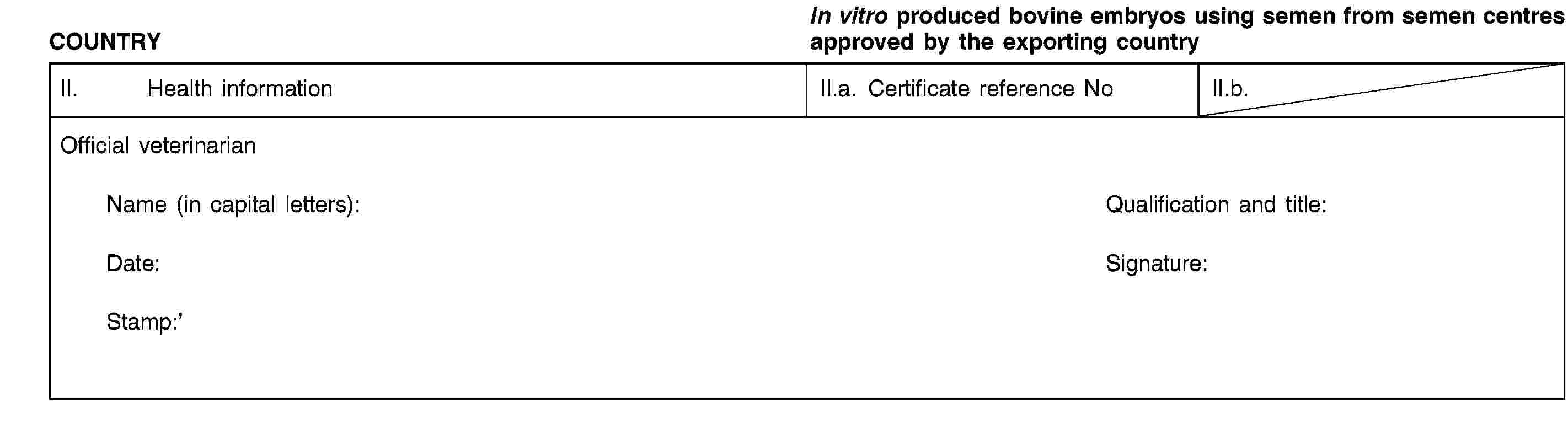 COUNTRYIn vitro produced bovine embryos using semen from semen centres approved by the exporting countryII. Health informationII.a. Certificate reference NoII.b.Official veterinarianName (in capital letters):Qualification and title:Date:Signature:Stamp: