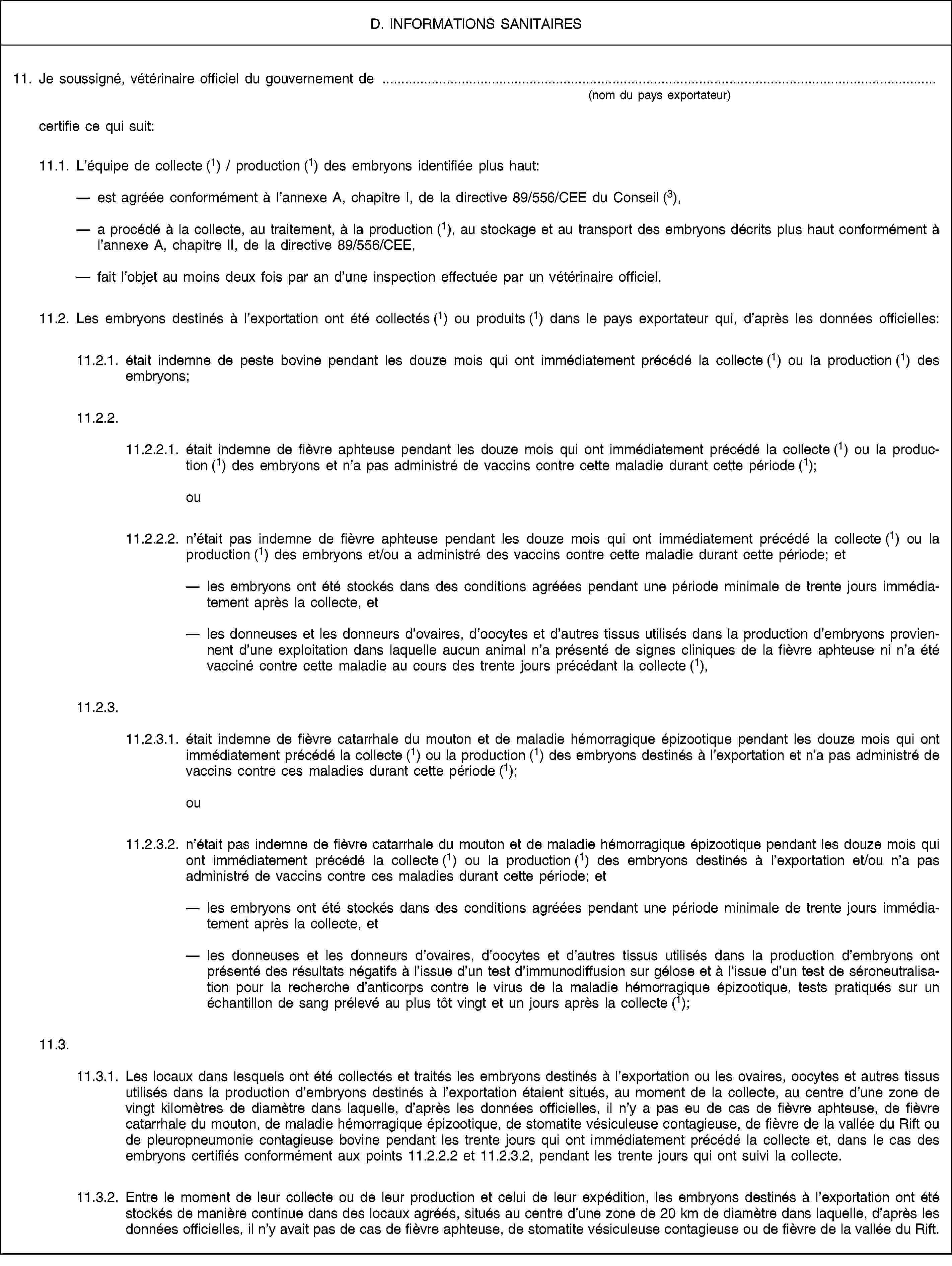 D. INFORMATIONS SANITAIRES11. Je soussigné, vétérinaire officiel du gouvernement de(nom du pays exportateur)certifie ce qui suit:11.1. L’équipe de collecte (1) / production (1) des embryons identifiée plus haut:est agréée conformément à l’annexe A, chapitre I, de la directive 89/556/CEE du Conseil (3),a procédé à la collecte, au traitement, à la production (1), au stockage et au transport des embryons décrits plus haut conformément à l’annexe A, chapitre II, de la directive 89/556/CEE,fait l’objet au moins deux fois par an d’une inspection effectuée par un vétérinaire officiel.11.2. Les embryons destinés à l’exportation ont été collectés (1) ou produits (1) dans le pays exportateur qui, d’après les données officielles:11.2.1. était indemne de peste bovine pendant les douze mois qui ont immédiatement précédé la collecte (1) ou la production (1) des embryons;11.2.2.11.2.2.1. était indemne de fièvre aphteuse pendant les douze mois qui ont immédiatement précédé la collecte (1) ou la production (1) des embryons et n’a pas administré de vaccins contre cette maladie durant cette période (1); ou11.2.2.2. n’était pas indemne de fièvre aphteuse pendant les douze mois qui ont immédiatement précédé la collecte (1) ou la production (1) des embryons et/ou a administré des vaccins contre cette maladie durant cette période; etles embryons ont été stockés dans des conditions agréées pendant une période minimale de trente jours immédiatement après la collecte, etles donneuses et les donneurs d’ovaires, d’oocytes et d’autres tissus utilisés dans la production d’embryons proviennent d’une exploitation dans laquelle aucun animal n’a présenté de signes cliniques de la fièvre aphteuse ni n’a été vacciné contre cette maladie au cours des trente jours précédant la collecte (1),11.2.3.11.2.3.1. était indemne de fièvre catarrhale du mouton et de maladie hémorragique épizootique pendant les douze mois qui ont immédiatement précédé la collecte (1) ou la production (1) des embryons destinés à l’exportation et n’a pas administré de vaccins contre ces maladies durant cette période (1); ou11.2.3.2. n’était pas indemne de fièvre catarrhale du mouton et de maladie hémorragique épizootique pendant les douze mois qui ont immédiatement précédé la collecte (1) ou la production (1) des embryons destinés à l’exportation et/ou n’a pas administré de vaccins contre ces maladies durant cette période; etles embryons ont été stockés dans des conditions agréées pendant une période minimale de trente jours immédiatement après la collecte, etles donneuses et les donneurs d’ovaires, d’oocytes et d’autres tissus utilisés dans la production d’embryons ont présenté des résultats négatifs à l’issue d’un test d’immunodiffusion sur gélose et à l’issue d’un test de séroneutralisation pour la recherche d’anticorps contre le virus de la maladie hémorragique épizootique, tests pratiqués sur un échantillon de sang prélevé au plus tôt vingt et un jours après la collecte (1);11.3.11.3.1. Les locaux dans lesquels ont été collectés et traités les embryons destinés à l’exportation ou les ovaires, oocytes et autres tissus utilisés dans la production d’embryons destinés à l’exportation étaient situés, au moment de la collecte, au centre d’une zone de vingt kilomètres de diamètre dans laquelle, d’après les données officielles, il n’y a pas eu de cas de fièvre aphteuse, de fièvre catarrhale du mouton, de maladie hémorragique épizootique, de stomatite vésiculeuse contagieuse, de fièvre de la vallée du Rift ou de pleuropneumonie contagieuse bovine pendant les trente jours qui ont immédiatement précédé la collecte et, dans le cas des embryons certifiés conformément aux points 11.2.2.2 et 11.2.3.2, pendant les trente jours qui ont suivi la collecte.11.3.2. Entre le moment de leur collecte ou de leur production et celui de leur expédition, les embryons destinés à l’exportation ont été stockés de manière continue dans des locaux agréés, situés au centre d’une zone de 20 km de diamètre dans laquelle, d’après les données officielles, il n’y avait pas de cas de fièvre aphteuse, de stomatite vésiculeuse contagieuse ou de fièvre de la vallée du Rift.