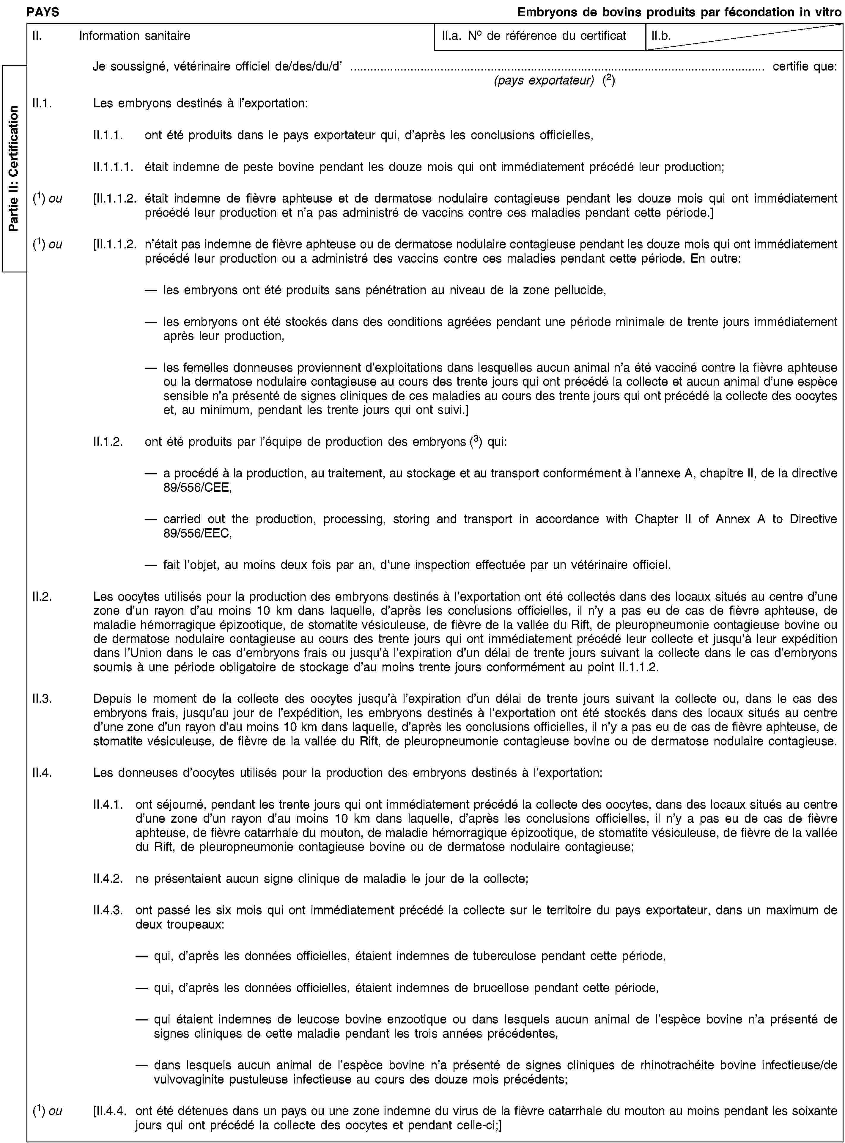 Partie II: CertificationPAYSEmbryons de bovins produits par fécondation in vitroII. Information sanitaireII.a. No de référence du certificatII.b.Je soussigné, vétérinaire officiel de/des/du/d’ … certifie que:(pays exportateur) (2)II.1. Les embryons destinés à l’exportation:II.1.1. ont été produits dans le pays exportateur qui, d’après les conclusions officielles,II.1.1.1. était indemne de peste bovine pendant les douze mois qui ont immédiatement précédé leur production;(1) ou [II.1.1.2. était indemne de fièvre aphteuse et de dermatose nodulaire contagieuse pendant les douze mois qui ont immédiatement précédé leur production et n’a pas administré de vaccins contre ces maladies pendant cette période.](1) ou [II.1.1.2. n’était pas indemne de fièvre aphteuse ou de dermatose nodulaire contagieuse pendant les douze mois qui ont immédiatement précédé leur production ou a administré des vaccins contre ces maladies pendant cette période. En outre:les embryons ont été produits sans pénétration au niveau de la zone pellucide,les embryons ont été stockés dans des conditions agréées pendant une période minimale de trente jours immédiatement après leur production,les femelles donneuses proviennent d’exploitations dans lesquelles aucun animal n’a été vacciné contre la fièvre aphteuse ou la dermatose nodulaire contagieuse au cours des trente jours qui ont précédé la collecte et aucun animal d’une espèce sensible n’a présenté de signes cliniques de ces maladies au cours des trente jours qui ont précédé la collecte des oocytes et, au minimum, pendant les trente jours qui ont suivi.]II.1.2. ont été produits par l’équipe de production des embryons (3) qui:a procédé à la production, au traitement, au stockage et au transport conformément à l’annexe A, chapitre II, de la directive 89/556/CEE,carried out the production, processing, storing and transport in accordance with Chapter II of Annex A to Directive 89/556/EEC,fait l’objet, au moins deux fois par an, d’une inspection effectuée par un vétérinaire officiel.II.2. Les oocytes utilisés pour la production des embryons destinés à l’exportation ont été collectés dans des locaux situés au centre d’une zone d’un rayon d’au moins 10 km dans laquelle, d’après les conclusions officielles, il n’y a pas eu de cas de fièvre aphteuse, de maladie hémorragique épizootique, de stomatite vésiculeuse, de fièvre de la vallée du Rift, de pleuropneumonie contagieuse bovine ou de dermatose nodulaire contagieuse au cours des trente jours qui ont immédiatement précédé leur collecte et jusqu’à leur expédition dans l’Union dans le cas d’embryons frais ou jusqu’à l’expiration d’un délai de trente jours suivant la collecte dans le cas d’embryons soumis à une période obligatoire de stockage d’au moins trente jours conformément au point II.1.1.2.II.3. Depuis le moment de la collecte des oocytes jusqu’à l’expiration d’un délai de trente jours suivant la collecte ou, dans le cas des embryons frais, jusqu’au jour de l’expédition, les embryons destinés à l’exportation ont été stockés dans des locaux situés au centre d’une zone d’un rayon d’au moins 10 km dans laquelle, d’après les conclusions officielles, il n’y a pas eu de cas de fièvre aphteuse, de stomatite vésiculeuse, de fièvre de la vallée du Rift, de pleuropneumonie contagieuse bovine ou de dermatose nodulaire contagieuse.II.4. Les donneuses d’oocytes utilisés pour la production des embryons destinés à l’exportation:II.4.1. ont séjourné, pendant les trente jours qui ont immédiatement précédé la collecte des oocytes, dans des locaux situés au centre d’une zone d’un rayon d’au moins 10 km dans laquelle, d’après les conclusions officielles, il n’y a pas eu de cas de fièvre aphteuse, de fièvre catarrhale du mouton, de maladie hémorragique épizootique, de stomatite vésiculeuse, de fièvre de la vallée du Rift, de pleuropneumonie contagieuse bovine ou de dermatose nodulaire contagieuse;II.4.2. ne présentaient aucun signe clinique de maladie le jour de la collecte;II.4.3. ont passé les six mois qui ont immédiatement précédé la collecte sur le territoire du pays exportateur, dans un maximum de deux troupeaux:qui, d’après les données officielles, étaient indemnes de tuberculose pendant cette période,qui, d’après les données officielles, étaient indemnes de brucellose pendant cette période,qui étaient indemnes de leucose bovine enzootique ou dans lesquels aucun animal de l’espèce bovine n’a présenté de signes cliniques de cette maladie pendant les trois années précédentes,dans lesquels aucun animal de l’espèce bovine n’a présenté de signes cliniques de rhinotrachéite bovine infectieuse/de vulvovaginite pustuleuse infectieuse au cours des douze mois précédents;(1) ou [II.4.4. ont été détenues dans un pays ou une zone indemne du virus de la fièvre catarrhale du mouton au moins pendant les soixante jours qui ont précédé la collecte des oocytes et pendant celle-ci;]