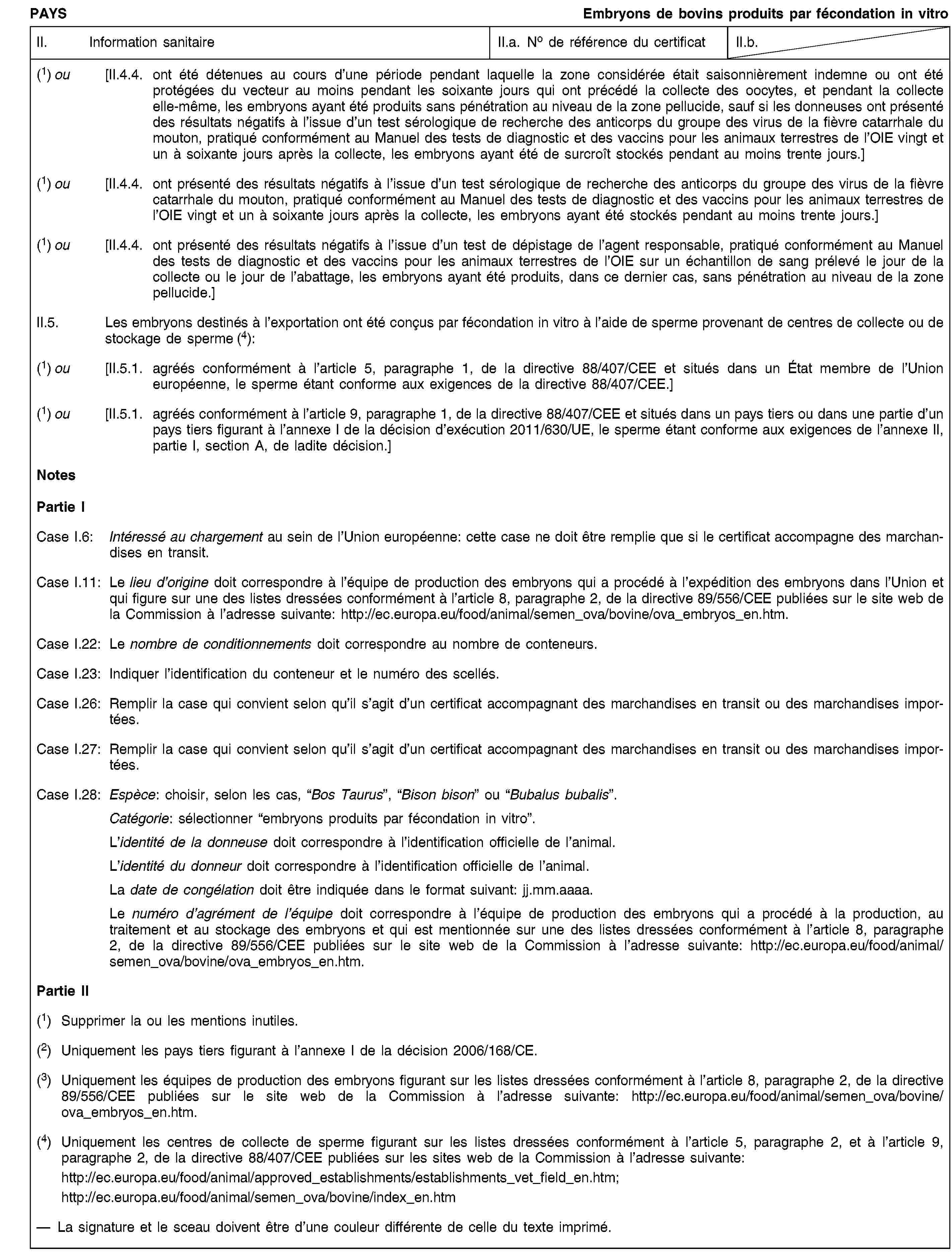 PAYSEmbryons de bovins produits par fécondation in vitroII. Information sanitaireII.a. No de référence du certificatII.b.(1) ou [II.4.4. ont été détenues au cours d’une période pendant laquelle la zone considérée était saisonnièrement indemne ou ont été protégées du vecteur au moins pendant les soixante jours qui ont précédé la collecte des oocytes, et pendant la collecte elle-même, les embryons ayant été produits sans pénétration au niveau de la zone pellucide, sauf si les donneuses ont présenté des résultats négatifs à l’issue d’un test sérologique de recherche des anticorps du groupe des virus de la fièvre catarrhale du mouton, pratiqué conformément au Manuel des tests de diagnostic et des vaccins pour les animaux terrestres de l’OIE vingt et un à soixante jours après la collecte, les embryons ayant été de surcroît stockés pendant au moins trente jours.](1) ou [II.4.4. ont présenté des résultats négatifs à l’issue d’un test sérologique de recherche des anticorps du groupe des virus de la fièvre catarrhale du mouton, pratiqué conformément au Manuel des tests de diagnostic et des vaccins pour les animaux terrestres de l’OIE vingt et un à soixante jours après la collecte, les embryons ayant été stockés pendant au moins trente jours.](1) ou [II.4.4. ont présenté des résultats négatifs à l’issue d’un test de dépistage de l’agent responsable, pratiqué conformément au Manuel des tests de diagnostic et des vaccins pour les animaux terrestres de l’OIE sur un échantillon de sang prélevé le jour de la collecte ou le jour de l’abattage, les embryons ayant été produits, dans ce dernier cas, sans pénétration au niveau de la zone pellucide.]II.5. Les embryons destinés à l’exportation ont été conçus par fécondation in vitro à l’aide de sperme provenant de centres de collecte ou de stockage de sperme (4):(1) ou [II.5.1. agréés conformément à l’article 5, paragraphe 1, de la directive 88/407/CEE et situés dans un État membre de l’Union européenne, le sperme étant conforme aux exigences de la directive 88/407/CEE.](1) ou [II.5.1. agréés conformément à l’article 9, paragraphe 1, de la directive 88/407/CEE et situés dans un pays tiers ou dans une partie d’un pays tiers figurant à l’annexe I de la décision d’exécution 2011/630/UE, le sperme étant conforme aux exigences de l’annexe II, partie I, section A, de ladite décision.]NotesPartie ICase I.6: Intéressé au chargement au sein de l’Union européenne: cette case ne doit être remplie que si le certificat accompagne des marchandises en transit.Case I.11: Le lieu d’origine doit correspondre à l’équipe de production des embryons qui a procédé à l’expédition des embryons dans l’Union et qui figure sur une des listes dressées conformément à l’article 8, paragraphe 2, de la directive 89/556/CEE publiées sur le site web de la Commission à l’adresse suivante: http://ec.europa.eu/food/animal/semen_ova/bovine/ova_embryos_en.htm.Case I.22: Le nombre de conditionnements doit correspondre au nombre de conteneurs.Case I.23: Indiquer l’identification du conteneur et le numéro des scellés.Case I.26: Remplir la case qui convient selon qu’il s’agit d’un certificat accompagnant des marchandises en transit ou des marchandises importées.Case I.27: Remplir la case qui convient selon qu’il s’agit d’un certificat accompagnant des marchandises en transit ou des marchandises importées.Case I.28: Espèce: choisir, selon les cas, “Bos Taurus”, “Bison bison” ou “Bubalus bubalis”.Catégorie: sélectionner “embryons produits par fécondation in vitro”.L’identité de la donneuse doit correspondre à l’identification officielle de l’animal.L’identité du donneur doit correspondre à l’identification officielle de l’animal.La date de congélation doit être indiquée dans le format suivant: jj.mm.aaaa.Le numéro d’agrément de l’équipe doit correspondre à l’équipe de production des embryons qui a procédé à la production, au traitement et au stockage des embryons et qui est mentionnée sur une des listes dressées conformément à l’article 8, paragraphe 2, de la directive 89/556/CEE publiées sur le site web de la Commission à l’adresse suivante: http://ec.europa.eu/food/animal/semen_ova/bovine/ova_embryos_en.htm.Partie II(1) Supprimer la ou les mentions inutiles.(2) Uniquement les pays tiers figurant à l’annexe I de la décision 2006/168/CE.(3) Uniquement les équipes de production des embryons figurant sur les listes dressées conformément à l’article 8, paragraphe 2, de la directive 89/556/CEE publiées sur le site web de la Commission à l’adresse suivante: http://ec.europa.eu/food/animal/semen_ova/bovine/ova_embryos_en.htm.(4) Uniquement les centres de collecte de sperme figurant sur les listes dressées conformément à l’article 5, paragraphe 2, et à l’article 9, paragraphe 2, de la directive 88/407/CEE publiées sur les sites web de la Commission à l’adresse suivante:http://ec.europa.eu/food/animal/approved_establishments/establishments_vet_field_en.htm;http://ec.europa.eu/food/animal/semen_ova/bovine/index_en.htmLa signature et le sceau doivent être d’une couleur différente de celle du texte imprimé.