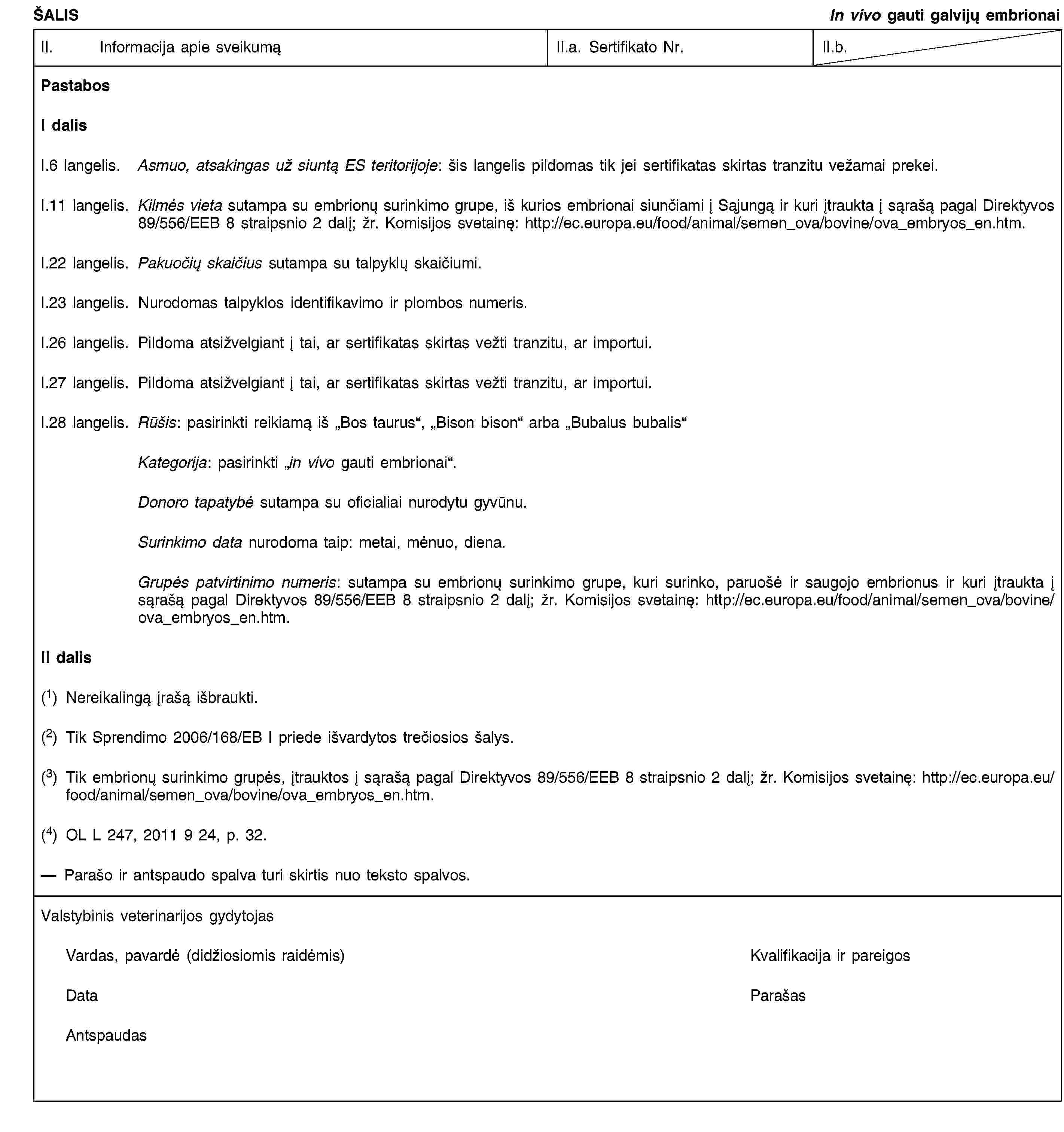 ŠALISIn vivo gauti galvijų embrionaiII. Informacija apie sveikumąII.a. Sertifikato Nr.II.b.PastabosI dalisI.6 langelis. Asmuo, atsakingas už siuntą ES teritorijoje: šis langelis pildomas tik jei sertifikatas skirtas tranzitu vežamai prekei.I.11 langelis. Kilmės vieta sutampa su embrionų surinkimo grupe, iš kurios embrionai siunčiami į Sąjungą ir kuri įtraukta į sąrašą pagal Direktyvos 89/556/EEB 8 straipsnio 2 dalį; žr. Komisijos svetainę: http://ec.europa.eu/food/animal/semen_ova/bovine/ova_embryos_en.htm.I.22 langelis. Pakuočių skaičius sutampa su talpyklų skaičiumi.I.23 langelis. Nurodomas talpyklos identifikavimo ir plombos numeris.I.26 langelis. Pildoma atsižvelgiant į tai, ar sertifikatas skirtas vežti tranzitu, ar importui.I.27 langelis. Pildoma atsižvelgiant į tai, ar sertifikatas skirtas vežti tranzitu, ar importui.I.28 langelis. Rūšis: pasirinkti reikiamą iš „Bos taurus“, „Bison bison“ arba „Bubalus bubalis“Kategorija: pasirinkti „in vivo gauti embrionai“.Donoro tapatybė sutampa su oficialiai nurodytu gyvūnu.Surinkimo data nurodoma taip: metai, mėnuo, diena.Grupės patvirtinimo numeris: sutampa su embrionų surinkimo grupe, kuri surinko, paruošė ir saugojo embrionus ir kuri įtraukta į sąrašą pagal Direktyvos 89/556/EEB 8 straipsnio 2 dalį; žr. Komisijos svetainę: http://ec.europa.eu/food/animal/semen_ova/bovine/ova_embryos_en.htm.II dalis(1) Nereikalingą įrašą išbraukti.(2) Tik Sprendimo 2006/168/EB I priede išvardytos trečiosios šalys.(3) Tik embrionų surinkimo grupės, įtrauktos į sąrašą pagal Direktyvos 89/556/EEB 8 straipsnio 2 dalį; žr. Komisijos svetainę: http://ec.europa.eu/food/animal/semen_ova/bovine/ova_embryos_en.htm.(4) OL L 247, 2011 9 24, p. 32.Parašo ir antspaudo spalva turi skirtis nuo teksto spalvos.Valstybinis veterinarijos gydytojasVardas, pavardė (didžiosiomis raidėmis)Kvalifikacija ir pareigosDataParašasAntspaudas