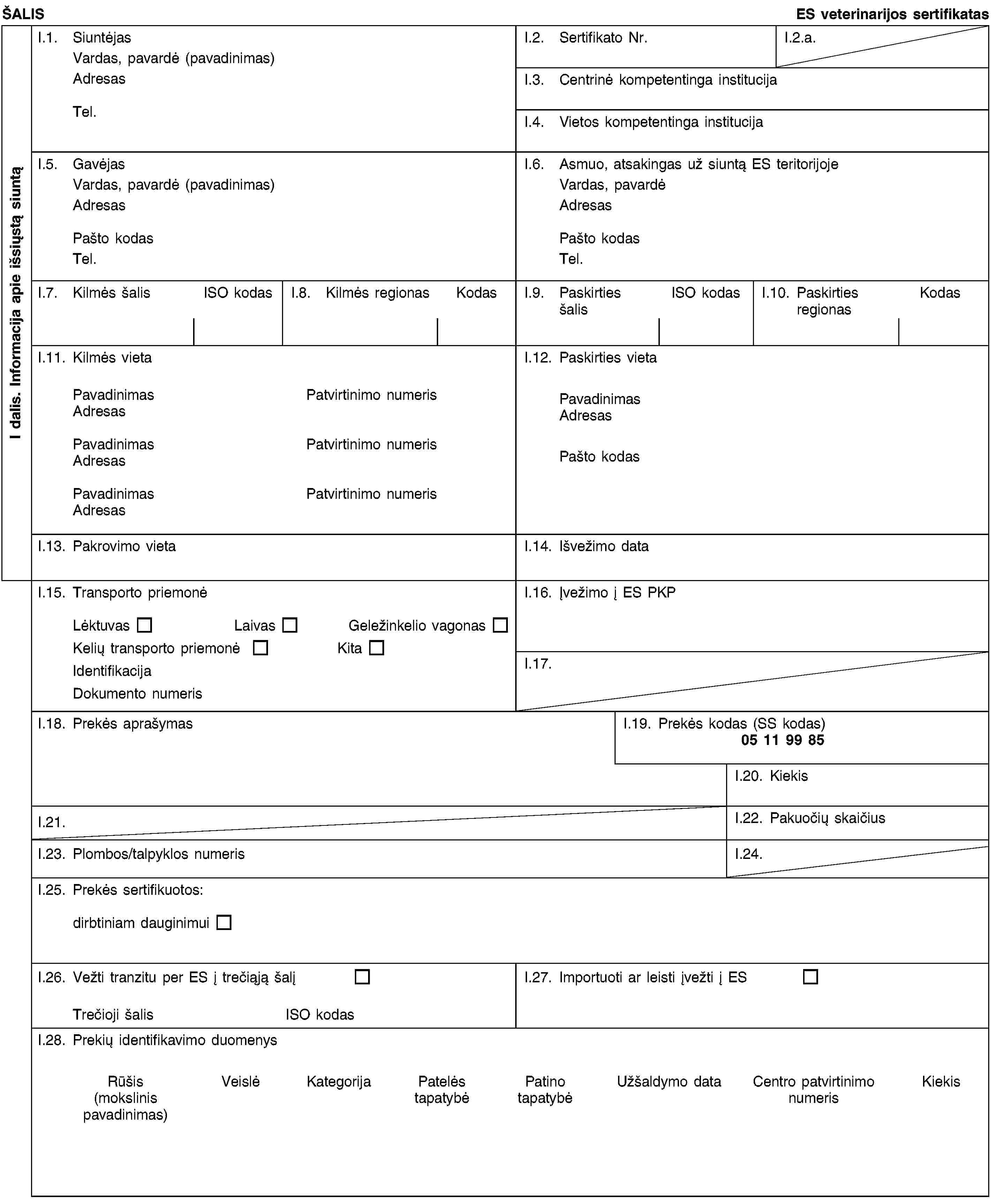 I dalis. Informacija apie išsiųstą siuntąŠALISES veterinarijos sertifikatasI.1. SiuntėjasVardas, pavardė (pavadinimas)AdresasTel.I.2. Sertifikato Nr.I.2.a.I.3. Centrinė kompetentinga institucijaI.4. Vietos kompetentinga institucijaI.5. GavėjasVardas, pavardė (pavadinimas)AdresasPašto kodasTel.I.6. Asmuo, atsakingas už siuntą ES teritorijojeVardas, pavardėAdresasPašto kodasTel.I.7. Kilmės šalisISO kodasI.8. Kilmės regionasKodasI.9. Paskirties šalisISO kodasI.10. Paskirties regionasKodasI.11. Kilmės vietaPavadinimasPatvirtinimo numerisAdresasPavadinimasPatvirtinimo numerisAdresasPavadinimasPatvirtinimo numerisAdresasI.12. Paskirties vietaPavadinimasAdresasPašto kodasI.13. Pakrovimo vietaI.14. Išvežimo dataI.15. Transporto priemonėLėktuvasLaivasGeležinkelio vagonasKelių transporto priemonėKitaIdentifikacijaDokumento numerisI.16. Įvežimo į ES PKPI.17.I.18. Prekės aprašymasI.19. Prekės kodas (SS kodas)05 11 99 85I.20. KiekisI.21.I.22. Pakuočių skaičiusI.23. Plombos/talpyklos numerisI.24.I.25. Prekės sertifikuotos:dirbtiniam dauginimuiI.26. Vežti tranzitu per ES į trečiąją šalįTrečioji šalisISO kodasI.27. Importuoti ar leisti įvežti į ESI.28. Prekių identifikavimo duomenysRūšis(mokslinis pavadinimas)VeislėKategorijaPatelės tapatybėPatino tapatybėUžšaldymo dataCentro patvirtinimo numerisKiekis