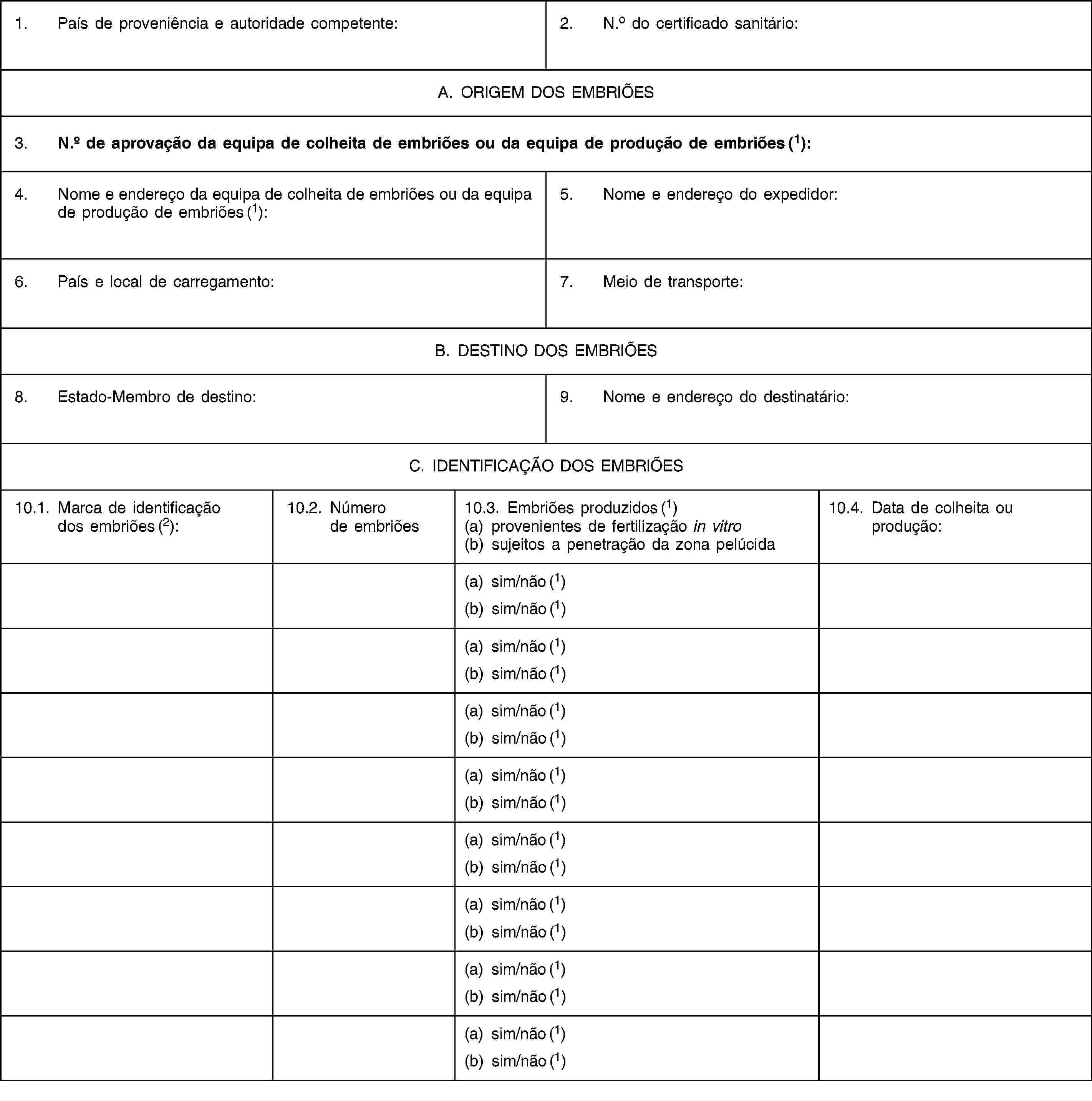 1. País de proveniência e autoridade competente:2. N.o do certificado sanitário:A. ORIGEM DOS EMBRIÕES3. N.o de aprovação da equipa de colheita de embriões ou da equipa de produção de embriões (1):4. Nome e endereço da equipa de colheita de embriões ou da equipa de produção de embriões (1):5. Nome e endereço do expedidor:6. País e local de carregamento:7. Meio de transporte:B. DESTINO DOS EMBRIÕES8. Estado-Membro de destino:9. Nome e endereço do destinatário:C. IDENTIFICAÇÃO DOS EMBRIÕES10.1. Marca de identificação dos embriões (2):10.2. Número de embriões10.3. Embriões produzidos (1)(a) provenientes de fertilização in vitro(b) sujeitos a penetração da zona pelúcida10.4. Data de colheita ou produção:(a) sim/não (1)(b) sim/não (1)(a) sim/não (1)(b) sim/não (1)(a) sim/não (1)(b) sim/não (1)(a) sim/não (1)(b) sim/não (1)(a) sim/não (1)(b) sim/não (1)(a) sim/não (1)(b) sim/não (1)(a) sim/não (1)(b) sim/não (1)(a) sim/não (1)(b) sim/não (1)