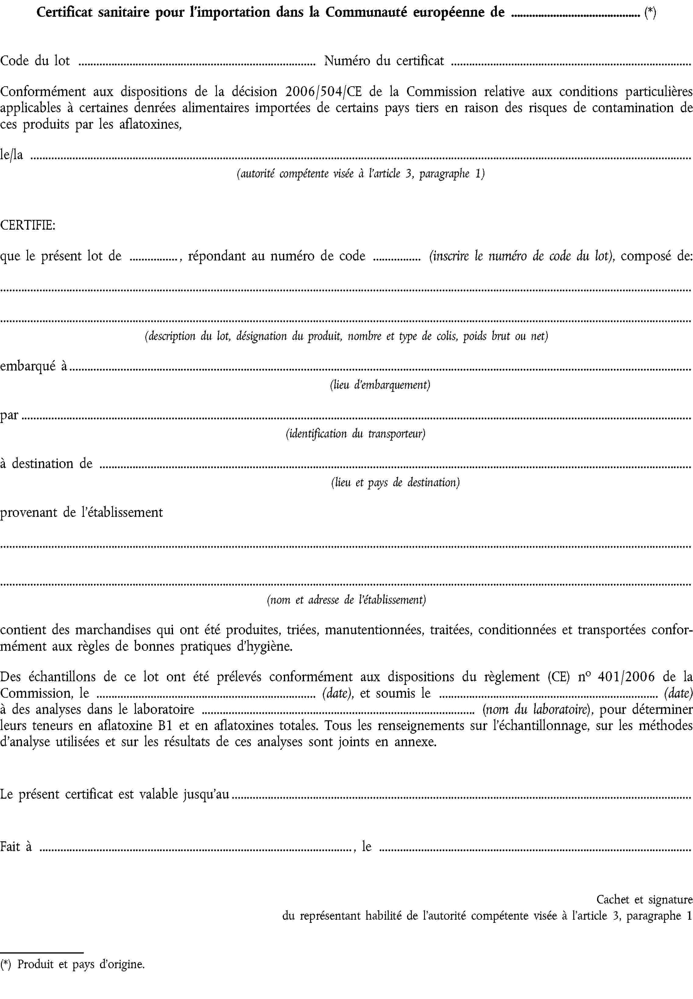 Certificat sanitaire pour l’importation dans la Communauté européenne de (*)Code du lotNuméro du certificatConformément aux dispositions de la décision 2006/504/CE de la Commission relative aux conditions particulières applicables à certaines denrées alimentaires importées de certains pays tiers en raison des risques de contamination de ces produits par les aflatoxines,le/la(autorité compétente visée à l'article 3, paragraphe 1)CERTIFIE:que le présent lot de , répondant au numéro de code (inscrire le numéro de code du lot), composé de:(description du lot, désignation du produit, nombre et type de colis, poids brut ou net)embarqué à(lieu d'embarquement)par(identification du transporteur)à destination de(lieu et pays de destination)provenant de l'établissement(nom et adresse de l'établissement)contient des marchandises qui ont été produites, triées, manutentionnées, traitées, conditionnées et transportées conformément aux règles de bonnes pratiques d’hygiène.Des échantillons de ce lot ont été prélevés conformément aux dispositions du règlement (CE) no 401/2006 de la Commission, le (date), et soumis le (date) à des analyses dans le laboratoire (nom du laboratoire), pour déterminer leurs teneurs en aflatoxine B1 et en aflatoxines totales. Tous les renseignements sur l’échantillonnage, sur les méthodes d’analyse utilisées et sur les résultats de ces analyses sont joints en annexe.Le présent certificat est valable jusqu'auFait à , leCachet et signature du représentant habilité de l'autorité compétente visée à l'article 3, paragraphe 1(*) Produit et pays d'origine.