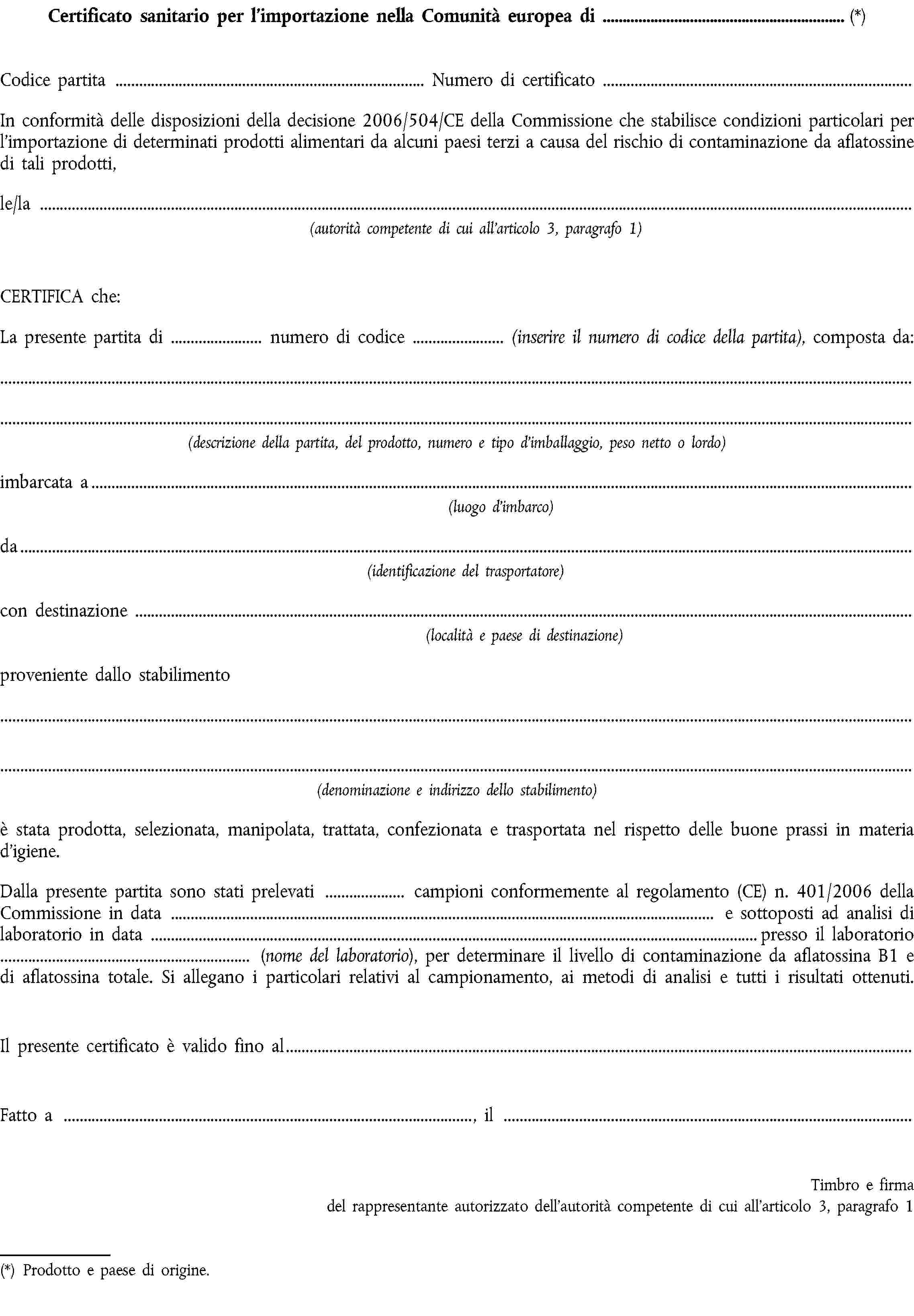 Certificato sanitario per l’importazione nella Comunità europea di (*)Codice partitaNumero di certificatoIn conformità delle disposizioni della decisione 2006/504/CE della Commissione che stabilisce condizioni particolari per l’importazione di determinati prodotti alimentari da alcuni paesi terzi a causa del rischio di contaminazione da aflatossine di tali prodotti,le/la(autorità competente di cui all’articolo 3, paragrafo 1)CERTIFICA che:La presente partita di numero di codice (inserire il numero di codice della partita), composta da:(descrizione della partita, del prodotto, numero e tipo d’imballaggio, peso netto o lordo)imbarcata a(luogo d’imbarco)da(identificazione del trasportatore)con destinazione(località e paese di destinazione)proveniente dallo stabilimento(denominazione e indirizzo dello stabilimento)è stata prodotta, selezionata, manipolata, trattata, confezionata e trasportata nel rispetto delle buone prassi in materia d’igiene.Dalla presente partita sono stati prelevati campioni conformemente al regolamento (CE) n. 401/2006 della Commissione in data e sottoposti ad analisi di laboratorio in data presso il laboratorio (nome del laboratorio), per determinare il livello di contaminazione da aflatossina B1 e di aflatossina totale. Si allegano i particolari relativi al campionamento, ai metodi di analisi e tutti i risultati ottenuti.Il presente certificato è valido fino alFatto a , ilTimbro e firma del rappresentante autorizzato dell’autorità competente di cui all’articolo 3, paragrafo 1(*) Prodotto e paese di origine.