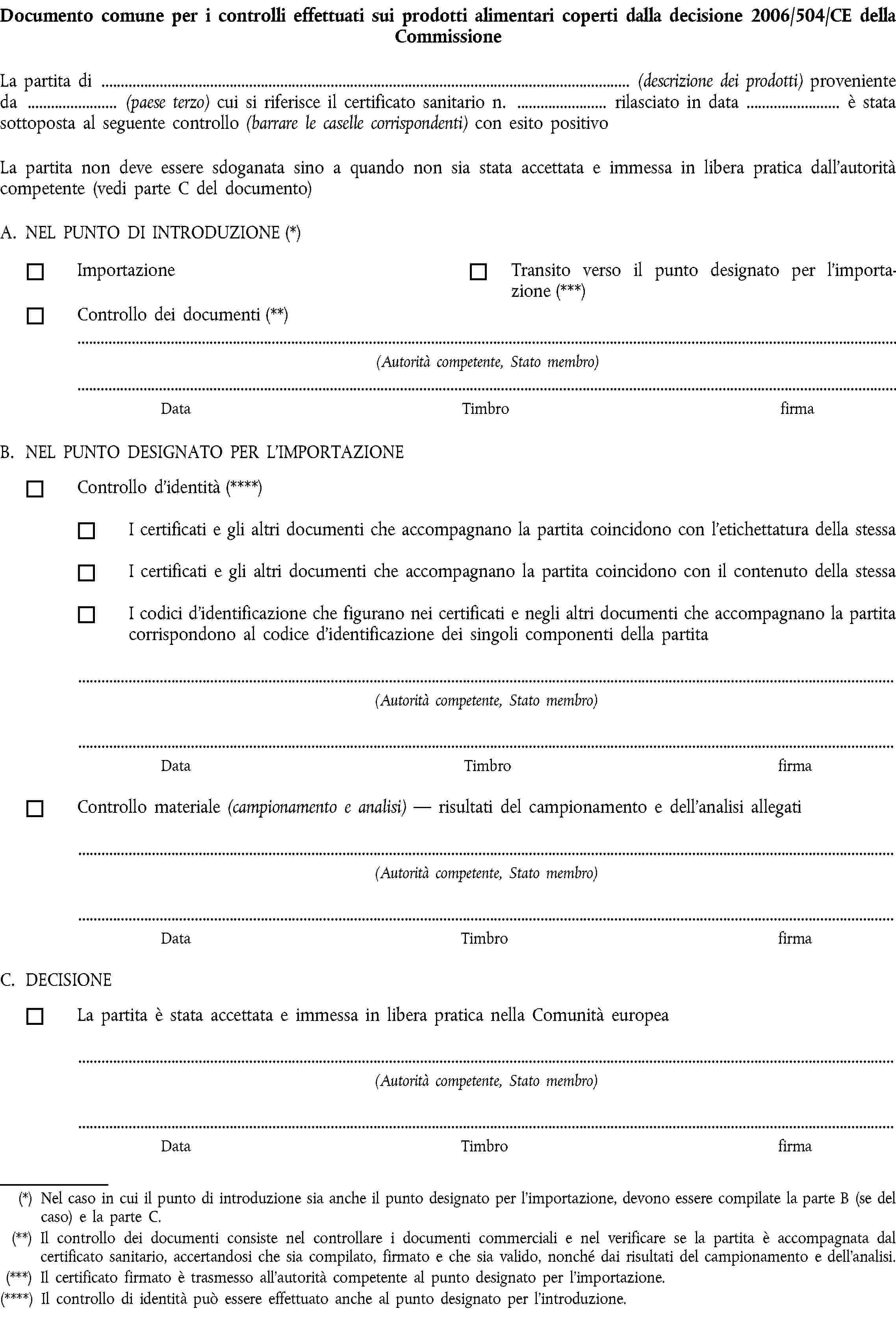 Documento comune per i controlli effettuati sui prodotti alimentari coperti dalla decisione 2006/504/CE della CommissioneLa partita di (descrizione dei prodotti) proveniente da (paese terzo) cui si riferisce il certificato sanitario n. rilasciato in data è stata sottoposta al seguente controllo (barrare le caselle corrispondenti) con esito positivoLa partita non deve essere sdoganata sino a quando non sia stata accettata e immessa in libera pratica dall’autorità competente (vedi parte C del documento)A. NEL PUNTO DI INTRODUZIONE (*)ImportazioneTransito verso il punto designato per l’importazione (***)Controllo dei documenti (**)(Autorità competente, Stato membro)DataTimbrofirmaB. NEL PUNTO DESIGNATO PER L’IMPORTAZIONEControllo d’identità (****)I certificati e gli altri documenti che accompagnano la partita coincidono con l’etichettatura della stessaI certificati e gli altri documenti che accompagnano la partita coincidono con il contenuto della stessaI codici d’identificazione che figurano nei certificati e negli altri documenti che accompagnano la partita corrispondono al codice d’identificazione dei singoli componenti della partita(Autorità competente, Stato membro)DataTimbrofirmaControllo materiale (campionamento e analisi) — risultati del campionamento e dell’analisi allegati(Autorità competente, Stato membro)DataTimbrofirmaC. DECISIONELa partita è stata accettata e immessa in libera pratica nella Comunità europea(Autorità competente, Stato membro)DataTimbrofirma(*) Nel caso in cui il punto di introduzione sia anche il punto designato per l’importazione, devono essere compilate la parte B (se del caso) e la parte C.(**) Il controllo dei documenti consiste nel controllare i documenti commerciali e nel verificare se la partita è accompagnata dal certificato sanitario, accertandosi che sia compilato, firmato e che sia valido, nonché dai risultati del campionamento e dell’analisi.(***) Il certificato firmato è trasmesso all’autorità competente al punto designato per l’importazione.(****) Il controllo di identità può essere effettuato anche al punto designato per l’introduzione.